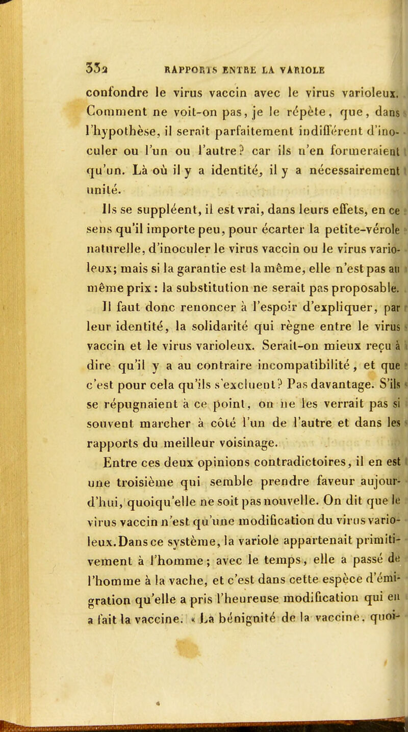 confondre le virus vaccin avec le virus varioleux. Comment ne voit-on pas, je le répète, que, dans ^ l'hypothèse, il serait parfaitement indifférent d'ino- - culer ou l'un ou l'autre? car ils n'en formeraient i qu'un. Là où il y a identité, il y a nécessairement t unité. Ils se suppléent, il est vrai, dans leurs effets, en ce s sens qu'il importe peu, pour écarter la petite-vérole naturelle, d'inoculer le virus vaccin ou le virus vario- leux; mais si la garantie est la même, elle n'est pas au ; même prix : la substitution ne serait pas proposable. Il faut donc renoncer à l'espoir d'expliquer, par leur identité, la solidarité qui règne entre le virus i vaccin et le virus varioleux. Serait-on mieux reçu à i dire qu'il y a au contraire incompatibilité, et que • c'est pour cela qu'ils s'excluent? Pas davantage. S'ils I se répugnaient à ce point, on ne les verrait pas si souvent marcher à côté l'un de l'autre et dans les rapports du meilleur voisinage. Entre ces deux opinions contradictoires, il en est une troisième qui semble prendre faveur aujour- d'hui, quoiqu'elle ne soit pas nouvelle. On dit que le virus vaccin n'est qu'une modification du virus vario- leux. Dans ce système, la variole appartenait primiti- vement à l'homme; avec le temps, elle a passé de l'homme à la vache, et c'est dans cette espèce d'émi- gration qu'elle a pris l'heureuse modification qui eu a lait la vaccine. « La bénignité de la vaccine, quoi- *