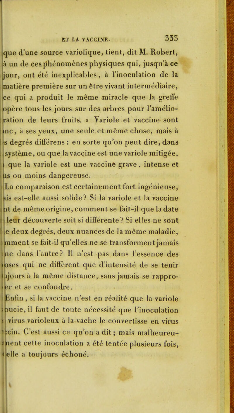 que d'une source variolique, tient, dit M. Robert, à un de ces phénomènes physiques qui, jusqu'à ce our, ont été inexplicables, à l'inoculation de la matière première sur un être vivant intermédiaire, ce qui a produit le môme miracle que la greffe opère tous les jours sur des arbres pour l'amélio- ration de leurs fruits. » Variole et vaccine sont ne, à ses yeux, une seule et même chose, mais à s degrés diflerens : en sorte qu'on peut dire, dans système, ou que la vaccine est une variole mitigée, que la variole est une vaccine grave, intense et îs ou moins dangereuse. La comparaison est certainement fort ingénieuse, ùs est-elle aussi solide? Si la variole et la vaccine it de même origine, comment se fait-il que la date leur découverte soit si différente? Si elles ne sont e deux degrés, deux nuances de la même maladie, kument se fait-il qu'elles ne se transforment jamais fie dans l'autre? 11 n'est pas dans l'essence des Dses qui ne diffèrent que d'intensité de se tenir ijours à la même distance, sans jamais se rappro- îr et se confondre. infin , si la vaccine n'est en réalité que la variole )ucie,il faut de toute nécessité que l'inoculation virus varioleux à la vache le convertisse eu virus kcin. C'est aussi ce qu'on a dit ; mais malheureu- jpent cette inoculation a été tentée plusieurs fois, llelle a toujours échoué.