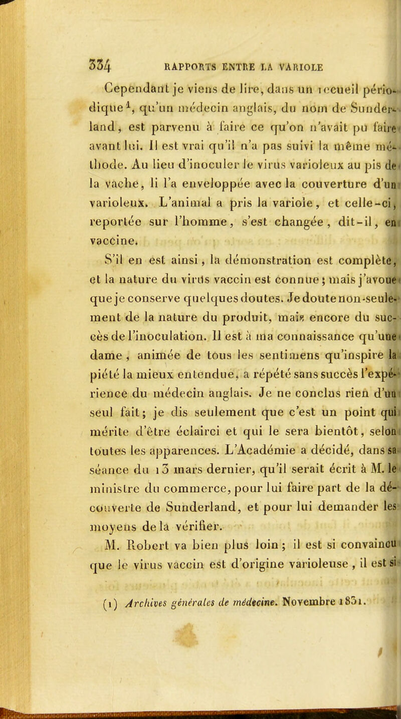 Cependant je viens de lire, dans un i <cueil pério- dique1, qu'un médecin anglais, dn nom de Su ridera land, est parvenu à faire ce qu'on n'avait pu faire* avant lui. Il est vrai qu'il n'a pas suivi la même mé*< ihode. Au lieu d'inoculer le virus varioleux au pis de» la vache, li l'a enveloppée avec la couverture d'unr varioleux. L'animal a pris la variole, et celle-ci, reportée sur l'homme, s'est changée, dit-il, enc vaccine. S'il en est ainsi, la démonstration est complète, et la nature du virils vaccin est connue ; niais j'avoue< que je conserve quelques doutes. Je doute non-seule- ment de la nature du produit, mais encore du suc- cès de l'inoculation. 11 est à ma connaissance qu'une l dame, animée de tous les sentimens qu'inspire lai piété la mieux entendue, a répété sans succès l'expé»-* rience du médecin anglais. Je ne conclus rien d'un seul fait ; je dis seulement que c'est un point qui mérite d'être éclairci et qui le sera bientôt, selon: toutes les apparences. L'Académie a décidé, danssa-; séance du i3 mars dernier, qu'il serait écrit à M. le< ministre du commerce, pour lui faire part de la dé- couverte de Sunderland, et pour lui demander les moyens delà vérifier. M. Piobert va bien plus loin; il est si convaincu que le virus vaccin est d'origine varioleuse , il est si- (i) Archives générales de médecine. Novembre i85». I