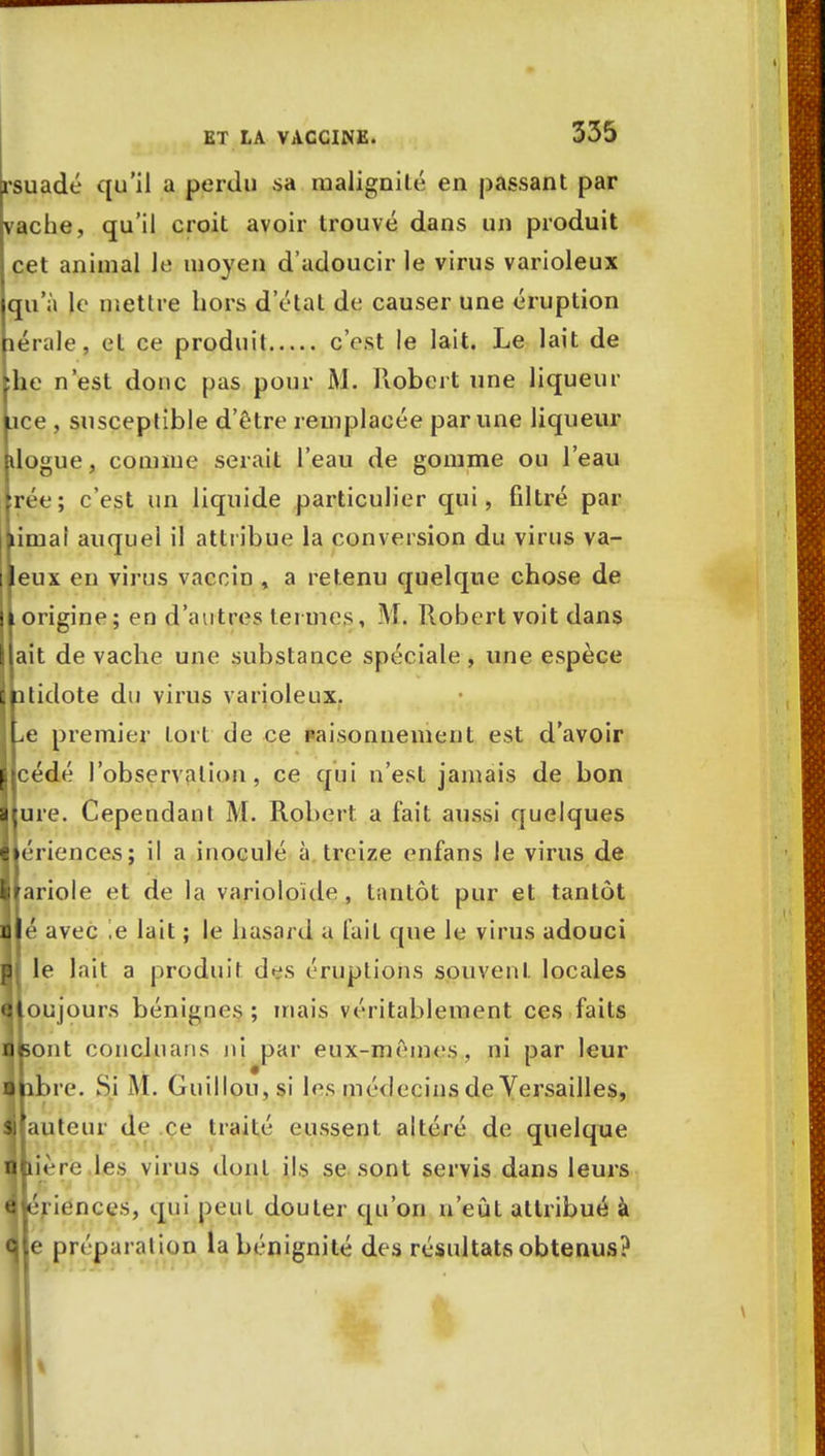 rsuadé qu'il a perdu sa malignité en passant par vache, qu'il croit avoir trouvé dans un produit cet animal le moyen d'adoucir le virus varioleux qu'à le mettre hors d'état de causer une éruption lérale, et ce produit c'est le lait. Le lait de lie n'est donc pas pour Al. Robert une liqueur ice , susceptible d'être remplacée par une liqueur dogue, comme serait l'eau de gomme ou l'eau rée; c'est un liquide particulier qui, filtré par limai auquel il attribue la conversion du virus va- eux en virus vaccin , a retenu quelque chose de origine; en d'autres termes, M. Robert voit dans ait de vache une substance spéciale, une espèce atidote du virus varioleux. ^e premier tort de ce paisonnement est d'avoir cédé l'observation, ce qui n'est jamais de bon ure. Cependant M. Robert a fait aussi quelques I ériences; il a inoculé à treize enfans le virus de I ariole et de la varioioïde , tantôt pur et tantôt à é avec ,e lait ; Le hasard a lait que le virus adouci ■j le lait a produit des éruptions souvent locales Qloujours bénignes; mais véritablement ces faits ■feont concjnans ni par eux-mêmes, ni par leur ■ libre. Si M. Guillou,si les médecins de Versailles, sjiautcur de ce traité eussent altéré de quelque ■hière les virus dont ils se sont servis dans leurs « ériences, qui peut douter qu'on n'eût attribué à Ole préparat ion la bénignité des résultats obtenus?