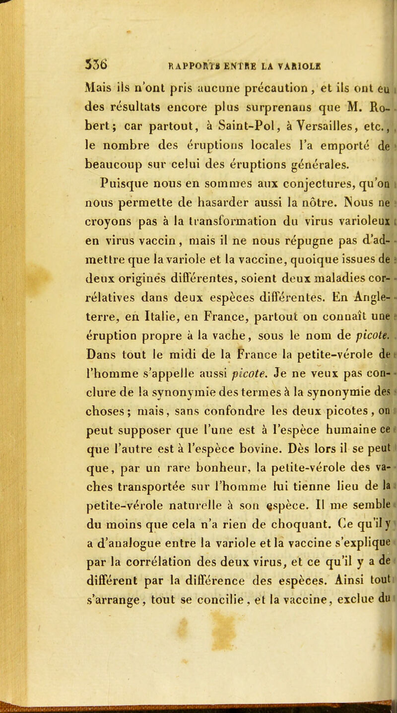 Mais ils n'ont pris uucune précaution, et ils ont e des résultats encore plus surprenaus que M. Ro- bert; car partout, à Saint-Pol, à Versailles, etc.,, le nombre des éruptions locales l'a emporté de beaucoup sur celui des éruptions générales. Puisque nous en sommes aux conjectures, qu'on : nous permette de hasarder aussi la nôtre. INous ne croyons pas à la transformation du virus varioleux t en virus vaccin, mais il ne nous répugne pas d'ad- mettre que la variole et la vaccine, quoique issues de deux origines différentes, soient deux maladies cor- rélatives dans deux espèces différentes. En Angle- terre, en Italie, en France, partout on connaît une i éruption propre à la vache, sous le nom de picote. Dans tout le midi de la France la petite-vérole de i l'homme s'appelle aussi picote. Je ne veux pas con- clure de la synonymie des termes à la synonymie des » choses ; mais, sans confondre les deux picotes , on peut supposer que l'une est à l'espèce humaine ce i que l'autre est à l'espèce bovine. Dès lors il se peut que, par un rare bonheur, la petite-vérole des va- ches transportée sur l'homme lui tienne lieu de la petite-vérole naturelle à sou espèce. Il me semble ; du moins que cela n'a rien de choquant. Ce qu'il y J a d'analogue entre la variole et la vaccine s'explique par la corrélation des deux virus, et ce qu'il y a de différent par la différence des espèces. Ainsi tout s'arrange, tout se concilie , et la vaccine, exclue du