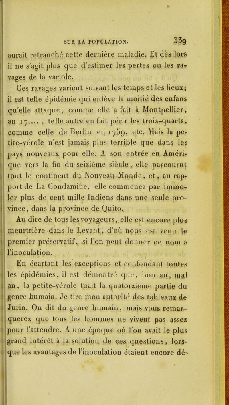 aurait retranché cetle dernière maladie. ILl dès lors il ne s'agit plus que d'estimer les pertes ou les ra- vages de la variole. Ces ravages varient suivant les temps et les lieux; il est telle épidémie qui enlève la moitié des enfans qu'elle attaque, comme elle a fait à Montpellier, an , telle autre en fait périr les trois-quarts, comme celle de Berlin en 1 jSg, etc. Mais la pe- tite-vérole n'est jamais plus terrible que dans les pays nouveaux pour elle. A son entrée en Améri- que vers la fin du seizième siècle , elle parcourut tout le continent du Nouveau-Monde, et, au rap- port de La Condamine, elle commença par immo- ler plus de cent mille Indiens dans une seule pro- vince, dans la province de Quito. Au dire de tous les voyageurs, elle est encore plus meurtrière dans le Levant, d'où nous est venu le premier préservatif, si l'on peut donner ce nom à l'inoculation. En écartant les exceptions et confondant toutes les épidémies, il est démontré que, bon au, mal an, la petite-vérole tuait la quatorzième partie du genre humain. Je lire mon autorité des tableaux de Jurin. On dit du genre humain , mais vous remar- querez que tous les hommes ne vivent pas assez pour l'attendre. A une époque où l'on avait le plus grand intérêt à la solution de ces questions, lors- que les avantages de l'inoculation étaient encore dé-