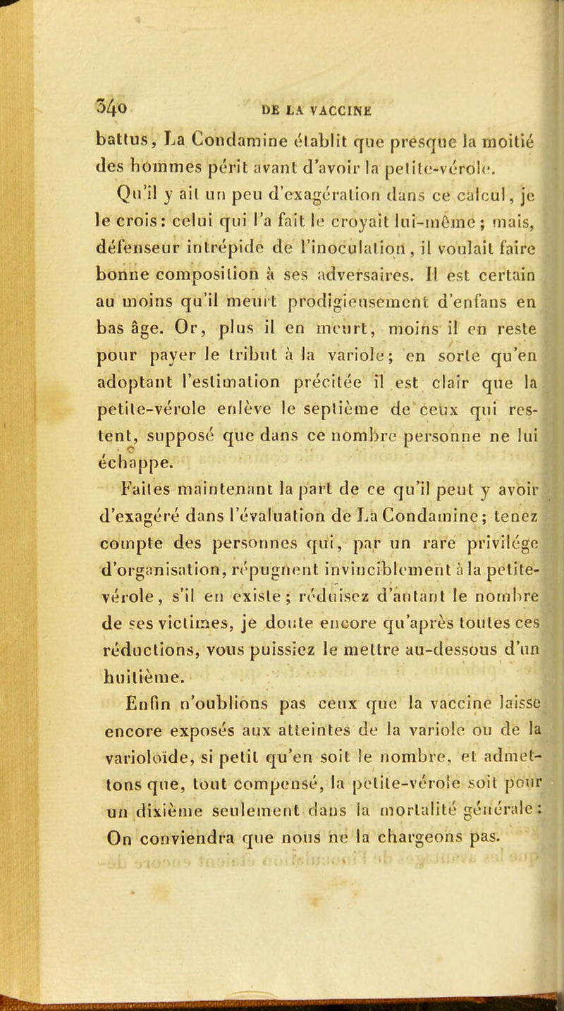 battus, La Condamine établit que presque- la moitié des hommes périt avant d'avoir la pelite-vérole. Qu'il y ail un peu d'exagération dans ce calcul, je le crois: celui qui l'a fait le croyait lui-même; niais, défenseur intrépide de l'inoculation, il voulait faire bonne composition à ses adversaires. II. est certain au moins qu'il meurt prodigieusement d'enfans en bas âge. Or, plus il en meurt, moins il en reste pour payer le tribut à la variole; en sorte qu'en adoptant l'estimation précitée il est clair que la petite-vérole enlève le seplième de ceux qui res- tent, supposé que dans ce nombre personne ne lui échappe. Faites maintenant la part de ce qu'il peut y avoir d'exagéré dans l'évaluation de La Condamine ; tenez compte des personnes qui, par un rare privilège d'organisation, répugnent invinciblement à la petite- vérole , s'il en existe; réduisez d'autant le nombre de ses victimes, je doute encore qu'après toutes ces réductions, vous puissiez le mettre au-dessous d'un huitième. Enfin n'oublions pas ceux que la vaccine laisse encore exposés aux atteintes de la variole ou de la varioloïde, si petit qu'en soit le nombre, et admet- tons que, tout compensé, la pelile-véroie soit pour un dixième seulement dans la mortalité générale : On conviendra que nous ne la chargeons pas.