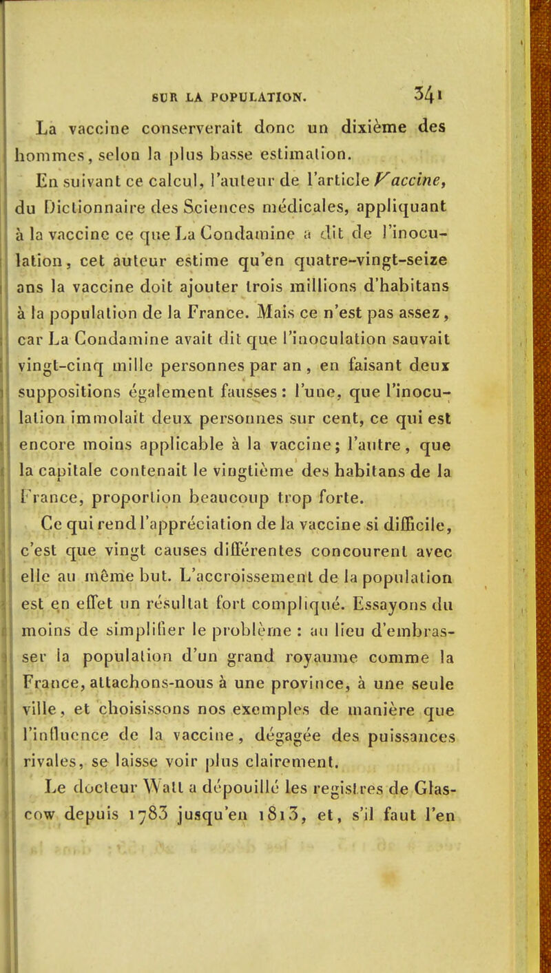 La vaccine conserverait donc un dixième des hommes, selon la plus basse estimation. En suivant ce calcul, l'auteur de l'article Vaccine, du Dictionnaire des Sciences médicales, appliquant à la vaccine ce que La Condamine a dit de l'inocu- lation, cet auteur estime qu'en quatre-vingt-seize ans la vaccine doit ajouter trois millions d'habitans à la population de la France. Mais ce n'est pas assez, car La Condamine avait dit que l'inoculation sauvait vingt-cinq mille personnes par an , en faisant deux suppositions également fausses : l'une, que l'inocu- lation immolait deux personnes sur cent, ce qui est encore moins applicable à la vaccine; l'autre, que la capitale contenait le vingtième des habit ans de la France, proportion beaucoup trop forte. Ce qui rend l'appréciation de la vaccine si difficile, c'est que vingt causes différentes concourent avec elle au même but. L'accroissement de la population est en effet un résultat fort compliqué. Essayons du moins de simplifier le problème : au lieu d'embras- ser la population d'un grand royaume comme la France, attachons-nous à une province, à une seule ville , et choisissons nos exemples de manière que l'influence de la vaccine, dégagée des puissances rivales, se laisse voir plus clairement. Le docteur Wall a dépouillé les registres de Glas- cow depuis 1783 jusqu'en i8i3, et, s'il faut l'en