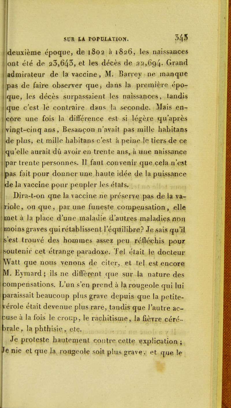 deuxième époque, de 1802 à 1826, les naissances ont été de 20,643, et les décès de 32,694- Grand admirateur de la vaccine, M. Barrey ne manque pas de faire observer que, dans la première épo- que, les décès surpassaient les naissances, tandis que c'est le contraire dans la seconde. Mais en- core une fois la différence est si légère qu'après vingt-cinq ans, Besançon n'avait pas mille habitans de plus, et mille habitans c'est à peine !e tiers de ce qu'elle aurait dû avoir en trente ans, à une naissance par trente personnes. Il faut convenir que cela n'est pas fait pour donner une haute idée de la puissance de la vaccine pour peupler les états. Dira-t-on que la vaccine ne préserve pas de la va- iriole, ou que, par une funeste compensation, elle met à la place d'une maladie d'autres maladies non moins graves qui rétablissent l'équilibre? Je sais qu'il Ipest trouvé des hommes assez peu réfléchis pour soutenir cet étrange paradoxe. Tel était le docteur IjWatt que nous venons de citer, et tel est encore (Vf. Eymard; ils ne diffèrent que sur la nature des (compensations. L'un s'en prend à la rougeole qui lui paraissait beaucoup plus grave depuis que la petite- vérole était devenue plus rare, tandis que l'autre ac- cuse à la fois le croup, le rachitisme, la fièvre céré- prale, laphthisie, etc. Je proteste hautement contre cette explication; Je nie et que la rougeole soit, plus grave, et que le