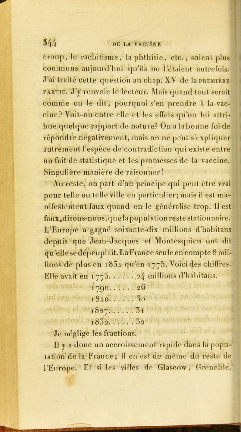 croup, le rachitisme, laphthisie, etc., soient plus communs aujourd'hui qu'ils ne l'étaient autrefois. J'ai traité cette question au chap. XY de la première partie. J'y renvoie le lecteur. Mais quand tout serait comme on le dit, pourquoi s'en prendre à la vac- cine? Voit-on entre elle et les effets qu'on lui attri- bue quelque rapport de nalure? On a la bonne foi de répondre négativement, mais on ne peut s'expliquer autrement l'espèce de contradiction qui existe entre un fait de statistique et les promesses de la vaccine. Singulière manière de raisonner! Au reste, on part d'un principe qui peut être vrai pour telle ou telle ville en particulier; mais il est ma- nifestement faux quand on le généralise trop. 11 est faux,disons-nous, que la population reste station naire. L'Europe a gagné soixante-dix millions d'habitans depuis que Jean-Jacques et Montesquieu ont dit qu'elle se dépeuplait.La France seule en compte 8 mil- lions de plus en i85a qu'en 1775. Voici des chiffres. Elle avait en 1 775 24 millions d'habitans. 1790 26 1820 Sd 1827 3i l832 02 Je néglige les fractions. 11 y a donc un accroissement rapide dans la popu- lation de la France; il en est de niômé du reste de l'Europe. Et si les villes de Glaseow , Grenoble,
