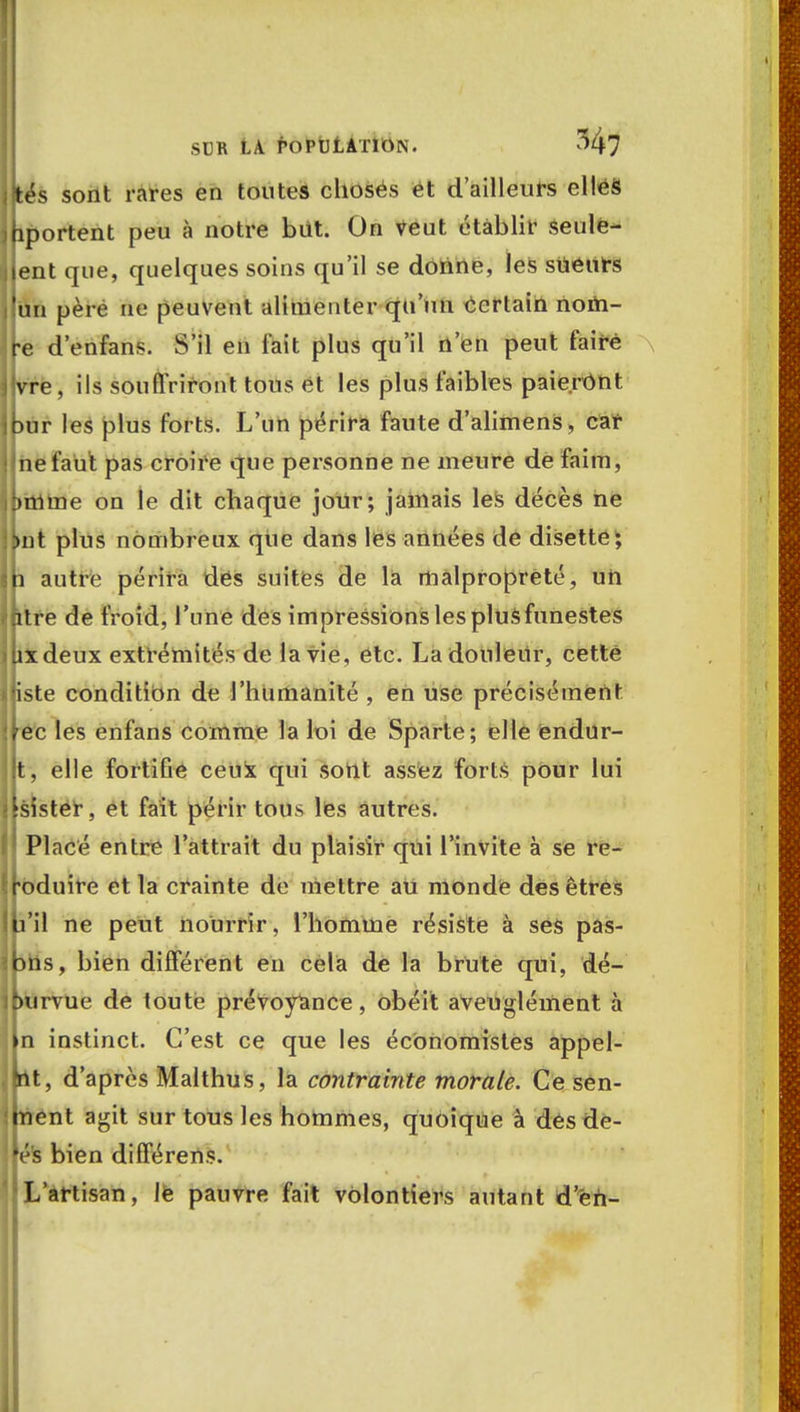 (tés sont rares en toutes choses et d'ailleurs elles fiportent peu à notre bût. On Veut établir Seule- jent que, quelques soins qu'il se donne, les sueurs un père ne peuvent alimenter qu'un certain nom- te d'enfans. S'il en l'ait plus qu'il n'en peut taire •Vre, ils souffriront tous et les plus faibles paieront bur les plus forts. L'un périra faute d'alimenS, car ne faut pas croire que personne ne meure de faim, :>mme on le dit chaque jour; jamais les décès ne but plus nombreux qiie dans les années de disette; ji autre périra des suites de la malpropreté, un .itre de froid, l'une des impressions les plusfunestes Uxdeux extrémités de la vie, etc. Ladonleilr, cette liste condition de l'humanité , en use précisément ?ec les enfans comme la loi de Sparte; elle éndur- t, elle fortifie ceux qui sont assez forts pour lui fsister, et fait périr tous les autres. ' Placé entre l'attrait du plaisir qui l'invite à se re- roduire et la crainte de mettre au monde des êtres b'il ne peut nourrir, l'homme résiste à ses pas- bns, bien différent en cela de la brute qui, dé- burvue de toute prévoyance , obéit aveuglément à |n instinct. C'est ce que les économistes appel- ât, d'après Malthus, la contrainte morale. Ce sen- ment agit sur tous les hommes, quoique à des de- fé's bien différens. L'artisan, lè pauvre fait volontiers autant d'en-