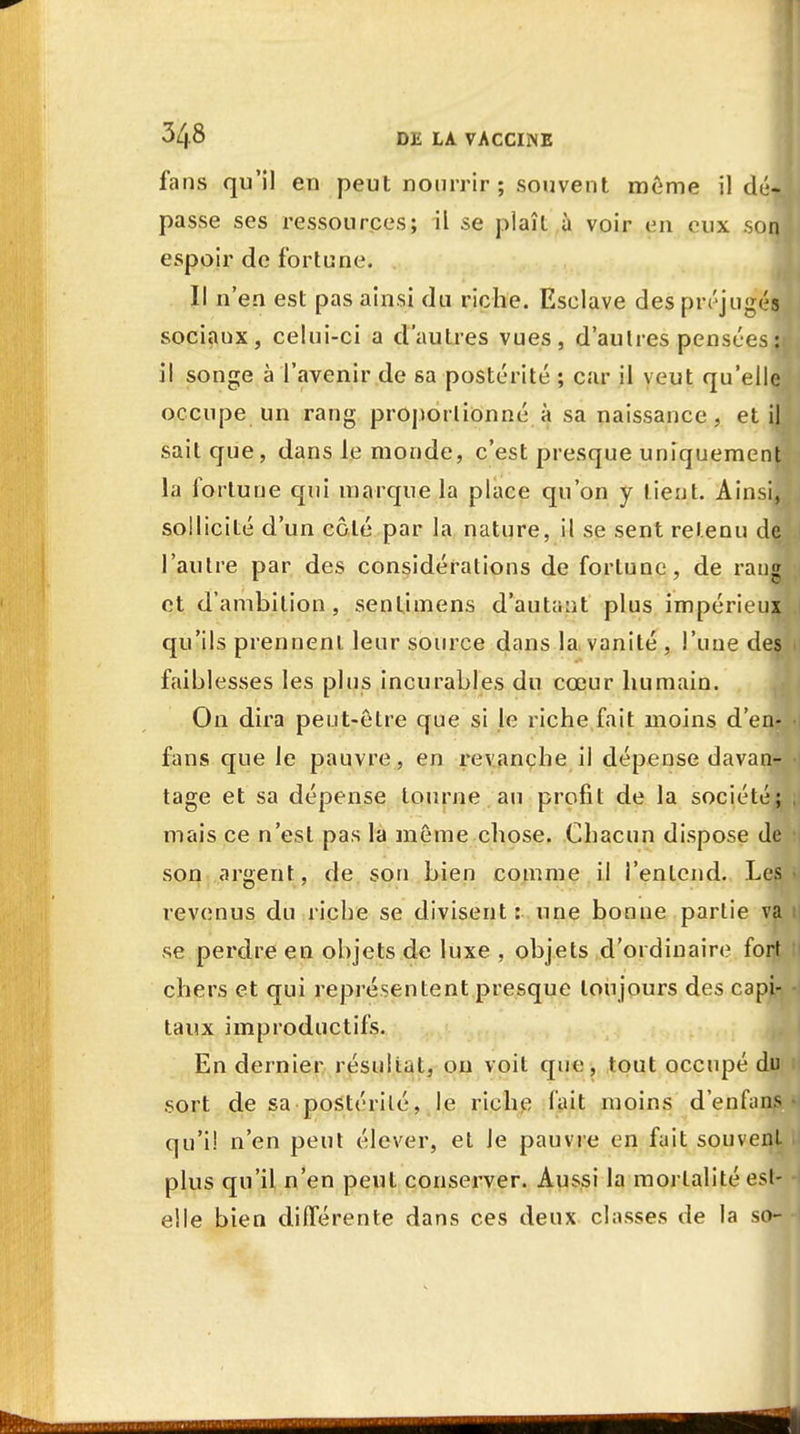 fans qu'il en peut nourrir ; souvent même il dé- passe ses ressources; il se plaît à voir en eux son; espoir de fortune. Il n'en est pas ainsi du riche. Esclave des préjugés sociaux, celui-ci a d'autres vues, d'autres pensées :i il songe à l'avenir de sa postérité ; car il veut qu'elle occupe un rang proportionné à sa naissance, et il sait que, dans le monde, c'est presque uniquement la fortune qui marque la place qu'on y tient. Ainsi, sollicité d'un côté par la nature, il se sent retenu dç, l'autre par des considérations de fortune, de rang et d'ambition, sentimens d'autant plus impérieux qu'ils prennent leur source dans la vanité , l'une des faiblesses les plus incurables du cœur humain. On dira peut-être que si le riche fait moins d'en- fans que le pauvre, en revanche il dépense davan- tage et sa dépense tourne au profit de la société; mais ce n'est pas la même chose. Chacun dispose de son argent, de son bien comme il l'entend. Les revenus du riche se divisent: une bonne partie va se perdre en objets de luxe , objets d'ordinaire fort chers et qui représentent presque toujours des capi- taux improductifs. En dernier résultat, on voit que, tout occupé du sort de sa postérité, le riche fait moins d'enfans qu'il n'en peut élever, et Je pauvre en fait souvent plus qu'il n'en peut conserver. Aussi la mortalité est- elle bien différente dans ces deux classes de la so-