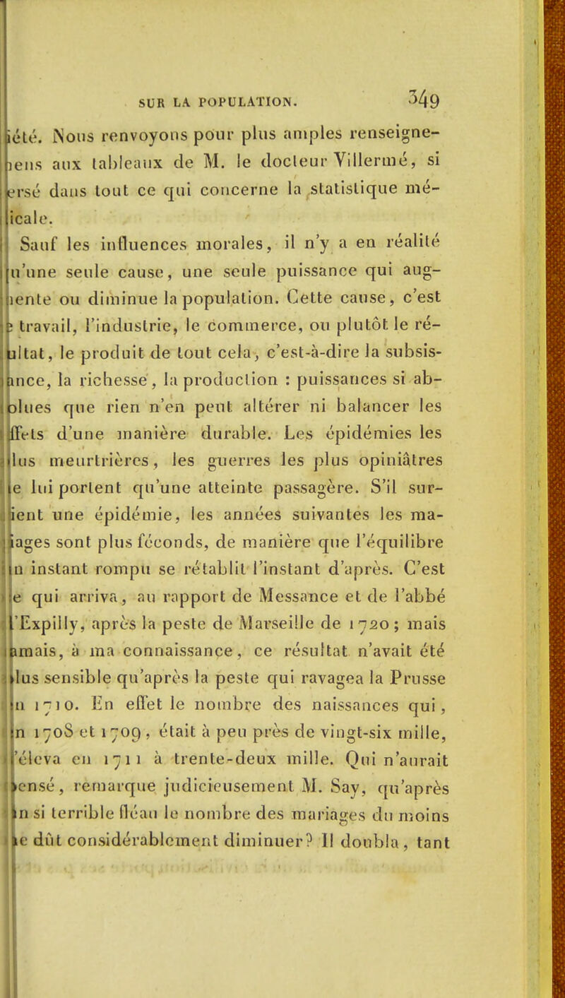 iété. Nous renvoyons pour plus amples renseigne- iens aux lahleaux de M. le docleur Villermé, si ersé dans tout ce qui concerne la statistique mé- icale. Sauf les influences inorales, il n'y a en réalité u'une seule cause, une seule puissance qui aug- lente ou diminue la population. Cette cause, c'est travail, l'industrie, le commerce, ou plutôt le ré- ultat, le produit de tout cela, c'est-à-dire la subsis- hnce, la richesse, la production : puissances si ab- I plu es que rien n'en peut altérer ni balancer les jlffels d'une manière durable. Les épidémies les I 11 lis meurtrières, les guerres les plus opiniâtres Ble lui portent qu'une atteinte passagère. S'il sur- ient une épidémie, les années suivantes les ma- llages sont plus féconds, de manière que l'équilibre tin instant rompu se rétablit l'instant d'après. C'est il e qui arriva, au rapport de Messance et de l'abbé îlrExpillv, après la peste de Marseille de 1720; mais jbmais, à ma connaissance, ce résultat n'avait été Jllus sensible qu'après la peste qui ravagea la Prusse lin 1710. En ellet le nombre des naissances qui, lin 170S et 1709, était à peu près de vingt-six mille, Iréleva en 1711 à trente-deux mille. Qui n'aurait llensé, remarque judicieusement M. Say, qu'après lin si terrible fléau la nombre des mariages du moins »ke dût considérablement diminuer? Il doubla, tant