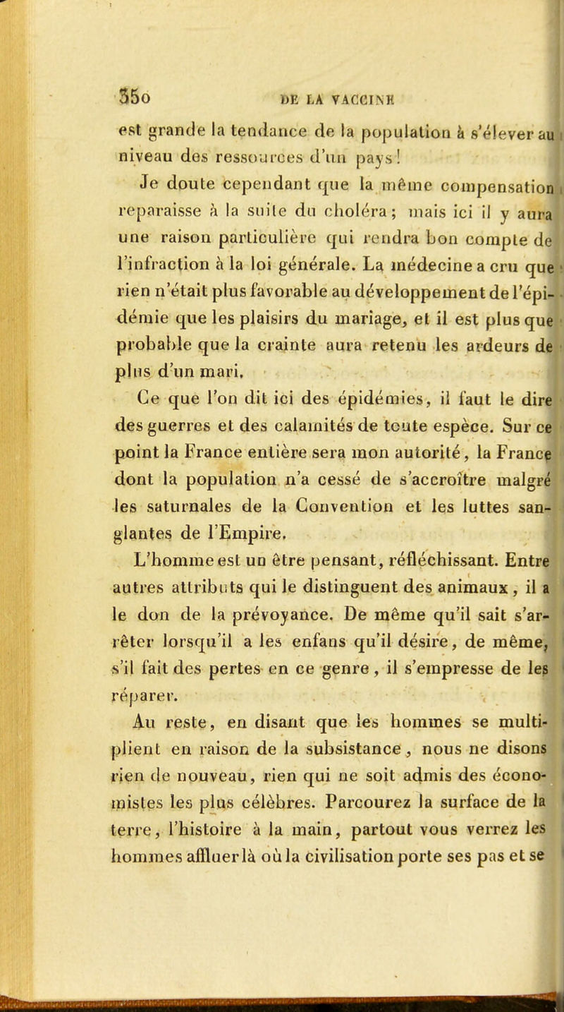 est grande la tendance de la population à s'élèverait niveau des ressources d'un pays! Je doute cependant que la même compensation reparaisse à la suile du choléra; mais ici il y aura une raison particulière qui rendra bon compte de; l'infraction à la loi générale. La médecine a cru que rien n'était plus favorable au développement de 1 epw demie que les plaisirs du mariage, et il est plus que probable que la crainte aura retenu les ardeurs de plus d'un mari. Ce que l'on dit ici des épidémies, il faut le dire des guerres et des calamités de toute espèce. Sur ce point la France entière sera mon autorité, la France dont la population n'a cessé de s'accroître malgré les saturnales de la Convention et les luttes san- glantes de l'Empire. L'homme est uo être pensant, réfléchissant. Entre autres attributs qui le distinguent des animaux , il a le don de la prévoyance. De même qu'il sait s'ar- rêter lorsqu'il a le» enfans qu'il désire, de même, s'il fait des pertes en ce genre, il s'empresse de les réparer. Au reste, en disant que les hommes se multi- plient en raison de la subsistance , nous ne disons rien de nouveau , rien qui ne soit admis des écono- mistes les plus célèbres. Parcourez la surface de la terre, l'histoire à la main, partout vous verrez les hommes affluer là où la civilisation porte ses pas et se