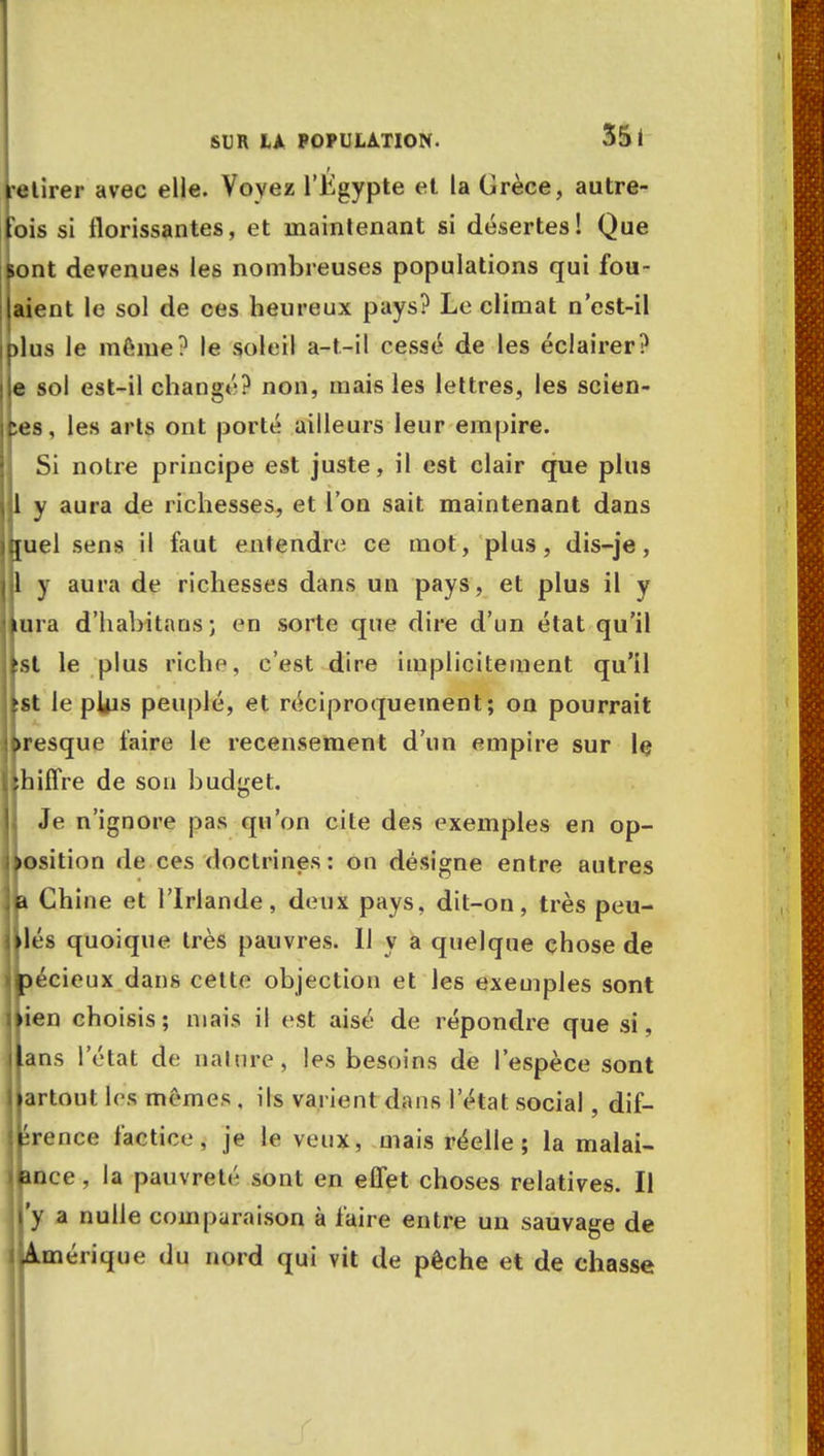 f -étirer avec elle. Voyez l'Kgypte et la Grèce, autre- fois si florissantes, et maintenant si désertes! Que sont devenues les nombreuses populations qui fou- laient le sol de ces heureux pays? Le climat n'est-il jplus le même? le soleil a-t-il cessé de les éclairer? Ile sol est-il changé? non, mais les lettres, les scien- es, les arts ont porté ailleurs leur empire. Si notre principe est juste, il est clair que plus 1 y aura de richesses, et l'on sait maintenant dans [uel sens il faut entendre ce mot, plus, dis-je, 1 y aura de richesses dans un pays, et plus il y mra d'habitans ; en sorte que dire d'un état qu'il st le plus riche, c'est dire implicitement qu'il st le pUis peuplé, et réciproquement; on pourrait presque faire le recensement d'un empire sur le hiffre de son budget. Je n'ignore pas qu'on cite des exemples en op- position de ces doctrines: on désigne entre autres m Chine et l'Irlande, deux pays, dit-on, très peu- jllés quoique très pauvres. Il y a quelque chose de îécieux dans celte objection et les exemples sont ien choisis; niais il est aisé de répondre que si, ans l'état de nalure, les besoins de l'espèce sont artout les mêmes , ils varient dans l'état social, dif- érence factice, je le veux, mais réelle; la malai- ance, la pauvreté sont en effet choses relatives. Il 'y a nulle comparaison à faire entre un sauvage de Amérique du nord qui vit de pêche et de chasse