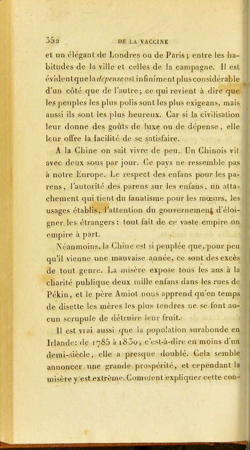 et un élégant de Londres ou de Paris; entre les ha- bitudes de la ville et celles de la campagne. Il est é vi de n t qu e 1 à dépense es l i n fi n i m e n t pl u s co n sidé rab I e d'un côté que de l'autre; ce qui revient à dire que les peuples les plus polis sont les plus exigeans, mais aussi ils sont les plus heureux. Car si la civilisation leur donne des goûts de luxe ou de dépense , elle leur offre la facilité de se satisfaire. A la Chine on sait vivre de peu. Un Chinois vil avec deux sous par jour. Ce pays ne ressemble pas à notre Europe. Le respect des en fans pour les pa- rens, l'autorité des parens sur les enfans, un atta- chement qui tient du fanatisme pour les mœurs, les usages établis, l'attention du gouvernement d'éloi gner les étrangers: tout fait de ce vaste empire u empire à part. Néanmoins, la Chine est si peuplée que, pour peu qu'il vienne une mauvaise année, ce sont desexcè de tout genre. La ■misère expose tous les ans à la charité publique deux mille enfans dans les rues d Pékin, et le père Amiot nous apprend qu'en temp de disette les mères les plus tendres ne se font au cun scrupule de détruire leur fruit. Il est vrai aussi que lu population surabonde e Irlande: de 1785 à i85o, c'est-à-dire en moins d'un demi-siècle, elle a presque doublé. Cela semble annoncer une grande prospérité, et cependant la misère y est extrême. Comment expliquer cette con-