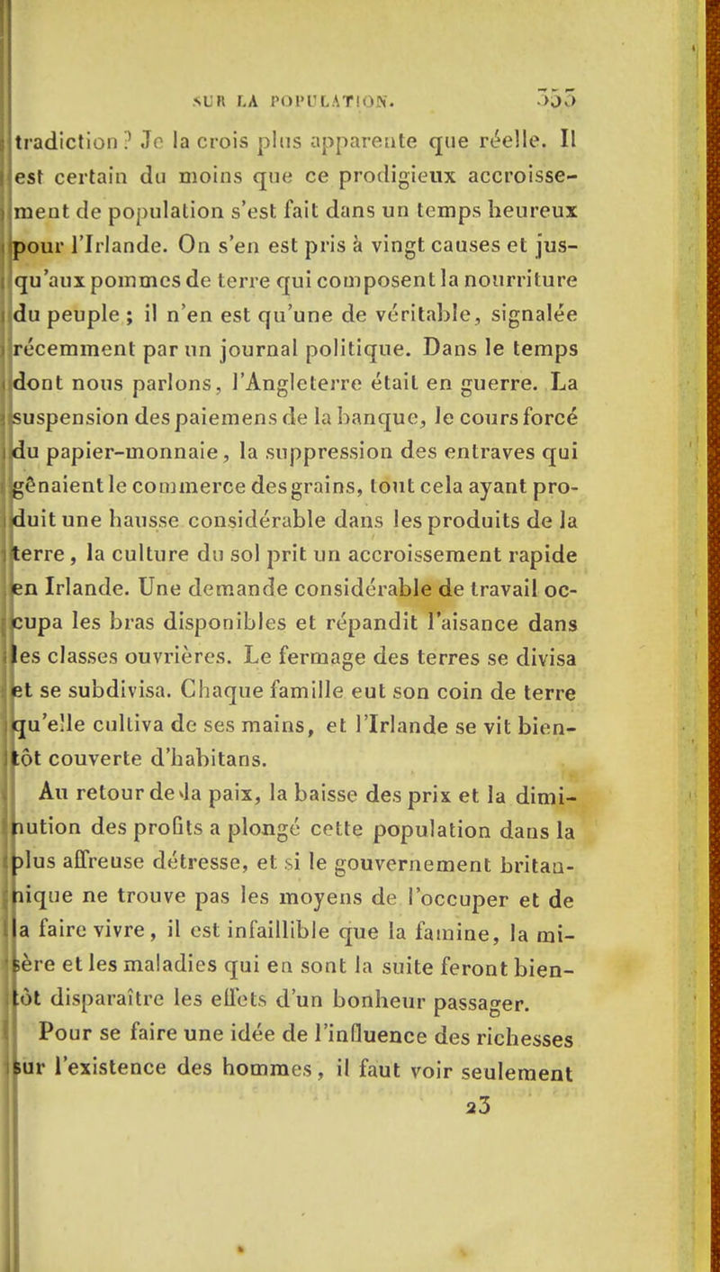 tradiction? Je la crois plus apparente que réelle. Il est certain du moins que ce prodigieux accroisse- ment de population s'est fait dans un temps heureux pour l'Irlande. On s'en est pris à vingt causes et jus- qu'aux pommes de terre qui composent la nourriture du peuple ; il n'en est qu'une de véritable, signalée récemment par un journal politique. Dans le temps dont nous parlons, l'Angleterre était en guerre. La suspension des paiemens de la banque, le cours forcé du papier-monnaie, la suppression des entraves qui ênaientle commerce des grains, tout cela ayant pro- duit une hausse considérable dans les produits de la terre, la culture du sol prit un accroissement rapide en Irlande. Une demande considérable de travail oc- cupa les bras disponibles et répandit l'aisance dans es classes ouvrières. Le fermage des terres se divisa et se subdivisa. Chaque famille eut son coin de terre qu'elle cultiva de ses mains, et l'Irlande se vit bien- ôt couverte d'habitans. Au retour de Ja paix, la baisse des prix et la dimi- îution des proQts a plongé cette population dans la dus affreuse détresse, et si le gouvernement britaa- îique ne trouve pas les moyens de l'occuper et de a faire vivre, il est infaillible que la famine, la mi- ère et les maladies qui en sont la suite feront bien- ôt disparaître les effets d'un bonheur passager. Pour se faire une idée de l'influence des richesses ur l'existence des hommes, il faut voir seulement 23