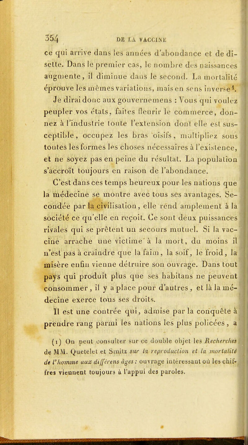 ce qui arrive dans ies armées d'abondance et de di- sette. Dans le premier cas, le nombre des naissances augmente, il diminue dans le second. La mortalité éprouve les mêmes variations, mais en sens inverse1. Je dirai donc aux gouvernemens : Vous qui voulez peupler vos états, faites fleurir le commerce, don- nez à l'industrie toute l'extension don! elle est sus- ceptible, occupez les bras oisifs, multipliez sous toutes les formes les choses nécessaires à l'exislence, et ne soyez pas en peine du résultat. La population s'accroît toujours en raison de l'abondance. C'est dans ces temps heureux pour les nations que la médecine se montre avec tous ses avantages. Se- condée par la civilisation, elle rend amplement à la société ce qu'elle en reçoit. Ce sont deux puissances rivales qui se prêtent un secours mutuel. Si la vac- cine arrache une victime'à la mort, du moins il n'est pas à craindre que la faim, la soif, le froid, la misère enfin vienne détruire son ouvrage. Dans tout pays qui produit plus que ses habitans ne peuvent consommer, il y a place pour d'autres, et là la mé- decine exerce tous ses droits. 11 est une contrée qui, admise parla conquête à prendre rang parmi les nations les plus policées, a (1) On peut consulter sur ce double objet les Recherches de MM. Quetelet et Sinilz sur la reproduction et la mortalité de l'homme aux dijférens âges: ouvrage intéressant où les chif- fres viennent toujours ù l'appui des paroles.