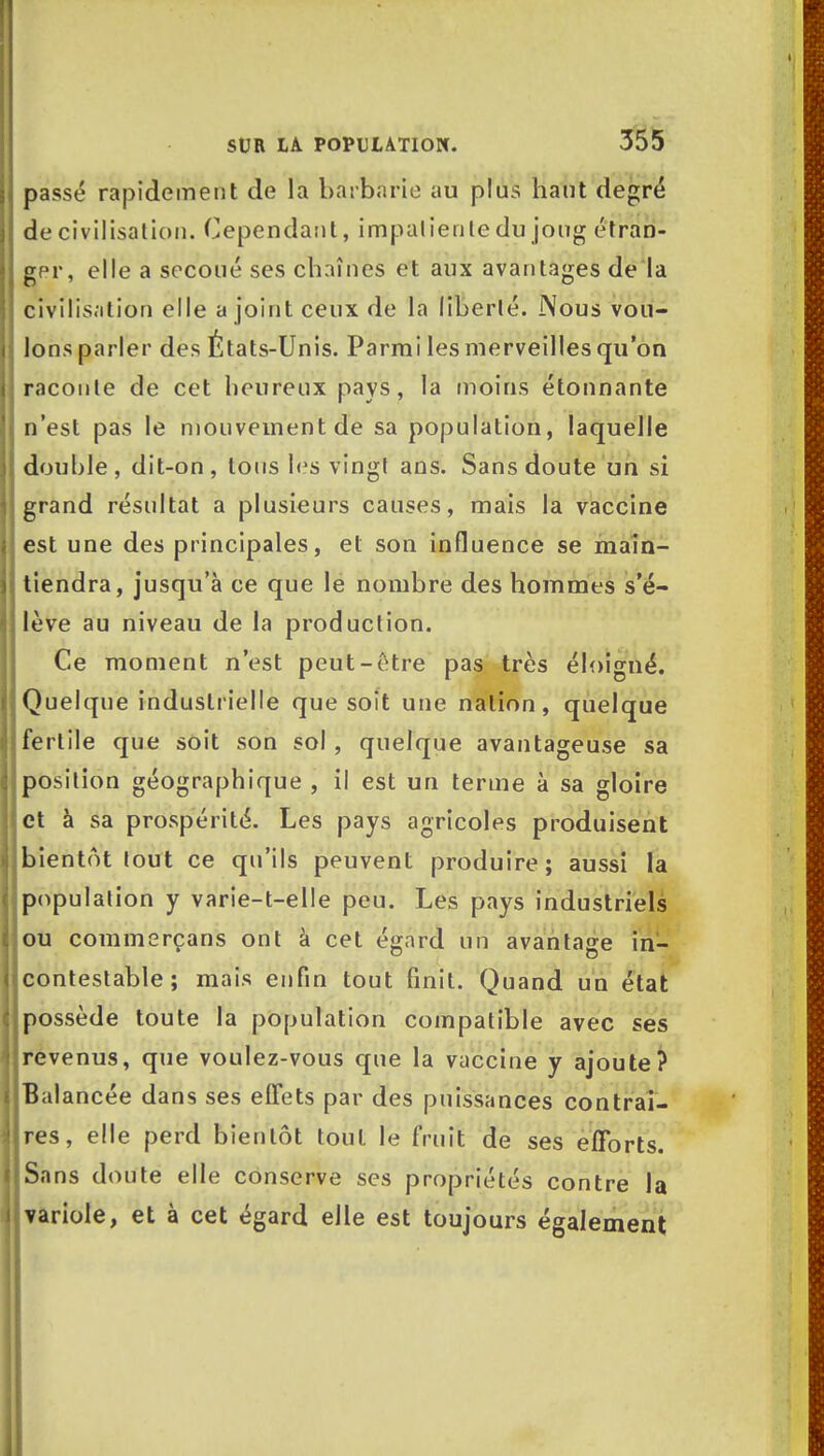 | passé rapidement de la barbarie au plus haut degré I de civilisation. Cependant, impatiente du joug étran- ger, elle a secoué ses chaînes et aux avantages de la civilisation elle a joint ceux de la liberté. Nous vou- lons parler des États-Unis. Parmi les merveilles qu'on raconte de cet heureux pays, la moins étonnante n'est pas le mouvement de sa population, laquelle double, dit-on, tous les vingt ans. Sans doute un si grand résultat a plusieurs causes, mais la vaccine est une des principales, et son influence se main- tiendra, jusqu'à ce que lé nombre des hommes s'é- lève au niveau de la production. Ce moment n'est peut-être pas très éloigné. Quelque industrielle que soit une nation, quelque j fertile que soit son sol, quelque avantageuse sa position géographique , il est un terme à sa gloire et à sa prospérité. Les pays agricoles produisent bientôt tout ce qu'ils peuvent produire; aussi la population y varie-t-elle peu. Les pays industriels ou commerçans ont à cet égard un avantage in- llcontestable ; mais enfin tout finit. Quand un état jpossède toute la population compatible avec ses I revenus, que voulez-vous que la vaccine y ajoute? 1 Balancée dans ses effets par des puissances contrai- Ires, elle perd bientôt tout le fruit de ses efforts. ISans doute elle conserve ses propriétés contre la ^ variole, et à cet égard elle est toujours également