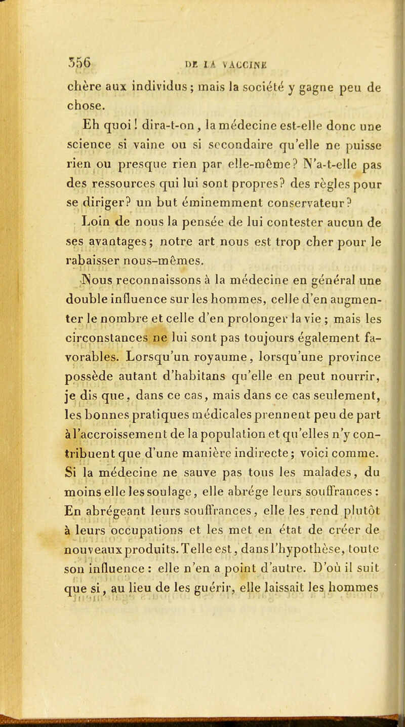 chère aux individus ; mais la société y gagne peu de chose. Eh quoi ! dira-t-on, la médecine est-elle donc une science si vaine ou si secondaire qu'elle ne puisse rien ou presque rien par elle-même? N'a-t-elle pas des ressources qui lui sont propres? des règles pour se diriger? un but éminemment conservateur? Loin de nous la pensée de lui contester aucun de ses avantages; notre art nous est trop cher pour le rabaisser nous-mêmes. ISous reconnaissons à la médecine en général une double influence sur les hommes, celle d'en augmen- ter le nombre et celle d'en prolonger la vie ; mais les circonstances ne lui sont pas toujours également fa- vorables. Lorsqu'un royaume, lorsqu'une province possède autant d'habitans qu'elle en peut nourrir, je dis que, dans ce cas, mais dans ce cas seulement, les bonnes pratiques médicales prennent peu de part àl'accroissement de la population et qu'elles n'y con- tribuent que d'une manière indirecte ; voici comme. Si la médecine ne sauve pas tous les malades, du moins elle les soulage, elle abrège leurs souffrances: En abrégeant leurs souffrances, elle les rend plutôt à leurs occupations et les met en état de créer de nouveaux produits. Telle est, dans l'hypothèse, toute son influence : elle n'en a point d'autre. D'où il suit