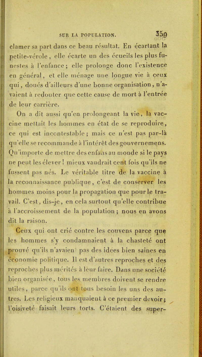 clamer sa part dans ce beau résultat. En écartant la petite-vérole , elle écarte un des écueils les plus fu- nestes à l'enfance; elle prolonge donc l'existence en général, et elle ménage une longue vie à ceux qui, doués d'ailleurs d'une bonne organisation, n'a- vaient à redouter que cette cause de mort à l'entrée de leur carrière. On a dit aussi qu'en prolongeant la vie, la vac- cine mettait les hommes en état de se reproduire, ce qui est incontestable; mais ce n'est pas par-là qu'elle se recommande à l'intérêt des gouvernemens. Qu'importe de mettre des enfansau monde si le pays ne peut les élever ! mieux vaudrait cent fois qu'ils ne fussent pas nés. Le véritable litre de la vaccine à la reconnaissance publique, c'est de conserver les hommes moins pour la propagation que pour le tra- vail. C'est, dis-je, en cela surtout qu'elle contribue à l'accroissement de la population ; nous en avons dit la raison. Ceux qui ont crié contre les couvens parce que les hommes s'y condamnaient à la chasteté ont prouvé qu'ils n'avaien' pas des idées bien saines en économie politique. 11 est d'autres reproches et des reproches plus mérités à leur faire. Dans une société bien organisée, tous les membres doivent se rendre utiles, parce qu'ils ont tous besoin les uns des au- tres. Les religieux manquaient à ce premier devoir; l'oisiveté faisait leurs torts. C'étaient des super-