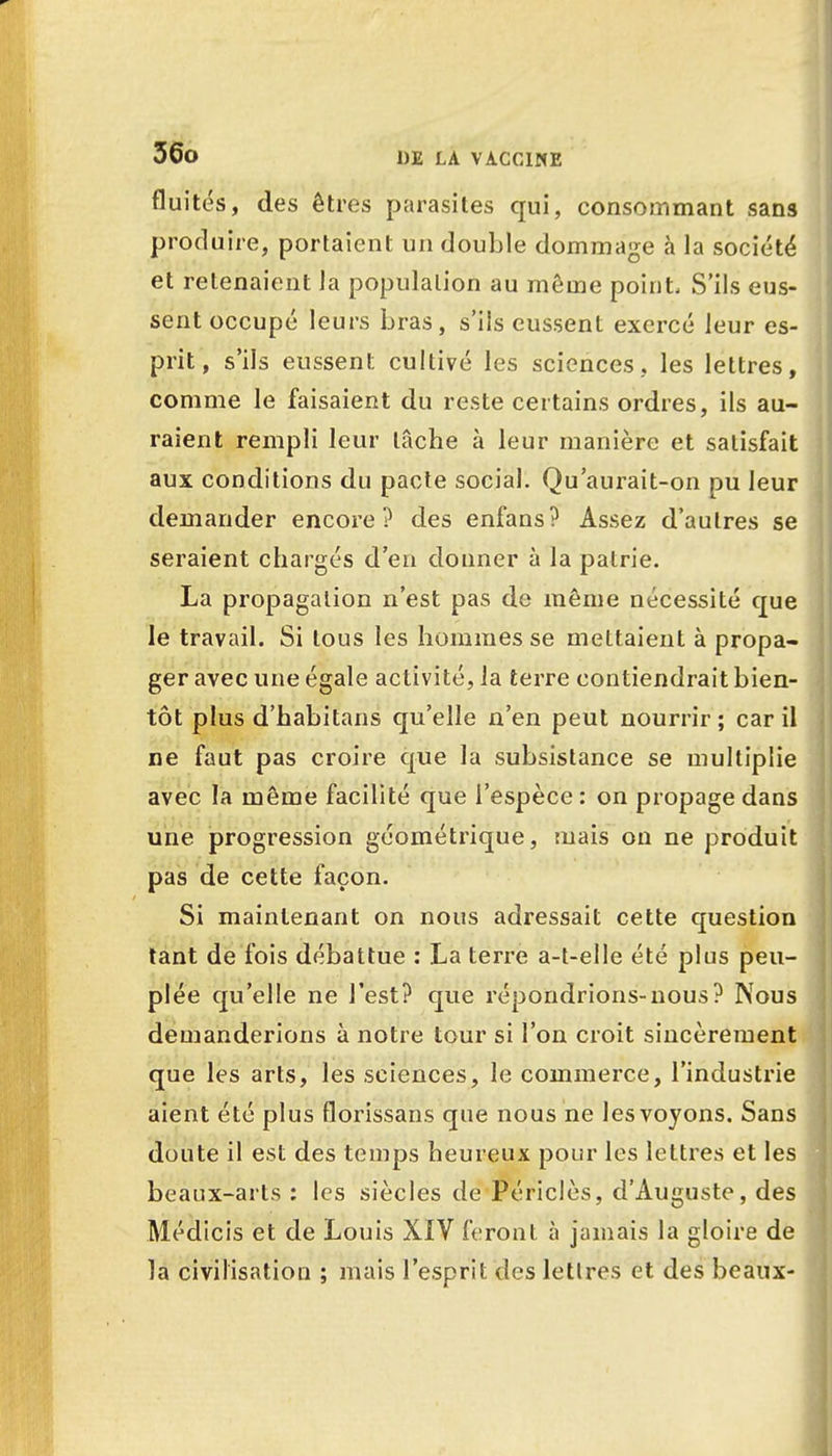 fluités, des êtres parasites qui, consommant sans produire, portaient un double dommage à la société et retenaient Ja population au môme point, S'ils eus- sent occupé leurs bras, s'ils eussent exercé leur es- prit, s'ils eussent cultivé les sciences, les lettres, comme le faisaient du reste certains ordres, ils au- raient rempli leur lâche à leur manière et satisfait aux conditions du pacte social. Qu'aurait-on pu leur demander encore? des enfans? Assez d'autres se seraient chargés d'en donner à la patrie. La propagation n'est pas de même nécessité cpe le travail. Si tous les hommes se mettaient à propa- ger avec une égale activité, Ja terre contiendrait bien- tôt plus d'habitans qu'elle n'en peut nourrir ; car il ne faut pas croire que la subsistance se multiplie avec la même facilité que l'espèce : on propage dans une progression géométrique, mais on ne produit pas de cette façon. Si maintenant on nous adressait cette question tant de fois débattue : La terre a-t-elle été plus peu- plée qu'elle ne l'est? que répondrions-nous? Nous demanderions à notre tour si l'on croit sincèremen que les arts, les sciences, le commerce, l'industrie aient été plus florissans que nous ne les voyons. Sans doute il est des temps heureux pour les lettres et les beaux-arts : les siècles de Périclès, d'Auguste, des Médicis et de Louis XIV feront à jamais la gloire de la civilisation ; mais l'esprit des lettres et des beaux-