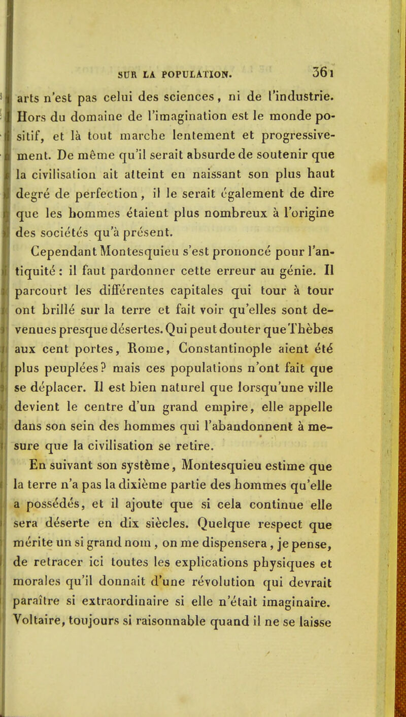 arts n'est pas celui des sciences, ni de l'industrie. Hors du domaine de l'imagination est le monde po- sitif, et là tout marche lentement et progressive- ment. De même qu'il serait absurde de soutenir que la civilisation ait atteint en naissant son plus haut degré de perfection, il le serait également de dire que les hommes étaient plus nombreux à l'origine des sociétés qu'à présent. Cependant Montesquieu s'est prononcé pour l'an- tiquité : il faut pardonner cette erreur au génie. Il parcourt les différentes capitales qui tour à tour ont brillé sur la terre et fait voir qu'elles sont de- venues presque désertes. Qui peut douter queThèbes aux cent portes, Rome, Constantinople aient été plus peuplées? mais ces populations n'ont fait que se déplacer. Il est bien naturel que lorsqu'une ville devient le centre d'un grand empire, elle appelle dans son sein des hommes qui l'abandonnent à me- sure que la civilisation se retire. En suivant son système, Montesquieu estime que la terre n'a pas la dixième partie des hommes qu'elle a possédés, et il ajoute que si cela continue elle sera déserte en dix siècles. Quelque respect que mérite un si grand nom , on me dispensera, je pense, de retracer ici toutes les explications physiques et morales qu'il donnait d'une révolution qui devrait paraître si extraordinaire si elle n'était imaginaire. Voltaire, toujours si raisonnable quand il ne se laisse