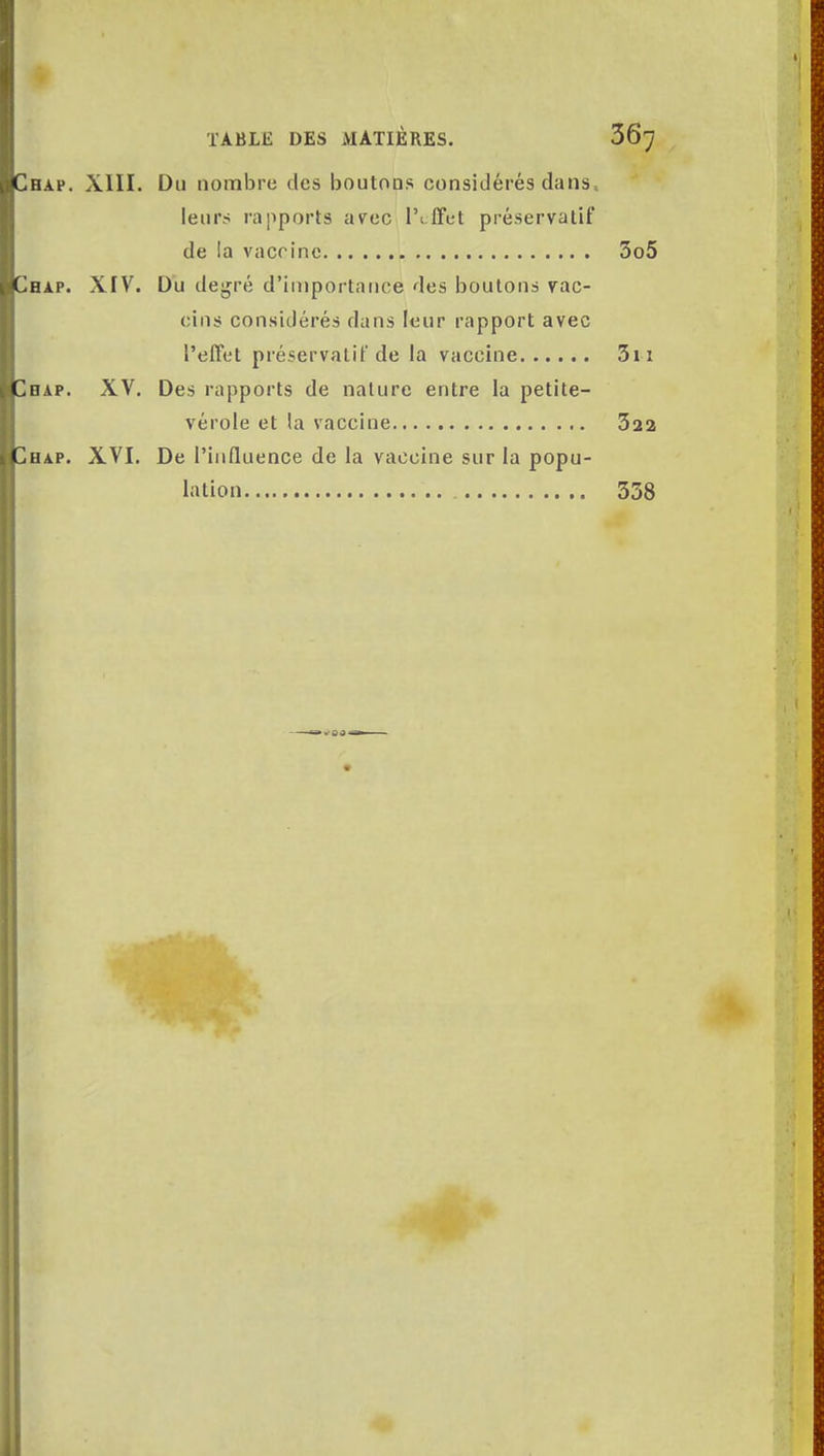 H A. p. XIII. Du nombre des boutons considérés dans, leurs rapports avec lVffet préservatif de la vaccine 3o5 hap. XIV. Du degré d'importance des boutons vac- cins considérés dans leur rapport avec l'effet préservatif de la vaccine 3n hap. XV. Des rapports de nature entre la petite- vérole et la vaccine 322 hap. XVI. De l'influence de la vaccine sur la popu- lation 338