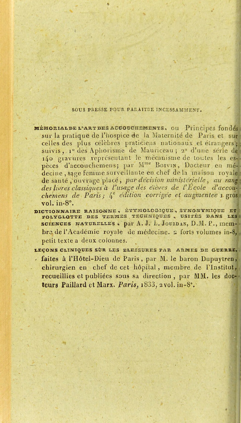 SOUS PRESSE POUR PARAITRE INCESSAMMENT. MJCMORIAI.de fARTDES ACGODCHEMENTS, OU PlincipCS fond sur la pratique de l'hospice de la Maternité de Paris et su celles des plus célèbres praticiens nationaux et étrangers*^ suivis, i° des Aphorisme de Mauriceau; -x d'une série di i4o gravures représentant le mécanisme de toutes les es?; pèces d'accouchemens; par Mmu Boivin, Docteur en mé-j decine , sage femme surveillante en chef delà maison royale de santé , ouvrage placé, par décision ministérielle, au ranm des livres classiques à l'usage des élèves de l'Ecole d'accouÀ chemens de Paris; 4° édition corrigée et augmentée i gros vol. in-8°. DICTIONNAIRE RAISOMKE, ÉT YBIOI.OSÏÇUE , SYNOW YTTCÏÇtJE El, rOI.YGI.OTTE DES TERMES TECK3/ÎQUES , USITÉS DANS LEffi sciences naturelles i par A. J. L. Jourdan, D.M. P., xuem- - bre de l'Académie royale de médecine, s forts volumes in-8, . petit texte a deux colonnes. LEÇONS CLINIQUES SUR LES ELESSURES FAR ARMES DE GUERRE, < faites à l'Hôtel-Dieu de Paris, par M. le baron Dupuylren, chirurgien en chef de cet hôpital, membre de l'Institut, recueillies et publiées sous sa direction, par MM. les doc-