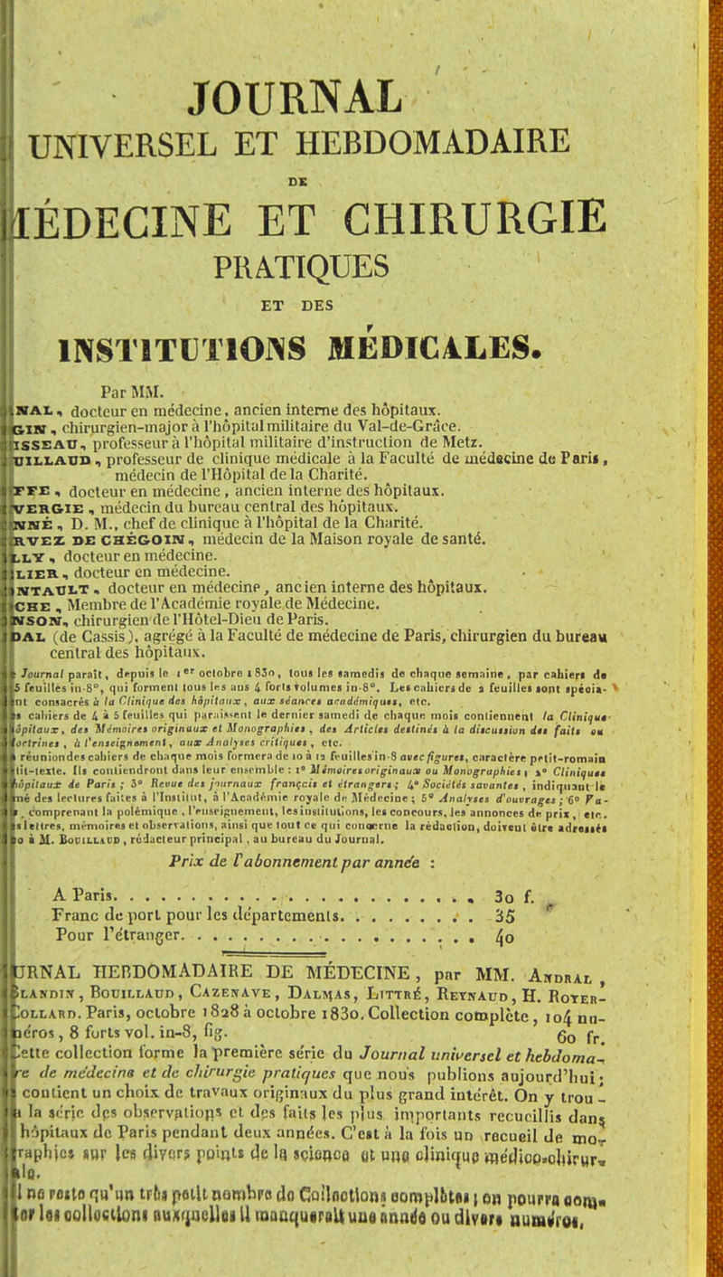 !! JOURNAL H UNIVERSEL ET HEBDOMADAIRE DK MÉDECINE ET CHIRURGIE ; PRATIQUES ET DES H INSTITUTIONS MÉDIC4LES. Par MM. IjiVAL, docteur en médecine, ancien interne des hôpitaux. U&ixv i chirurgien-major à l'hôpital militaire du Val-de-Grâee. •(iisseau, professeur à l'hôpital militaire d'instruction de Metz. ifniLLAUD, professeur de clinique médicale à la Faculté de médecine de Parii, médecin de l'Hôpital de la Charité. IfFEE « docteur en médecine , ancien interne des hôpitaux. tjvERGiE , médecin du bureau central des hôpitaux. ||itfiaÉ , D. M., chef de clinique à l'hôpital de la Charité. rvez de CHÉGOiiï, médecin de la Maison royale de santé, lu.y « docteur en médecine. Iilier., docteur en médecine. :>mtaolt » docteur en médecinp, ancien interne des hôpitaux. IfCHE , Membre de l'Académie royale de Médecine. Ilwsoitf, chirurgien de l'Hôtel-Dieu de Paris. JPAL (de Cassis), agrégé à la Faculté de médecine de Paris, chirurgien du bureau central des hôpitaux. Il Journal parnît, drpui» le 1 er octobre 1 93o , lous les samedis «Je chaque semaine , par cahiers de Us feuilles in-8, qui forment lous les ans 4 forts volumes in S. Les cahiers de s feuilles sont spéoia- ' Uni consacrés & la Clinique des hôpitaux, aux séances académiqus», etc. Ils cahiers de 4 à 5 feuilles qui paraissent le dernier samedi de chaque mois contiennent la Clinique Hôpitaux, des Mémoires originaux et Monographie! . de» Article» destinés à la ditcutiion dtt {aile au ortrines , a l'enseignement, aux Analyses critiques, etc. réuniondes cahiers de chaque mois formera de 10 à 12 feuilles in-S avec figures, caractère petit-romain lil-tcite. Ils contiendront dans leur ensemble : i» Mémoires originaux ou Monographies 1 »° Cliniques ôpitaux de Paris; 3° Revue des jiurnaux français et étrangers ; 4 Sociétés savantes , indiquant le né des lectures faites à l'Institut, à l'Académie royale de Médecine ; 5° Analyses d'ouvrages ; 6° Fa- , comprenant la polémique , renseignement, les institutions, les concours, les annonces de prii, etc. s lettres, mémoires et observations, ainsi que tout ce qui conqcrne la rédaction, doivent être adressés 0 à M. Bocillil'd , rédacteur principal, au bureau du Journal. Prix de f abonnement par année : A Paris -. . 3o f. Franc de porl pour les départements 35 Pour l'étranger /jo JRNAL HEBDOMADAIRE DE MÉDECINE, par MM. Ambrai, , ÎLANDIJf, BOUILLADD, CAZENAVE, DALLAS, LlTTRÉ, ReTNAUD,H. RoTER- Iollard. Paris, octobre 1828 à octobre 183o. Collection complète, 104 nn- îe'ros, 8 forts vol. in-8, fig. g0 rr 'ette collection l'orme la première série du Journal universel et hebdoma- re de médecine et de chirurgie pratiques que nous publions aujourd'hui' cou lient un choix de travaux originaux du plus grand intérêt. On y trou - t la série des observation^ cl des faits les pjus importants recueillis dans, hôpitaux de Paris pendant deux années. C'est à la fois un recueil de moT raphjcs sur les divers points de lu sçionco ot uno clinique médioo.oJiirwr» 1 ne rotto qu'un tr6» petit nombre do Coiloctlons complût*» \ on pourra oonj« or loi oolloctlont nux^ncllei U taaaquiraU une Année ou dlven num»'i01,