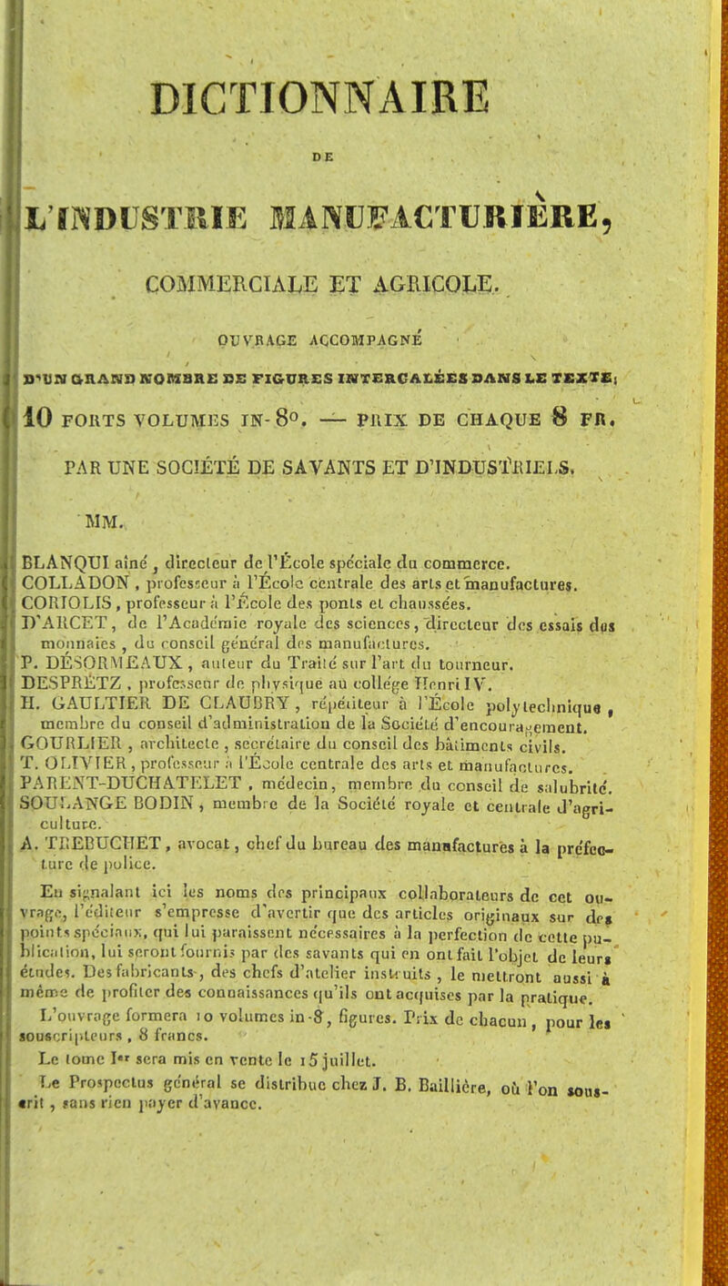 DE 1/INDUSTRIE MANUFACTURIERE, COMMERCIALE ET AGRICOLE. OUVRAGE ACCOMPAGNÉ | 9'UN OU ANS NOMBRE SE FIGURES INTERCALÉES SANS LE TEXTE; 10 FORTS VOLUMES JN- 8°. — PRIX DE CHAQUE 8 FR. PAR UNE SOCIÉTÉ DE SAVANTS ET D'INDUSTRIELS. MM. BLANQUI aîné } clirecleur de l'École spe'ciale du commerce. COLLADON , professeur à l'École centrale des arls et manufactures. CORIOLIS , professeur à l'Ecole des ponts et chausse'es. D'ARCET, de l'Académie royale des sciences, directeur des essais dos monnaies , du conseil général des manufactures. P. DÉSORMEAUX, auteur du Traite' sur l'art du tourneur. DESPRETZ . professeur de physique au collège Henri IV. H. GAULTIER DE CLAUBRY , répédteur à l'École polytechnique, membre du conseil d'administration de la Société d'encouragement. GOURLIER , architecte , secrétaire du conseil des bâlimcnts civils. T. OLIVIER , professeur à l'École centrale des arts et manufactures. PARENT-DUGHATEL'ET , médecin, membre du conseil de salubrité'. SOULANGE BODIN , membre de la Société royale et centrale d'agri- culture. A. TREBUCHET, avocat, chef du bureau des manafacturës à la préfec- ture de police. Eu signalant ici les noms des principaux collaborateurs de cet ou- vrage, l'éditeur s'empresse d'avertir que des articles originaux sur drg points spéciaux, qui lui paraissent nécessaires à la perfection de cette pu- blication, lui seront fournis par des savants qui en ont fait l'objet de leur» études. Des fabricants-, des chefs d'atelier instruits , le mettront aussi à même de profiter des connaissances qu'ils ont acquises par la pratique. L'ouvrage formera 10 volumes in S, figures. Prix de chacun , pour le» souscripleurs , 8 francs. Le louic I« sera mis en vente le 15 juillet. Le Prospectus général se distribue chez J. B. Baillière, où l'on sous- crit , ?ans rien payer d'avance.