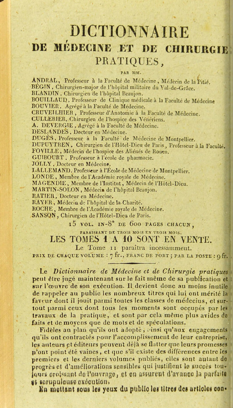 DE MÉDECINE ET DE CHIRURGIE PRATIQUES, PAR MM. ÀNDRAL, Professeur à la Faculté de Médecine, Médecin de la Pilié. BEGIN , Chirurgien-major de l'hôpital militaire du Val-de-Grâce. BLAND1N . Chirurgien de l'hôpital Beaujon. BOUILLAUD, Professeur de Clinique médicale à la Faculté de Médecine BOUVIER, Agrégé à la Faculté de Médecine. CRDVETLHIER , Professeur d'Anatomie à la Faculté de Médecine. CULLERIER, Chirurgien de l'hospice des Vénériens. A. DEVERGIE, Agrégé à la Faculté de Médecine. DESLANDES . Docteur en Médecine. DUGÈS , Professeur à la Faculté de Médecine de Montpellier. DUPUYTREN. Chirurgien de l'Hôtel-Dieu de Paris, Professeur à la Faculté. FO VILLE, Médecin de l'hospice des Aliénés de Rouen. GUIBOURT, Professeur à l'école de pharmacie. JOLLY , Docteur en Médecine. LALLEMAND, Professeur à l'École de Médecine de Montpellier. LONDE , Membre de l'Académie royale de Médecine. MA GENDIE, Membre de l'Institut, Médecin de' l'Hôtel-Dieu. MARTIN-SOLON, Médeci» de l'hôpital Beaujon. RATIER, Docteur en Médecine. BAYER , Médecia de l'hôpital de la Charité. ROCHE , Membre de l'Académie royale de Médecine. SANSON , Chirurgien de l'Hôtel-Dieu de Paris. l5 VOL. IN-8° DE ÔOO PAGES CHACUN, PARAISSANT DE TROIS MOIS EN TROIS MOIS. LES TOMES 1 A 10 SONT EN VENTE. Le Tome 11 paraîtra incessamment. PRIX DE CHAQUE VOLUME : 7 fl\, FRANC DE TORT; PAR LA POSTE : 9 fr. Le Dictionnaire de Médecine et de Chirurgie -pratiques peut êlre jugé maintenant sur le fait même de sa publication et sur l'œuvre de son exécution. Il devient donc au moins inutile de rappeler au publie les nombreux titres qui lui ont mérité la faveur dont il jouit parmi toutes les classes de médecins, et sur- tout parmi ceux dont tous les moments sont occupés par les travaux de la pratique, et sont par cela môme plus avides de faits et de moyens que de mots et de spéculations. Fidèles au plan qu'ils ont adopté, ;-insi qu'aux engagements qu'ils ont contractés pour l'accomplissement de leur entreprise, les auteurs et éditeurs peuvent déjà se flatter que leurs promesses n'ont point été vaines, et que s'il existe des différences entre les premiers et les derniers volume* publiés, elles sont autant do progrès et d'améliorations sensibles qui justifient le succès tou» fours croisant de l'ouvrage, et en Rirent d'avance la parfaite Il sorupuleufic exécution» fin mettant tous les yeux du public lei titre* des urtlolei oon*