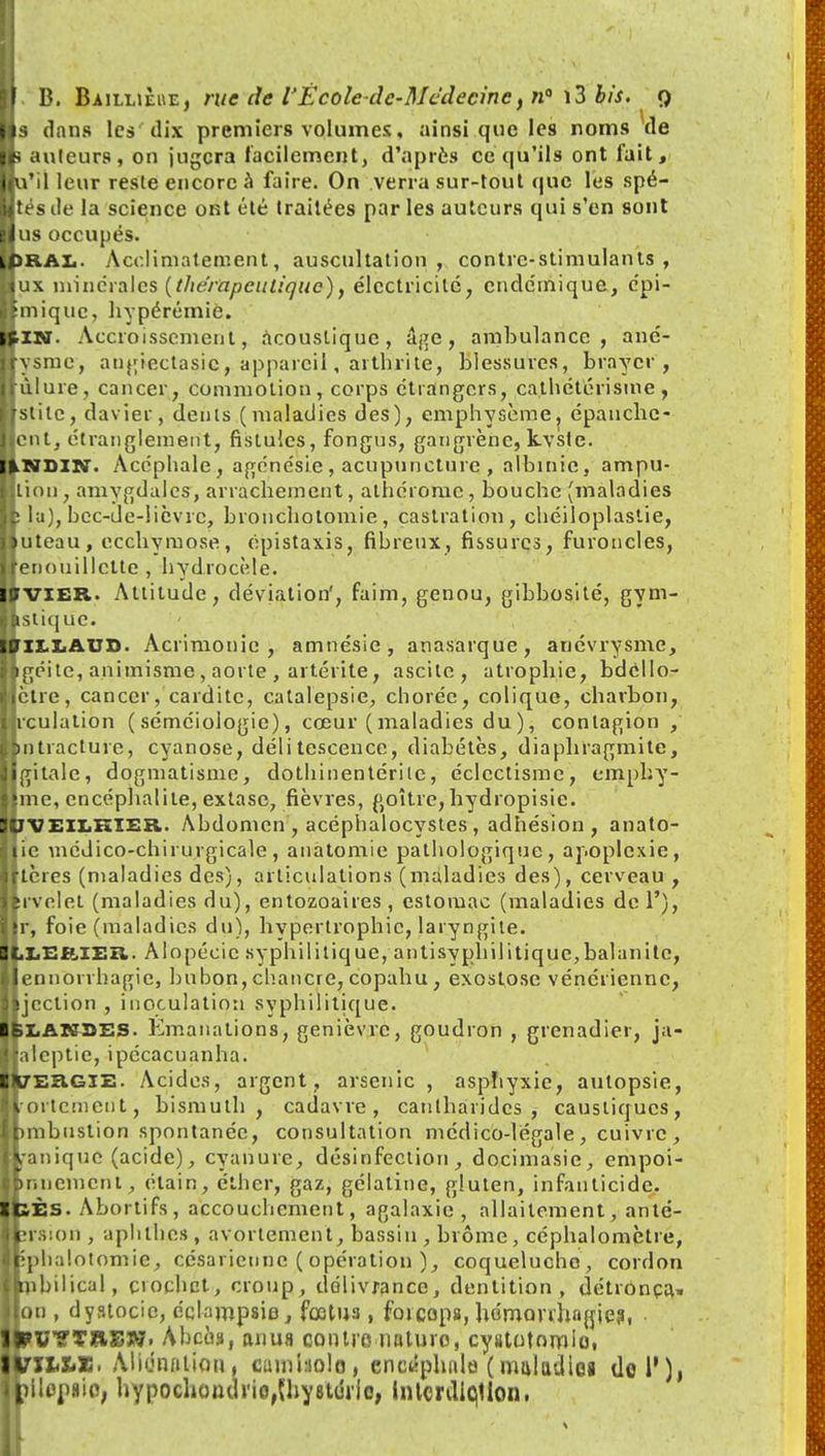 ■s dans les dix premiers volumes, ainsi que les noms Vie k auteurs, on jugera facilement, d'après ce qu'ils ont fait, jiu'il leur reste encore à faire. On verra sur-tout que les spé- Utés de la science ont été traitées par les auteurs qui s'en sont lus occupés. LpRAL. Acclimatement, auscultation, contre-stimulants, tux minérales (thérapeutique), électricité, endémique, epi- llmiquc, hypérémiè. BIN. Accroissement, acoustique, âge, ambulance, ané- jiysme, angtectasic, appareil, arthrite, blessures, brayer , Irùlure, cancer, commotion, corps étrangers, cathétérisme, IJslile, davier, dents (maladies des); emphysème, épanche- ||cnt, étranglement, fistules, fongus, gangrène, kvste. IINSIN. Acéphale, agénésie , acupuncture , albinie, ampu- l.lion, amygdales, arrachement, athérome, bouche (maladies îp la), bec-ue-lièvre, bronchotomie, castration, chéiloplaslie, lluteau, ecchymose, épistaxis, fibreux, fissures, furoncles, [ïenouillctte , hydrocèle. IpVIER. Attitude, déviation', faim, genou, gibbosité, gym- llstique. » ILE AUX). Acrimonie, amnésie, anasarque, anévrysme, lagéite, animisme , aorte , artérite, ascite , atrophie, bdéllo- llètre, cancer, carditc, catalepsie, chorée, colique, charbon, jrculation (séméiologie), cœur (maladies du), contagion , pntracture, cyanose, délitescence, diabétès, diaphragmite, digitale, dogmatisme, dothinentérile, éclectisme, emphy- Bmc, encéphalite, extase, fièvres, goitre,hydropisie. JUVEILKïer. Abdomen , acéphalocystes , adhésion , anato- ■ lie médico-chirurgicale, anatomie pathologique, apoplexie, ■ Itères (maladies des), articulations (maladies des), cerveau , Krvclet (maladies du), entozoaires , estomac (maladies de 1'), jjr, foie (maladies du), hypertrophie, laryngite. Alopécie syphilitique, an tisyph il i tique, bal an i te, llennorrhagie, bubon, chancre, copahu, exostose vénérienne, lljcction , inoculation syphilitique. IBLAKSES. Emanations, genièvre, goudron , grenadier, ja- laieptie, ipécacuanha. tVEHGlE. Acides, argent, arsenic , aspliyxie, autopsie, Ilortcmcnt, bismuth, cadavre, canlharidcs , caustiques, Immbustion spontanée, consultation médico-légale, cuivre, IL-anique (acide), cyanure, désinfection, docimasie, empoi- jbnncmcnt, étain, éther, gaz, gélatine, gluten, infanticide. ■pÈs. Abortifs, accouchement, agalaxic , allaitement, anté- Ifcrsion, aphfb.es , avortement, bassin , brôme, céphalomptre, ■Kplialotomie, césarienne ( opération ), coqueluche, cordon Itnbilical, crochet, croup, délivrance, dentition, détronça» non , dyatocie, échmpsie, fœtus, forceps, hdmorrhagies, . IIFVYTïlEW. Abcès, anua contre nature, cyatotomio, tVtliXiX. Alidnatioti, cumhiolo, encéphale ( maladies tlol'), jhilopaio, hypochondrio,Uiy8Uh/ic, hilcnliqtlon.