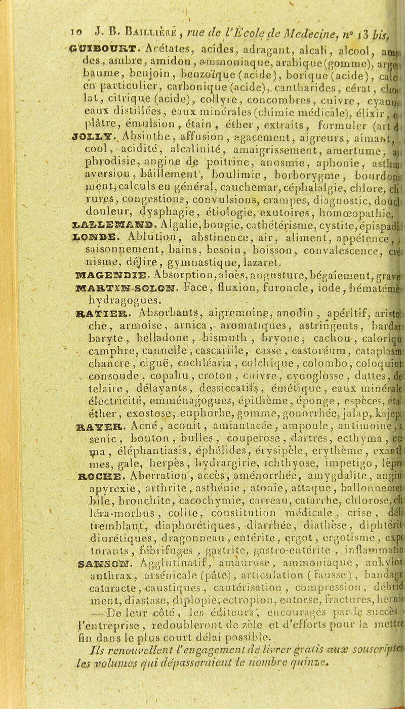 GUIBOUîvT. Acétates, acides, adragant, alcali, alcool, amp des, ambre, amidon, a-mmoniaque, arabique'connue), arga< baume, benjoin, benzoïque (acide), borique (acide ), cale en particulier, carbonique (acide),, canlliaridcs , cérat, cb.Oi la t., citrique (acide), collyre, concombres, cuivre, cyaotij eaux distillées, eaux minérales (chimie médicale), élixir, o,, plâtre, émulsion , étain , ether , extraits, formuler (ait 4, J01XY. Absinthe, affusion, agacement, aigreurs, aimant,', ( cool, acidité, alcalinité, amaigrissement, amertume, m phrodisie, angine de poitrine, anosmie, aphonie, asthnj aversion , bâillement, boulimie, borborygme, bourdow nient,calculs eu général, cauchemar, céphalalgie, chlore, cli rures, congestions, convulsions, crampes, diagnostic, doucl douleur, dysphagie, étiologie, exutoires, hornœopathic. XiA&ZiEBffiiXffB. Algalie, bougie, cathétérisme, cystite, cpispadli I03SDE. Ablution, abstinence, air, aliment, appétence, k saisonnement, bains, besoin, boisson, convalescence, créi nisnve, déjii;e, gymnastique, lazaret- OTAGESïDlE. Absorption, aloès, angusture,bégaiement, gravé MAB.TX'Sr-SOl.031. Face, fluxion, furoncle, iode, hématémçn hydragogues. RAXïER. Absorbants, aigremoine, anodin , apéritif, aristdii che, armoise, arnica, aromatiques, astringents, bardai baryte, belladone , bismuth , bryone, cachou , caloriqu •. camphre, cannelle , cascarille, casse , castoréum, eataplasiiii chancre , ciguë, cochîéaria , colchique, Colombo, coloquinlr . consoude, copahu , croton , enivre, eyçoglosse , dattes, dei telaire, délayants, dessiccatifs, éinélique , eaux minérale électricité, emmenagogues, épithème, éponge, espèces étal éther, exostose,.euphorbe, gomme, gonorrhée, jalap, bijepr. BAYER. Acné, aconit, amiautacée, ampoule, anlimoincï senic , bouton , bulles , couperose , dartres, ecthvma , ce ma, éléphantiasis, éphélides, érvsipèle, erythème , exantl mes, gale, herpès, hydrargirie, ichthyose, impétigo, lèpn ROCHE!. Aberration', accès, aménorrhée, amygdalite, angM$ apyrexie, arthrite, asthénie, atonie, attaque, ballonnemej bile, bronchite, cacochymie, carreau, catarrhe, chlorose,ch léra-morbus , colite, constitution médicale, crise, déli tremblant, diaphoniques, diarrhée, diathèse, diphterit diurétiques, dragonneau , entérite, ergot, argotisme , cxpi torauts, fébrifuges , gastrite, gastro-entérite , inflatnmaM SAW50KT. Agglutinatif, amauruse, ammoniaque, ankyloj anthrax, arsenicale (pâte), articulation ( fausse; , bandage cataracte, caustiques, cautérisation, compression, débna meut, diaslase, dipiopie, ectropion, eutor.se, fractures, hcrnft — De leur côte, 1er, éditeurs, encouragés par le succès» l'entreprise, redoubleront de zèle 0t d'efforts pour la mettre fin dans le plus court délai possible. Ils renouvellent l'engagement dd livrer gratis aux souscn'pUk les volumes (fui dépasseraient le nombre r/uinze.