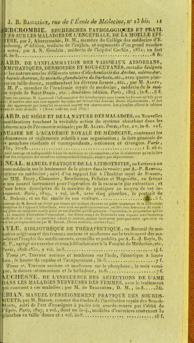 lERCROMBIE. RECHERCHES PATHOLOGIQUES ET PRATI- TtJES SUHLES MALADIES DE L'ENCEPHALE, DE LA MOELLE EPI- !ÈRE, par J. Aberctombie, D. M., membre du Collège des médecins d'E- nbourg, a» édition, traduite de l'anglais, et augmentée d'un grand nombre Dotes, par A. N. Gendrin , médecin de l'hôpital Cochin, i832; un fort ■ l. io-S 8 fr. ARD. DE L'INFLAMMATION DES VAISSEAUX ABSORBANS, f MPIIATIQUES, DERMOIDES ET SOUS-CUTANES, maladie désignée r les auteurs sous les différents noms d'èlèpiuintiasisdes Arabes, œdàmcdur, hernie charnue, de maladie glandulaire dcBarbadc, etc., avec quatre plan- es en taille-douce, représentant les diverses formes , etc., par M. Alahd, M. P., membre de l'académie royale de médecine , médecin de la mai- 1 royale de Saint-Denis, etc. ; deuxième édition. Paris, tS24 , in-8...6 F. tons.cet ouvrage. M. AunDstiit l'inflammation des lymphatiques sons toutes les formes qu'elle peut r; il soulève avec une rare sagacité les voiles qui la couvrent dans ses divers déguisements , et l'ait des apparences qui jusqu'ici en avaient imposé ans observateurs. Les planches offrent le tableau «ni de cette maladie. » ( lievue mtldliale, août 16.f4- ) ARD. DU SIÈGE ET DE LA NATURE DES MALADIES, ou Nouvelles nsidérations touchant la véritable action du système absorbant dans les énomùnc s de l'économie animale; par M. Alard. Paris, 1821, 2 v. in-8. 12 f. SUAIRE DE L'ACADÉMIE ROYALE DE MÉDECINE, contenant les donnanecs et règlements relatifs à son organisation ; la liste générale de s membres résidants et correspondants, nationaux et étrangers. Paris, ôO , 1E1 — 1 S. ........•*.>......»......«...«..,..•..... • • • • • 1 f. 2& C. lelii outrage eit indispensable à tous les médecins et -diaimaciens ; c'est là seulement qu'est la lisle aie des réceptions des membres correspondants français, rangée par département. IVCAL. MANUEL PRATIQUE DE LA LITHOTRITIE, ou Lettres à un unemédecin sur le broiement de la pierre dans la vessie; par A.-P. Bancal, cteur en médecine ; suivi d'un rapport fait a l'Institut royal de Fiance, t MM. Percy, Chaussier, Deschamps, Pellctan et Magendie, en faveur son nouvel instrument pour l'opération de la cataracte par extraction j et une lettre descriptive de la manière de pratiquer au moyen de cet in- ument. Paris, 1829, 1 vol. in-8, avec cinq planches, le portrait de , Dubois, et un fac simile de son écriture £..5 f. uvrage de SI. Bancal csl divisé par lettres qui traitent chacune un point important de la Lilhollilie; cri pli on de l'appareil lilholritcur. avec tous ses pei fec lionne me ut s , est fail avec beaucoup de clarté : -je pièce esi examinée sous le point de vue d'utilité qu'elle présente : L'opération, la préparation qu'elle Il . la manière d'introduire l'instrument, les divers temps du Broiement sont exposés avec beaucoup laéili'de et de c larvé : un praticien, adroit et instruit, pourra facilement pratiquer celle opération «n ut les préceptes déduits par AI. Bancal. (Revue médirctte, octobre i 839.) lYLE. BIBLIOTHÈQUE DE THÉRAPEUTIQUE , ou Recueil de mé- loirci originaux et destravaux anciens et modernes surletratlement des ma- «Heset l'emploi des médicaments, recueillis et publiés parA.-L.-J. Bayle, D. L P., agrégé eiie.xerctce et sous-bibliothécaire à !a Faculté deMédecine, etc. 'aris, 1828-1800, 3 vol. in-8 i,.,li.f. Tome 1. Travaux anciens et modernes sur l'iode, l'émétique à haute ose, le baume de copahu et l'acupuncture , îh-8. 7 f. Tome ■>.. Travaux anciens et modernes sur le phosphore , la noix vnmî- ue, le datnra-stramonium et la. belladone, in-8 , 7 f. klXIIESIVE. DE L'INFLUENCE DES AFFECTIONS DE L'AME )ANS LES MALADIES NEBVEUSES DES FEMMES, avec le traitement ui convient à ces maladies ; par M. de BEAUcirÙKK, D. M. , iu-8 3fr. HUAiV. MANUEL D'ENSEIGNEMENT PRATIQUE DES SOURDS- V1UETS; par M. Bkdian, censeur des études de l'institution royale des Sourds- Vluets, suivi de l'art d'enseigner à parler aifx sourds-muets par l'abbé de Epéo. Paris, 1827, 2 vol., dont un inVi., modèles d'exercices contenant 02 lanche» eu taille douce et 1 vol. in-8 ,,,,, ,g f.