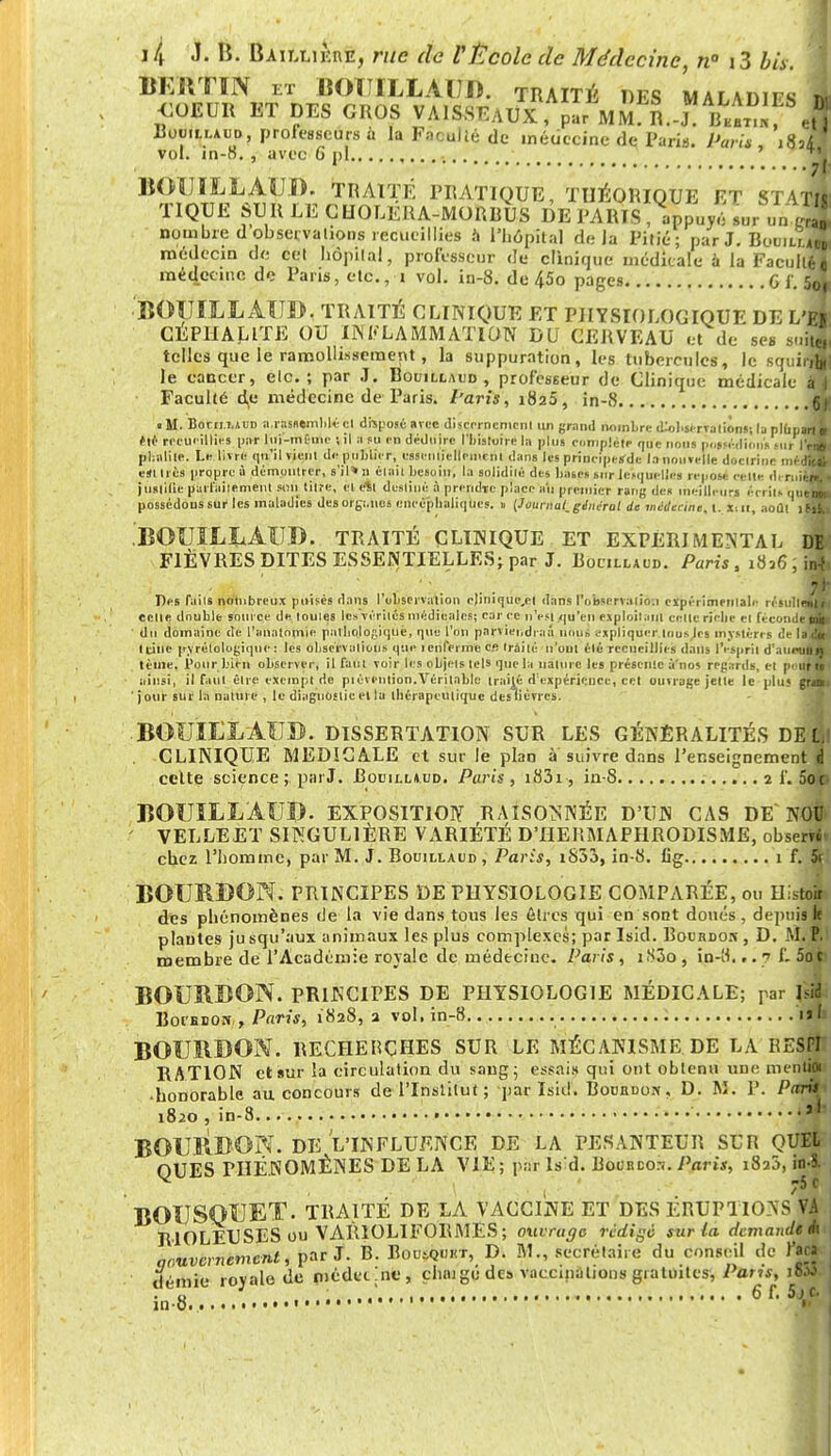 BERTÏN et BOÏILLAUB. traité des maladifs 1 £MW ET DES GROS VAlSsWx, ^ Rouillaud, professeurs à la Faculté de médecine de Paris. Paris i8j1* vol. in-8. , avec 6 pi ' *Y BOUILLAUD. TRAITÉ PRATIQUE, THÉORIQUE ET ST4T41 TIQUE SU R LE CUOLERA-MORRUS DE PARIS, appuyé sur un «S nombre d observations recueillies à l'hôpital delà Pitié; parJ. BcwiujZ médecin de cet hôpital, professeur de clinique médicale à la Faculté! médecine de Pans, etc., i vol. in-8. de 45o pages G {. SqL. -BOUILLAUD, TRAITÉ CLINIQUE ET PHYSIOLOGIQUE DE L'il CE PU A LITE OU INFLAMMATION DU CERVEAU et de ses suiX telles que le ramollissement , la suppuration, les tubercules, le squii-jZ) le cancer, etc.; par J. Bouillaud , professeur de Clinique médicale àl Faculté de médecine de Paris. Paris, 1825, in-8 JE • II. Borii.i.JïD a.rassemblé cl disposé avec discernement un grand nombre dissertations; la plupart^ été recueillies par lui-même -,il a su en déduire l'bisluirc la plus complète que nous possédions M,r IV* pbalite. Le livre qu'il vient de publier, esseniielleincnl dans les principejrde la nouvelle doctrine médjH eil très propre ù démontrer, s'jl»n était besoin, la solidilè des bases sur lesquelles repose cette dirnicjH juslilie parfaitement soft litre, el e%t destiné à prendre place au premier rang des meilleurs écrit» queUM possédons 6Ur les maladies des orgi.ncs encépbaliqucs. » [Journal,gémirai de médecine, l. lut, août i(fl .BOUILLAUD. TRAITÉ CLINIQUE ET EXPERIMENTAL m FIÈVRES DITES ESSENTIELLES; par J. Bocillaud. Paris , 1836, inj Des faits nombreux puisés dans l'observation cjinique.el dans l'observalio.i expérimentale résult^H celte double source de. loules les vérités niédieales; car ce n'est .qu'en exploit,ml eellc rielie el fécond^H du domaine de l'anatomie palbolo/iiquè, que l'on parviendrai nous expliquer lonaJca mystères de I^H Itine pvrélologiqne: les observations que ienferme ce traité n'ont élé recueillies dans IVsprit d'anima* lème. l'our bien observer, il faut voir les objets tels que la nature les présente à nos repartis, et pnuffi' ainsi, il faut être exempt de piévention.Véritable traité d'expérience, tel ouvrage jette le plus grau ' jour sur la nature , le diagnostic el la thérapeutique des lièvres. • BOUILLAUD. DISSERTATION SUR LES GÉNÉRALITÉS DEfll CLINIQUE MEDICALE et sur le plan à suivre dans l'enseignement & celte science ; parJ. BoeitLAUD. Paris, i83i, in-8 2 i'. 5oc» BOUILLAUD. exposition raisonimée d'un cas de Noi V EL LE ET SINGULIÈRE VARIÉTÉ D'HERMAPHRODISME, obsertf. chez l'homme, par M. J. Bouillaud, Paris, iS53, in-8. Cg 1 f. 5r. BOURDON. PRINCIPES DE PHYSIOLOGIE COMPARÉE, ou Hlsto» des phénomènes de la vie dans tous les êtres qui en sont doués , depuis k plantes ju squ'aux animaux les plus complexes; par Isid. Bocbdor , D.f*' membre de l'Académie royale de médecine. Paris , i83o , in-tf... 7 f. M. P. Soc BOURBON. PRINCIPES DE PHYSIOLOGIE MÉDICALE; par hli Boi'fiBON , Paris, 1828, 2 vol. in-8 ni' BOURBON. RECHERCHES SUR LE MÉCANISME DE LA RESPI RATION et sur la circulation du sang; essais qui ont obtenu une menti* ■ honorable au concours de l'Institut ; par Isid. Bounuon . D. M. 1'. Parti 1820, in-8 •••• |J BOURBO?^. DE L'INFLUENCE DE LA PESANTEUR SUR QUEL QUES PHÉNOMÈNES DE LA VIE; par Is'd. Pour cor.. Paris, in-S. BOUSQUET. TRAITÉ DE LA VACCINE ET DES ÉRUP1 IO^s'vA RIOLEUSES ou VARIOLIFORMES ; ouvrage rédige sur la demande A qouvcrnemctit, par J. B. BouiQunr, D. M., secrétaire du conseil tk- l'art demie royale de médecine, cluugé des vaccination» gratuites, Pans, i6tf • o 1 .-. • < t t 1 1 11 11 1 lin* 1 n 1 t • • • • • * • * «6ft 5 J C* xn-o. i..ti. 1H