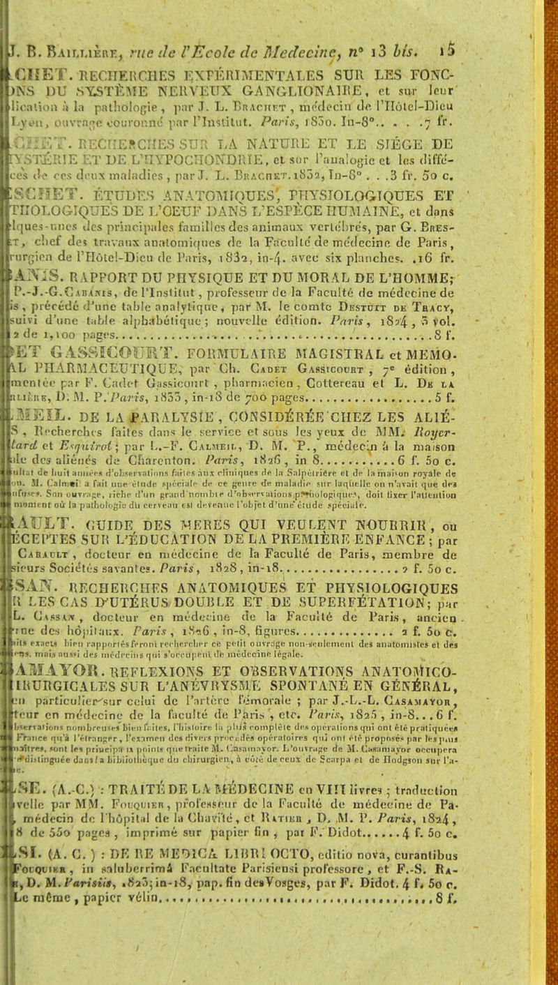 É.MIÏET. RECHERCHÉS EXPÉRIMENTALES SUR LES FONC- |)NS DU SYSTÈME NERVEUX GANGLION A IRE, et sur leur litoalion à la pathologie , par J. L. Braciift , médecin de. l'IIùtcl-Dieu IEvi'h, ouvrage couronne* par l'Institut. Paris, rS5o. In-8° 7 fi'. CET. RECHERCHÉS SÛR' LA NATURE ET LE SIÈGE DE nrSTÊRIE ET DE LTIYPOCTIONDRÏE, et sur Paiialogic et les diffe'- ces <\t ces deux maladies , par J. L. Braciiet. 1802, In-8° . . .3 IV. 00 c. 1Sî:ï!ET. ÉTUDES ANATOMIOUES, PHYSIOLOGIQUES ET TIIÛLOGIQUES DE L'OEUF DANS L'ESPÈCE HUMAINE, et dans lques-r.iics des principales familles des animaux vertèbres, par G. BnES- ■t, chef de* travaux analomiques de la Faculté'de médecine de Paris, rurpien de l'Hôtcl-Dicu de Paris, 1S3-2, in-4- avec six planches. .16 fr. 'JtNïS. RAPPORT DU PHYSIQUE ET DU MORAL DE L'HOMME; P.-J.-G.Cabaiws, «te l'Institut, professeur tle la Faculté de médecine de is , précédé d'une table analytique, par M. le comte Diïstoit de Tbacy, suivi d'une table alphabétique ; nouvelle édition. Paris, iS?4 , 8 vol. a de 1,100 pages «. ' S f. H3T GASSICOURT. FORMULAIRE MAGISTRAL et MEMO- V.L PHARMACEUTIQUE, par Ch. Cadet Gassicocrt , 7° édition, menlée par F. Cadet Gjissieourt , pharmacien, Cottereau et L. Dk la » tains, D. M. P. Paris, i835 , in^iS de 700 pages. 5 f. lïfÉIL. DE LA PARALYSIE , CONSIDÉRÉE CHEZ LES AL1É- S , Recherches faites dans le service et sous les yeux de MM.- lloycr- lard et 'Exijuirot}, par L.-F. Calmeii,, D. M. P., médecin 'd la maison île des aliénés de Charcnton. Paris, 1826, in 8 6 f. 5o c. de buit années d'observations faites àùi cliniques de In Salpéiricrc cl de lamaUun royale de oo. M. (.'aimai a fail une étude spéciale d« ce genre de maladl'- sur laquelle on n'avait que dej nfow». Son ouvrage, riche d'un grand nnmliir d'observations p!*»ni>logiqiir.<, doil lixer 1'atlcution iiionunt où la pathologie du cerveau esi devenue l'objet d'une'ctitde spéciale. A . LT. (iUIDE DES MERES QUI VEULENT NOURRIR, ou tCEl'TES SUR L'ÉDUCATION DE LA PREMIÈRE ENFANCE ; par Cabjclt , docteur en médecine de la Faculté de Paris, membre de leurs Sociétés savantes. Paris, 1828, in-18. ? f. 5o c. SAN. RECHERCHES AN ATOMIQUE S ET PHYSIOLOGIQUES R LES CAS D'UTÉRUS. DOUBLE ET DE 5UPERFÉTAT10N; par L. Causa*, docteur en médecine de la Faculté de Paris, ancien r ne des hôpitaux. Paris, 1816 , in-8, figures 3 f. 5o c. lin rxacls bien rapportés feroni rechercher ce petit ouvrage non -seulement des anatomistes et des 'D'- mai* aussi des médecins qui s'occupent de médecine légale. ! A.YOR. REFLEXIONS ET OBSERVATIONS ANATOMlCO- IRURGICALES SUR L'ANÉVRYSME SPONTANÉ EN GÉNÉRAL, 11 particu.'ier^sur celui de l'artère f'.jmotale ; par J.L.-L. Casamayor , eur en médecine de la faeulté de Paris , etc. Paris, 182.5 , in-8.. .6 f. Ibservaiious nombreuses bien (Vîtes, l'histoire la pliJs complète des opération! qui ont été pratiquée* 1 France qu'à l'étranger, l'examen des divers nfocitlèi opératoires qui ont été proposés par les p.vu piastres, sont les priucipa ix points que traite M. tlnsamayor. L'ouvrage de M. Casamayor oectipera •(♦distinguée dan»( a bibliothèque du chirurgien., à jfôië de ceux de Scarpa et de Ilndgjoii sur l'a- 8E. ,'A. C.) : TRAITÉ DE LA MÉDECINE en VIII livret ; traduction velle par MM. Eouquisk, professeur delà Faculté de médecine de Fa- médecin de l'hôpital de ht Charité, et Ratiuh , D. M. P. Paris, 1824 » A de 55o pages , imprimé sur papier fin , par F. Didot 4 f. 5o c. SI. (A. C. ) : DE RE M BMC A LlRRl OCTO, editio nova, curantihus 'otQutKE , in snluberrimà Kacultatc Parisiens! professorc , et F.-S. R a- , D. M. Parisiis, «iSa^-in-18, pap. fin de»Vosges, par F. Didot.4L5oc. Le mCmc , papier vélin ,. (.., ....,..,.81'.