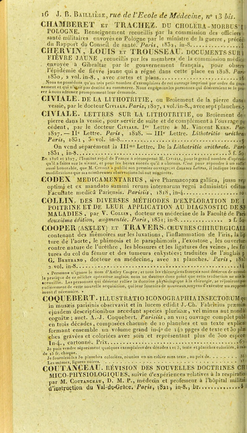 CHAMRERET et TRACHEZ. DU choléra-MORBUS'iji POLOGNE. Renseignement recueillis par la commission des officiers sanle militaires envoyés en Pologne par le ministre de la guerre, précéc du Rapport du Conseil de santé. Paris, i83a, in-8 3 CHER VIN, LOUIS et TROUSSEAU, documents sur! FITEVRE JAUNE , recueillis parle» membres, de la commission médici envoyée a Gibraltar par le gouvernement français, pour obserj- l'épidémie de fièvre jaune qui a régné dans celte place en 1828. Pari' i83o, 2 vol. in-8. , avec .cartes et plans 16 , Nous ne possédons qu'un 1res pclil nombre d'exemplaires de cel ouvrage imprimé par ordre du gou». ncinent et qui ti'tyiii pa» destiné au rommercc. Nous engageons les personnes qui désireraient se le proi *er ù nous adresser promplcmenl leur demande. CIVIALE. DE LA LITHOTRITIE, ou Rroicmcnt de la pierre danii> vessie, par le doctcurCiviALK. Paris, 1827, 1 vol. in-8., aveesept planches.; CIVIALE. LETTRES SUR LA LITHOTRITIE, ou Rroiement dei pierre dans la vessie, pour servir de suite et de complément à l'ouvrage pu cèdent, par le docteur Civiai.r. Irc Lettre à M. Vincent Kebk. Par 1827. — 11° Lettre. Paris, 1828. —IIIe Lettre. Lilhotritic urcthrat< Paris, iSôi , 5 vol. irï-8 g On vend séparément la IIImc Lettre. De la Lilfwlritic urïlhralc. J'ari 1S01 , in-8. 5 f. 5o En ]8sG et 1857 , l'Institut royal de France a récompensé M. Ciriil.lt, pourle grand nombre d'opérani qu'il a faites sur le vivant, el pour les beaux succès qu'il a obtenus, (l'est pour répondre à un suffÀT aussi honorable, que ÎI. Cm»!.* a public son premier ouvrage; el dans ses Letlrti, il indique lesdirtii modificaiionsque ses nombreuses observations lui out suggérées. CODEX MEDICAMENTARIUS , sive Pharmacopxa galiica, jussu r* optimj et ex mandato sumini rerum internarum regni administri edituu Facuhate medicâ Pariensis. Parisiis, i8iiS,in-4 10 COLLIN. DES DIVERSES MÉTHODES D'EXPLORATION DE f POITRINE ET DE LEUR APPLICATION AU DIAGNOSTIC DE SP MALADIES , par V. Colmn , docteur en médecine de la Faculté de Pari: deuxième édition, augmentée. Paris , i851 ; in-8 a f. 5o COOFER (A&TLEY) ET TRAVERS. OEUVRES CHIRURGICAL!, contenant des mémoires sur les luxations , l'inflammation de l'iris, la li§ titre de l'aorte, le phimosis et le paraphimosis , l'exostosc , les ouvertur.i contre nature de l'urèlhre , les blessures et les ligatuies des veines , les frs' tures du col du fémur et des tumeurs enkystées; traduites de l'anglais p G. Bkiitband , docteur en médecine., avec 21 planches. Paris, 182: 2 vol. ih-8 , • 14 > Personne n'ignore le nom d'Astley Coopcr, el Ions les chirurgiens fiançais sonl désireux de connaU la praliflué de ce célèbre opérateur anglais; nous ne douions donc point que celle Iraduciion ne mit bi accueillie. Les personnes qui désirent rallier la doctrine physiologique à la chirurgie, se réjouiront p* culièremenl de cette nouvelle acquisition, qui leur fournira de uouveaux.njoycns d'exécuter uu rapprod ment si nécessaire. » COQUERERT. JLLUSTRATIO ICONOGRAPIIIAINSECTORUMqff in musxis parisinis observavit et in lucem edidit J.-Ch. Fabricius prxraia ejusdem descriptionibus accédant specics plurimx, vel minus aut nondo cognits: ; auct. A.-J. Coquebert. Parisiis, an vin; ouvrage complet publ en trois décades, composées chacune de 10 planches et un texte explical formant ensemble un volume grand in-4° de 142 ppges de texte et 3o pla» ches gravées et coloriées ave3 soin , et représentant plus de 5oo espèce In-4., cartonné. Prix .6a Jo puis vendre séparément quelques exemplaires des décades l et 3, lexle et planches coloriées, à rail de Ï5 fr. chaque. ... ,. . Je fournirai les Jo planeurs coloriées, réunies en un cahier sans lexle , au prix de 5» Les mêmes, ligures noires ' COUTANCEAU. RÉVISION DES NOUVELLES DOCTRINES CH1 MICO-PHYSIOLOGIQDES, suivie d'expériences relatives ù la respiratio par M. CoctancbAu, D. M. P., médecin et professeur à l'hôpital militai d'instruction du Yal-UcGrftcc. Paris* t8a», in-8., br S s