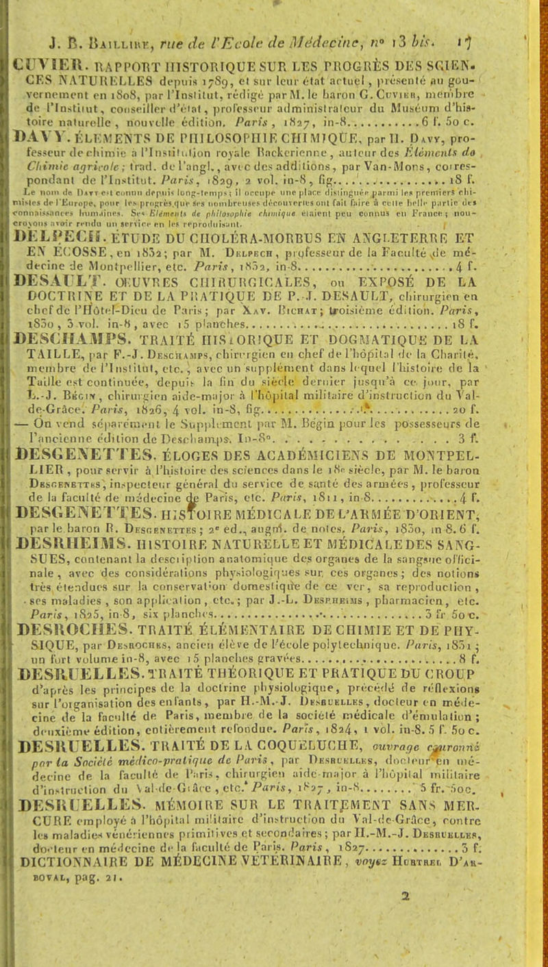 CUVIER. RAPPORT HISTORIQUE SUR LES PROGRÈS DES SCIEN- CES NATURELLES depuis 17S9, et sur leur état actuel , présenté ,111 gou- vernement en 1S0S, par l'Institut, rédigé par M. le baron G. Crviiiti, membre de l'Institut, conseiller d'éiat, professeur adminislrâleur du Muséum d'his- toire naturelle , nouvelle édition. Paris, 1827, in-8 6 f. 5o c. BAVV. ÉLÉMENTS DE PHILOSOPHIE CHIMIQUE, par 11. Davv, pro- fesseur de eliimie à l'Iustih.lion royale Rackerienne, auteur des Eléments do Cliimic agricole; trad. de l'angl., avec des additions , parVan-Mons, cotres- pondanl de l'Institut. Paris, 1839, 2 vol. in-8, fig....'. .. ,. 1S f. Le nom fie |)*n c^l connu depuis loup-temps ; il occupe une place distinguée parmi les premiers ehi- misles de l'Europe, pour les prn^rès.quc ses nombreuses découvertes ont fait faire à celle belle partie des connaissantes humaines. Ses Eléments de philosophie chimique étaient peu Connus en France; nou- croxons avoir rendu un service en les reproduisant. . I DELPECÏ5. ETUDE DU CIIOLÉRA-MORRUS EN ANGLETERRE ET E.\ ELOSSE.en i85a; par M. Dklpbch, professeur de la Faculté sde md- deeine de Montpellier, etc. Paris, 18.12, in-8 ■ ,4 E« DESAULT- ŒUVRES CHIRURGICALES, ou EXPOSÉ DE LA DOCTRINE ET DE LA PRATIQUE DE P. J. DESAULT, chirurgien en cbefde l'Hùt' I-Dieu de Paris; par Xav. I'iciiat; troisième édition. Paris, iS5o , 3 vol. in-8, avec i5 planches 18 f. DESCHAMPS. TRAITÉ ITISiORlQUE ET DOGMATIQUE DE LA TAILLE, par F.-J. Deschamps, chirurgien eu chef de l'hôpital de la Charité, membre de l'I nslilut, etc. \ avec un supplément dans lequel l'histoire de la Taille est continuée, depuît la fin du siècle dernier jusqu'à ce. jour, par L.-J. Rkgi*, chirurgien aide-major «à l'hôpital militaire d'instruction du Val- de-Gràce. Paris, 1826, 4 vol. in-8, fig 20 f. — On vend sepat émeut le Supplt ment par M. Bégin pour les possesseurs de . I ancienne édition de Deseliamps-. In-8°. 3 f. DESGEXETTES. ÉLOGES DES ACADÉMICIENS DE MONTPEL- LIER , pour servir à l'histoire des sciences dans le 18e siècle, par M. le baron Dgsr.ENETThs, inspecteur général du service de santé désarmées, professeur de la faculté de médecine de Paris, etc. Paris, 1811, in S 4L DESGENETTES. histoire médicale de l'armée d'orient^ par le baron R. Dkscenettes ; 2e éd., augm. de notes. Paris, i83o, m 8.6 f. DESUHEIMS. histoire naturelle et médiCaledes sang- sues, contenant la dcsciiplion anatomiqtte des organes de la sangsue offici- nale , avec des considérations physiologiques sur, ces organes; des notions très étendues sur la conservat:on domesliqtre de ce ver, sa reproduction, • ses maladies , son application , etc.; par J.-L. DespheiMS , pharmacien, etc. Paris, 1S25, in-8, six planche.1) • 3 Or 5o c. DESHOCIiES. TRAITÉ élémentaire de chimie et de phy- sique, par Desbochks, ancien élève de l'école polytechnique. Paris, i83i 5 un fort volume in-8, avec i5 planches gravées 8 f. DESRUELLES.TRAITÉ THÉORIQUE ET PRATIQUE DU CROUP d'après les principes de la doctrine physiologique, précédé de réflexions sur l'organisation des enfants , par H.-M.-J. Dïsbuelles , docteur en méde- cine de la faculté de Paris, membre de la société médicale d'émulation; deuxième édition, entièrement refondue. Paris, 1824, 1 vol. in-8. 5 f. 5o c. DESQUELLES. TRAITÉ DE LA COQUELUCHE, uvrage Cjpironni par la Société mètlico-praliqtie de Paris , par Desbcelles, dorleur'en mé- decine de la faculté de Paris, chirurgien aide-major à l'Hôpital militaire d'instruction du \ ai de Gi Sec , etc.* Paris, 1827 , in-8  5 fr.-:>oc. , DESQUELLES. MÉMOIRE SUR> le traitement sans MER- CURE employé a l'hôpital militaire d'instruction du Val-de-Grâce, contre le» maladies vénériennes primilives et secondaires ; par B.-M.-J. I : sue elles, do.-teur en mé-lccinc de la faculté de Paris. Paris, 1827 3 f. DICTIONNAIRE DE MÉDECINE VETERINAIRE , voyez Hobtrki. D'ah- BOVAL, pag. 21.