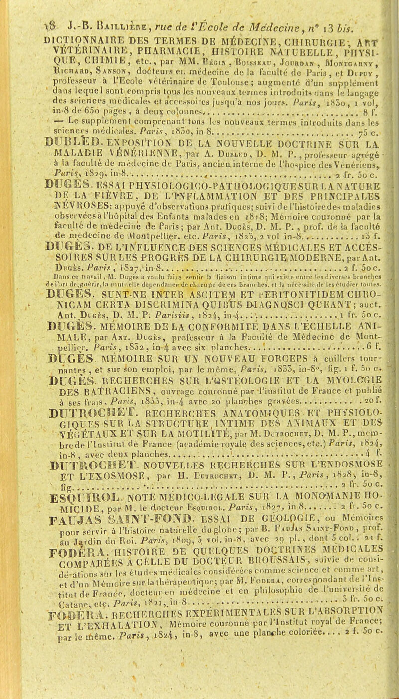DICTIONNAIRE DES TERMES DE MÉDECI NE , CIIIRURGIE ; ART VÉTÉRINAIRE, PHARMACIE, HISTOIRE NATURELLE, PHYSI- QUE, CHIMIE, etc., par MM. Bioifl , Boisseau, Jouhoan , AIohtcarxvt Richard, Sanson, docteurs ci. médecine de la Faculté de Paris, et Drpuy , professeur à l'Ecole vétérinaire de Toulouse ; augmenté d'un supplément dans lequel sont compris tous les nouveaux termes introduits rians le langage des sciences médicales et accessoires jusqu'à nos jours. Paris, i83o, i vol, in-8 de 65o pages , à deux colonnes. 8 |\ — Le supplément comprenant ions ks nouveaux termes introduits dans les sciences médicales. Paris, i83o, in 8 75 c. DIJBLED. EXPOSITION DE LA NOUVELLE DOCTRINE SUR LA MALADIE VÉNÉRIEN-NÉ, par A. Dinu)i?p, I). M. P., professeur agrégé à la faculté de médecine de Paris, ancien, interne de l'hospice des Vénériens, Paris, 1879. in-8 , a I>, 5oc. tMJGES. ESSAI PHYSIOLOGICO-PATHOEOOIQUESUR LA NATURE DR LA FIEVRE, DE L ' l'N F L A M M A T10 N ET DES PRINCIPALES NÉVROSES: appuyé d'observations pratiques; suivi del'histoirede* maladies observées à l'hôpital des Enfants malades en 1818; Mémoire couronné parla faculté de médecine de Paris; par Ant. Ducfcs', D. M. P. , prof, de la faculté de médecine de Montpellier, etc. Paris, i$2?>, 2 vol in-8 i3 f. DIJGE3. DE L'INFLUENCE DES SCIENCES MÉDICALES ET ACCES- SOIRES SUR LES PROGRÈS DE LA CHIRURGIE MODERNE, par Ant. Duciis. Pari* ,' 1837, in 8 2 f. 5o c. Dans ee travail , M. Dugès à voulu faire sentir la liaison intime qui existe entre les diverses branches fie i'ari tte^paérir, la inulnelle dépendance de chacune de ces branches, et la nécessité de les éiudier Imites. DUGES. SUNT-NE INTER ASCITE.V1 ET l'ERITONITIDEM CHRO- NICAM CERTA DISCRIMINA QUI RUS DIAGNOSC1 QUE ANT; auct. Ant. DiGfcs, D. M. P; Parhiis, iSî',, in-4. . •'. 1 ffc 5o c. DCGÈS. MÉMOIRE DELA CONFORMITÉ DANS L'ÉCHELLE ANI- MALE, par Akt. Udgks, professeur à la Faculté de Médecine de Mont- pellier. Paris, 1S02, in>4 avec six planches...'. G f. DUGÈS. MÉMOIRE SUR UN NOUVEAU FORCEPS à cuillers tour- nantes , et sur son emploi, par le même, Paris, iS53, in-S°, fig. 1 f. 5 c. jDUGÈS. RECHERCHES SUR L'USTÉOLOGIE ET LA MYOLCG1E DES BATRACIENS, ouvrage couronné par-l'institut de France et publié à ses frais> Paris, 18.V.Ï, in-4 avec 20 planches gravées 20L DUTROCHET. recherches anatomiques ET PHYSIOLO- GIQUES sur la structure, INTIME DES ANIMAUX ET DES VÉGÉTAUX ET SUR LA MOTI LITÉ, par M. Dutiiochet, D. M. P.,mçm- hrede ITnsùiul de Fiance (académie royale des sciences, etc.) Par;*, 1824, in-K , avec deux planches 4 L DUTROCIiET. NOUVELLES RECHERCHES SUR L'ENDOSMOSE ET L'EXOSMOSE, par H. Dutrochkt, D. M. P., Paris , 182S, io-8, * fig. „ •. : ,. •. 2 IV. 5o c. ES<jîiïROL. NOTE MÉDICO-LÉGALE SUR LA MONO-MANIE HO- MICIDE, par M. le docteur Esquiiioi.. Paris, 182-, in 8 2 IV. 5o c. FltJJAS &AÏNT-FOND. ESSAI DE GÉOLOGIE, ou Ménïôjies pour servir à l'histoire naturelle du globe ; par R. FacJas Sa.nt-Fod , prof, au Jardin du Roi. Paris, 1809, 5 vol. in-8, avec 29 pl., dont 5 col. . 21 I. FODÉRA. HISTOIRE DE QUELQUES DOCTRINES MEDICALES COMPARÉES A CELLE DU DOCTEUR BROUSSAIS, suivie de consi- dérations sur les études médicales considérées comme science et comme art, et d'un Mémoire sur la thérapeutique; par M. Fodéba, co.respnndant de I Ins- titut de Franco, docteur en médecine et en philosophie de I un.yeisite de Catane, etc. Paris, i8ai,>-8 0 '' • so °; FOUÊK V. RECHERCHES EXPÉRIMENTALES SUR L'ABSORPTION FT L'EXHALATION, Mémoire couronné par l'Institut royal de brance; par le même. Paris, >8.»4> in-8, avec une planche coloriée.... 2 f. 5o c.