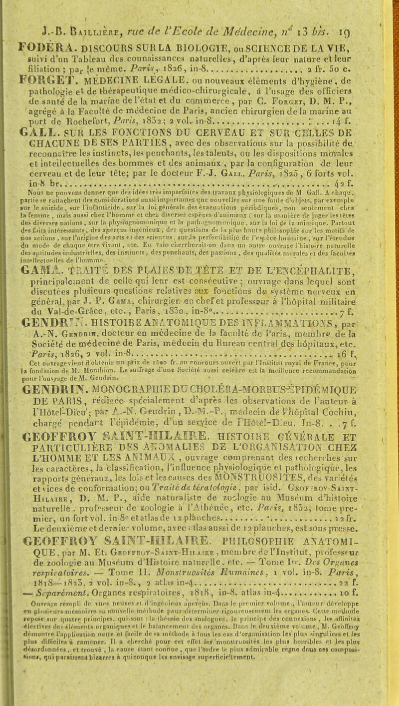 FOWÉRA. DISCOURS SUR LA BIOLOGIE, on SCIENCE DE LA VIE, suivi d'un Tableau des connaissances naturelles, d'après leur nature et leur filiation ; par Je mime. Paris, iSa6, in-S a IV. 5o C. FOlUiET. MÉDECINE LÉGALE, ou nouveaux éléments d'hygiène, de pathologie el de t-hérapeutiuue médico-chirurgicale, d l'usage des officiers de santé de la marine de 1 'état et du commerce , par C. Forgkt, D. M. P., agrégé à la Faculté de médecine de Paris, ancien chirurgien de la marine au port de Roehefort, Paris, 1802; a vol. in-S. \ ... i4 f. GALL. SUR LES FONCTIONS DU CERVEAU ET SUR CELLES DE CHACUNE DE SES PARTIES , avec des observations sur la possibilité de reconncîlre les instincts, les penchants, les talents, ou les dispositions morales et intellectuelles des hommes et des animaux , par la configuration de leur cerveau et de leur tête; par le docteur F.-J. Gall. Paris, )S25, 6 forts vol. in h br * /| ? f. Nous ne pouvons donner que des idées 1res imparfaites des travaux physiologiques de M Gall. A ebaqu, parlic se rattachent des considérations aussi importantes que nouvelle: sur une foule d'uhjels, par exemple »ur le suicide, sur l'infanticide , surla loi générale des évacuations périodiques, non seulement cllei la femme , mais aussi cher, l'homme et chez diverses espèces d'animaux ; sur la manière de juger les têtes des diverse» nations , sur la physioguoinnniquo et In palhognnmonique, sur la loi de la mimique. Partout d»s faits intéressants, des aperçus ingénieux , des questions de la plus haut. philosophie sur les motifs de nos actions , sur l'origine des arts et des sciences . sur.la perfectibilité de l'cpèce humaine , sur l'étendue du mode de chaque être vivant, <.tc. Eu Tain chercherait-on dans un autre ouvrage l'histoire naturelle des aptitudes industrielles, des instincts, des penchants, des passions , des qualités morales et des facultés intellectuelles de l'homme. GAMA. TP.AIT^ DES PLAIEST>E TÊTE ET DE L'ENCÉPHALITE, principalement de celle qui leur est consécutive - ouvrage dans lequel sont discutées plusieurs questions relatives aux fonctions da système nerveux en général, par .T. P. Gama, chirurgien en chef et professeur à l'hôpital militaire du Val-de-Grâce, etc., Paris, i83o , in-8.. . 7 f. GENDRE!. HISTOIRE AK,;.TONIQUE DE5 INFLAMMATIONS, par A.-N. Genurib. docteur en médecine de la faculté de Paris., membre de la Société de médecine de Paris, médecin du Rureau central des hôpitaux, etc. Paris, 1826, a vol. in-8 16 f\ Cet ouvragevieul d obtenir un prix de i5»o fr. an concours ouvert par l'Instiliit royal de France, pour ta fondation de M. Monlhion. Le suffrage d'une Société auBsi célèbre est la meilleure recommandation pour l'ouv/age de M. Gendjip. GENDRIIV. MONOGRAPHIE DU CHQLÉRA-MORBUS^ZPIDÉMIQUE DE TARIS, rédi.o.ée- spécialement d'après les observations de fauteur-à rHôle!-Di'eu'; p&* A.-N. Gendrin , D.-M.-P.; médecin dé l'hôpital Cochin, chargé pendant l'épidémie, d'un service de rHôlel-DIeu. In-8. . .7 f. GEOFFROY & A S TCT-ÏIIL AIRE. HISTOIRE gÉ\Érale et PARTICULIÈRE DÈS ANOMALIES DE L'ORGANISATION CHEZ L'HOMME ET LES ANIMAUA , ouvrage comprenant des iechercu.es sur les caractè.res, la classification, l'influence physiologique et pathologique, les rapports généraux, les lo'.s et les causes des MONSTRUOSITES, des variétés et vices de conformation; ou Traite de. tératologie, par i»id. Gkof •hov-Saint- Hilairk, D. M. P., aide naturaliste de zoologie au Muséum d'histoire naturelle . professeur de zoologie à l'Athénée, etc. Paris, 18J2, lome pre- mier, un fort vol. in-8°etatlasde 12 planches •.. îafr. Le deuxième et demie volume, avec ; lias aussi de 1 2 planches, est sous pn'esse. GEOFFROY SAILVJT-IïïLAIRE. PHILOSOPHIE ANATOMI- QUE. par M. Et. Geoffruy-Saint-Hii aire , membre de l'Institut, pvofessiur de zoologie au Muséum d'Histoire naturelle, etc. — Tome \<>\ Des Organes respiratoires. — Tome II. Monstruosités Humaines, 1 vol. in-S. Paris, 1H18—i8î5, 2 vol. in-8., 2 atlas in-4 22 f. ~ Séparément. Organes respiratoires, 1818, in-8. atlas in-4 10 f. Ouvrage rempli de vues neuves et d'ingénieux aperçus. Dans le premier volume, l'nuleur développe en plusieurs mémoire* >a nouvelle méthode pour déterminer rigoureusement les organes. Ollc méUiude repose sur quatre principes, qui sont : la théorie des analogues, le principe des connexions , les aflinilés électives de. éléments organiques et le balancement des organes. Dans le deuxième volume , W. Geoffroy démontre l'application nette cl facile de «a méthode à tous les oas d'organisation les'plus singnlieisel les plus dilKcilei ù ramener. Il a cherché pour cet elTct les 'monstruosités les plus horribles et les plut désordonnées, et trouvé , la cause étant connue , que l'ordre le plus admirable règne daus ces composi- tion», qui paraissen» biiarres à quiconque les envisage superficiellement.