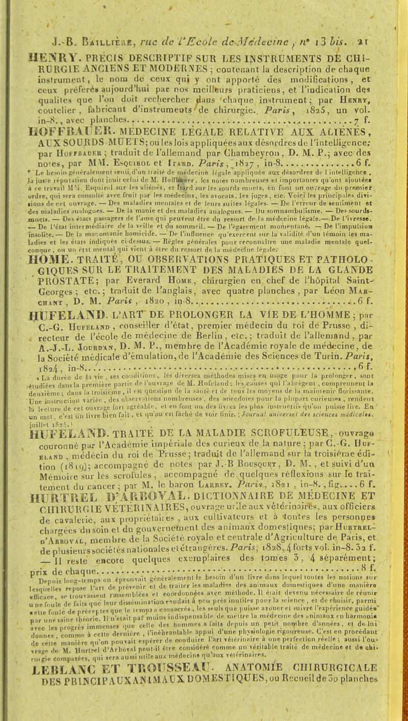 HENRY. PRÉCIS DESCRIPTIF SUR FjES INSTRUMENTS DÉ CHI- RURGIE ANCIENS ET MODERNES ; contenant la description de chaque instrument, le nom de ceux qui y ont apporté des modificationset ceux préféré» aujourd'hui par nos meilleurs praticiens, et.'l'indication des qualités que l'on doit rechercher daus chaque instrument; par Henry, coutelier, fabricant d'instruments de chirurgie., Paris, t825, un vol. in-8.,avec planches 7 f. HOFFBAl.ER. MÉDECINE LÉGALE RELATIVE AUX ALIÉNÉS, AUX SOURDS MUETS; ou les lois appliquées aux désordres de l'intelligence; par Hofm>auf.u ; traduit de l'allemand par Chambeyron, D. M. P.; avec des no^es, par M VI. E*qcibol et Itahd. Paris , in-S 6 f. ' Le besoin généralement senti,d'un liaiié de médecine légale apptir|uOe aux désordres de I intelligence , 1j jusie réputation donl jouii celui de M. HolVIAÙer, les noies nombreuses el importances qu'uni ajoutées à ce travail 1PÎ Esqitirnl sur les aliénés, el flard sur les sourds muels, en fonl un nu;rage du premier urdre, qui sera consulta avec fruil par les médecins, les avocats, les jupes, clc. Voici les principales divi- • ions de cet ouTrage. —Des maladies mentales el de leurs suiles légales. — De l'erreur do sentiment et des maladies analogues. — lie la manie et des maladies analogues. — Du somnambulisme. — Des sourds- muets. — Des états passagers de Came qui peuvent être du ressort de la médecine légale.— De l'ivresse. — De- l'étal inletniédiaire de la veille et du sommeil. — De l'égarement momentané. — De l'impulsion insolite. — De la monomanie homiei Je. — De l'influence qu'exercent mu* la validité, d'un témoin les ma- ladies el les étals indiqués ci-dessus. — Règles générales pour reconnaître une maladie mentale quel- conque, on un étit mental qui tient à être du ressort de la médecine légale.- HOME. TRAITÉ, OU OBSERVATIONS PRATIQUES ET PATHOLO- GIQUES SUR LE TRAITEMENT DES MALADIES DE LA GLANDE PROSTATE; par Everard Home, chirurgien en chef de l'hôpital Saint- Georges; etc.; traduit de l'anglais, avec quatre planches , par Léon Mar- chant , D. M. Paris, 1820, in-8 '1 6 f. HUFELA3ND. L'ART DE PROLONGER LA VIE DE L'HOMME ; par C.-G. Uofei.and > conseiller d'état, premier médecin du roi de Prusse , di- recteur de l'école de médecine de Berlin, etc.; traduit de l'allemand, par A.-J.-L. Jocrdan, D. M. P., membre de l'Académie royale de médecine, de la Société médicale d'émulation, de l'Académie des Sciences de Turin. Paris, 1824, in-8../ 6F. ■ La durée de la vie , ses conditions, lès diverses. mélhode,s mises en usage pour la prolonger, sont ■étudiées dans la première partie de l'ouvtage de M. HnCcland: les causes qui l'abrègent , comprennent la deuxième; dans la troisième, il est question de la santé et de tous les moyens de la maintenir florissante. Une instruction variée , des observations nombreuses , des anecdotes pour la plupart curieuses , rendent là lecture de cet ouvrage tort agréable, et en font 011 des livics les plus iuslruetii» qu'on puisse lire. En un mot c'est un livre bien fail, el qu'où est fâché de voir linir. ; Journal universel du sciences mcdicalst. juillet 183';.t HUFELAND. TRAITE DE LA MALADIE SCROFULEUSE, ouvrago couronné par l'Académie impériale des curieux de la nature ; par G.-G. Uuf- bland médécin du roi de. Prusse; traduit de l'allemand sur la troisième édi^ tion (i8ioJ; accompagné de notes par J. R Rousqcet, D. M. , el suivi d'un Mémoire sur les scrofules , accompagné dexquelques réflexions sur le trai- tement du cancer; par M. le baron Laiuiky. Paris, 1821 , in-K., fi>..... 6 f. HIJRTREL D'ARBOVAL. DICTIONNAIRE DE MÉDECINE ET CHIRURGIE VÉTÉRINAIRES, ouvrage u;*.le aux vétérinaires, aux officiers de cavalerie, aux propriétaires , aux cultivateurs et à tontes les personne* chargées du soin el du gouvernement des animaux domestiques; par Hurthel- d'Abboval, membre de la Société royale et centrale d'Agriculture de Paris, et de plusieurssociélés nationales elétraugèrcs. Paris, 1828, 4 forts vol. in-8. 5a f. jl resl(, encore quelques exemplaires des tomes 3, 4 séparément; prix de chaque v * • >.'• • • • • • •-• ~ • : • ■ * • • V> • • 8 f. Depuis long-temps on éprouvait généralement le besoin d un livre dans lequel loulcs les nouons sur lesouelles renose l'art de prévenir et de traiter les maladie des animaux domestiques d'une manière «llicace se trouvassent rassemblées et coordonnée» avec, mélbode. Il était devenu nécessaire de réunir une foule de failsciuc leur dissémination rrudail à peu près mutiles pour la science, et de choisir, parmi • eue foule denrèrerlesquc le témoin consacrés . les seuls que puisse avouer el suivre I expérience guidée' ... n,,».*!,,* théorie. Il n'était paJ moins indispensable de mettre la médecine des inutlllll en harmonie avec lesi.roerès immenses que celle des Hommes a laits depuis un petit nombre d'années, et de. lui donner, comme è celte dernière , l'inébranlable appui d'une physiologie rigoureuse. C est en procédant de cette manière qu'on pouvait espérer de conduire l'art vétérinaire a une perfection réelle ; aussi fou- vratte de M llurt-el d'Arboval peut-il être considéré comme un véritable traite de médecine et de cbi. ruigie comparées, qui sera aussi nlileau.< médecins qu'aux vétérinaires. LEBLANC ET TROUSSEAU, anatomie chirurgicale DES PRINCIPAUX ANIMAUX DOMESTIQUES, 00 Recueil de 3o planches