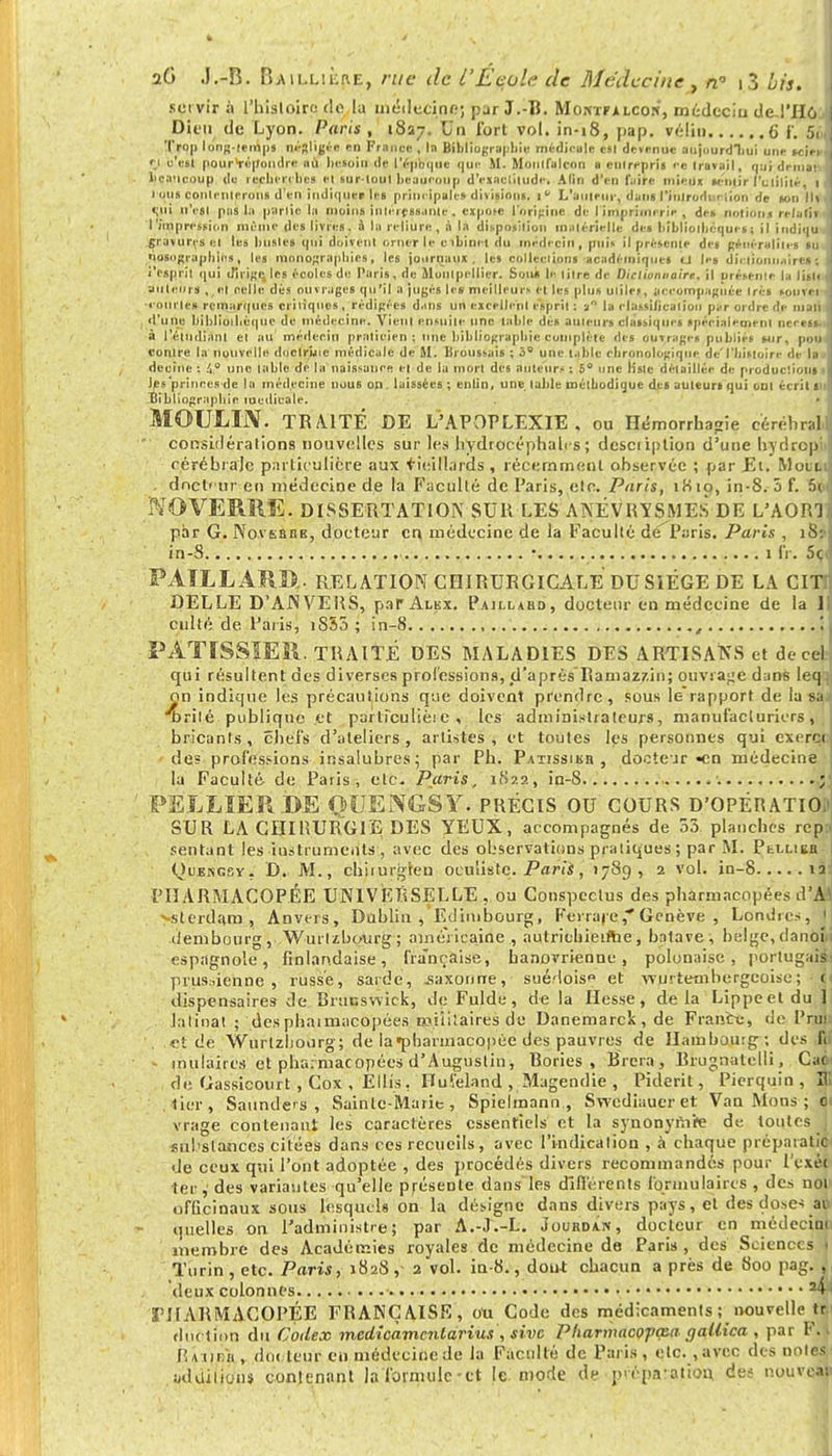 servir à l'histoire <lo la médecine; par J.-B. Moxïfalcon, médeciu de !'H6 j Dieu de Lyon. Paris , 1827. Un fort vol. in-i8, pap. vélin 6 f. 5. Tro|i long-temps négligée en France , la Bibliographie médicale est détenue aujourdliui une >< in et c'est pourVépoudre où besoin de I V-])h <| il e ij ui- M. Moulfulcon a • m reprit ce travail, qui drmai I beaucoup de recherches et surtout beaucoup d'exactitude. A lin d'en faire mieux sentir l'utilité. 1 i ons contenterons d'en indiquer les principale» divisions, 1  L'auteur, dans l'inirodi ' ,ion de ton lit | eni n'est pua Lt partie In moins intéressante. expote l'origine de l'imprimerie , des notiouj relatif I l'impression même des livres, j la reliure, à la disposition matérielle des bibliothèque*| il indiqu gravures et les busles qui doivent orner le c ibini t du médecin , puis il présente des généralités tu ] tiosngraphios, les monographies, les journaux, les collections académiques la les dictionnaire» ( i'espril qui dirige, les écoles de Paris, de Montpellier. Sou* le titre de Dictionnaire, il présente la list< auteurs ,,e| celle dés ouvrages qu'il a jugés les meilleur!, et les plus utiles, accompagnée très souvei • ourles remarques critiques , rédigées dans un excellent esprit : a la rlassilicalion par ordre de man i d'une bibliothèque de médecine. Vient ensuite une table dés auteurs classiques spécialement nettes, à l'étudiant el au médecin praticien: nue bibliographie complète des ouvrages publiés sur, pou contre la nouvelle doctrine médicale de M. lîroussais ; 3° une table chronologique de'l'histoire de la i decinc ; 4,° une table de la naissance et de la mort des auteurs : 5° une liste détaillée de productions les 'princes de la médecine nous on, laissées ; eniin, une. table métbodique des auteurs qui ont écrit si i Bibliographie médicale. MOULIN. TRAITÉ DE L'APOPLEXIE, ou Hémorrhagie cérébral considérations nouvelles sur les hydrocéphales; description d'une hydropj cérébrale particulière aux vieillards, récemment observée ; par Et. Mott . dncl' ur en médecine de la Faculté de Paris, etc. Paris, iKto, in-8.-5 f. 5< NO VERRE. DISSERTATION SUR LES ANEVJSYSMÉS DE L'AORl par G. NovsaiiB, docteur en médecine de la Faculté dé^Paris. Paris , 18: in-S * 1 IV. 5c PATLLARD.. RELATION CHIRURGICALE DU SIEGE DE LA CITr DELLE D'ANVERS, parALBx. Paillaud, docteur en médecine de la 1 culté de Paris, iS55 ; in-8 , , ! PATISSIER. TRAITÉ DES MALADIES DES ARTISANS et de ce! qui résultent des diverses professions, d'après Ramaz/.in; ouvrage dans leq on indique les précautions que doivent prendre, sous le rapport de la s:t •Tjrilé publique .et parliculièi c , les administrateurs, manufacturiers , bricants, chefs d'ateliers, artistes, et toutes k's personnes qui excret des professions insalubres5 par Pb. Patissibh , docteur «en médecine la Faculté- de Paris, etc. Paris, 1822, in-8 ; P EL LIER DE QUENGSY. PRÉCIS OU COURS D'OPÉRATIOU SUR LA CHIRURGIE DES YEUX, accompagnés de 33 planches rep:. sentant les iusttuments , avec des observations pratiques; par M. Pli-lieb Quengsy. D. M., chirurgien oculiste. Paris, 17S9 , 2 vol. in-8 12 PHARMACOPÉE UNIVERSELLE , ou Conspcctus des pharmacopées d'M >sterdam, Anvers, Dahlia , Edimbourg;, Ferraje,* Genève , Londres, 1 (iembuurg , Wurlzbourg ; américaine , autriebieifhe, batave, belge, danbM espagnole, finlandaise, fra'nçaise, hanovrienne, polonaise, portugais: prussienne , russe, sarde, .saxonne, suédois» et wurtetnbergeoise; ■ h dispensaires de Brunswick, de Fulde, de la liesse, delà Lippeet du 1 latinat ; desphatmacopées roiiiiaires de Danemarck, de France, de l'rut . et de Wurtzhourg; de la •pharmacopée des pauvres de Hambourg; des fii molaires et pharmacopées d'Augustin, Rories , Brera, Biugnatclli, CaOi de Oassicourt, Cox , Ellis. Huïeland , Magendie , Piderit, Pierquin , II' .lier, Saundcs , Sainte-Marie, Spielmann , Swediauer et Van Mons ; 0 vrage contenant les caractères essentiels et la synonymie de toutes I Fiil slances citées dans ces recueils, avec l'indication , à chaque préparât?! de ceux qui l'ont adoptée , des procédés divers recommandés pour l'exét ter, des variantes qu'elle présente dans'les différents formulaires , des noi officinaux sous lesquels on la désigne dans divers pays, et des doses au quelles on l'administre; par A.-J.-L. Jourdain, docteur en médecine membre des Académies royales de médecine de Paris , des Sciences t Turin , etc. Paris, 1828, 2 vol. in-8., dont chacun a près de 800 pag. , deux colonnes. 24J 'PHARMACOPÉE FRANÇAISE, on Code des médicaments ; nouvelle tr dttetion du Codex medicamcnlariut;, sive Pharniacojiœa gallica , par F.t Rium'n , docteur en médecine de la Faculté de Paris , etc. ,avec des noies «dallions contenant la formule-et le mode de préparation des nouveau