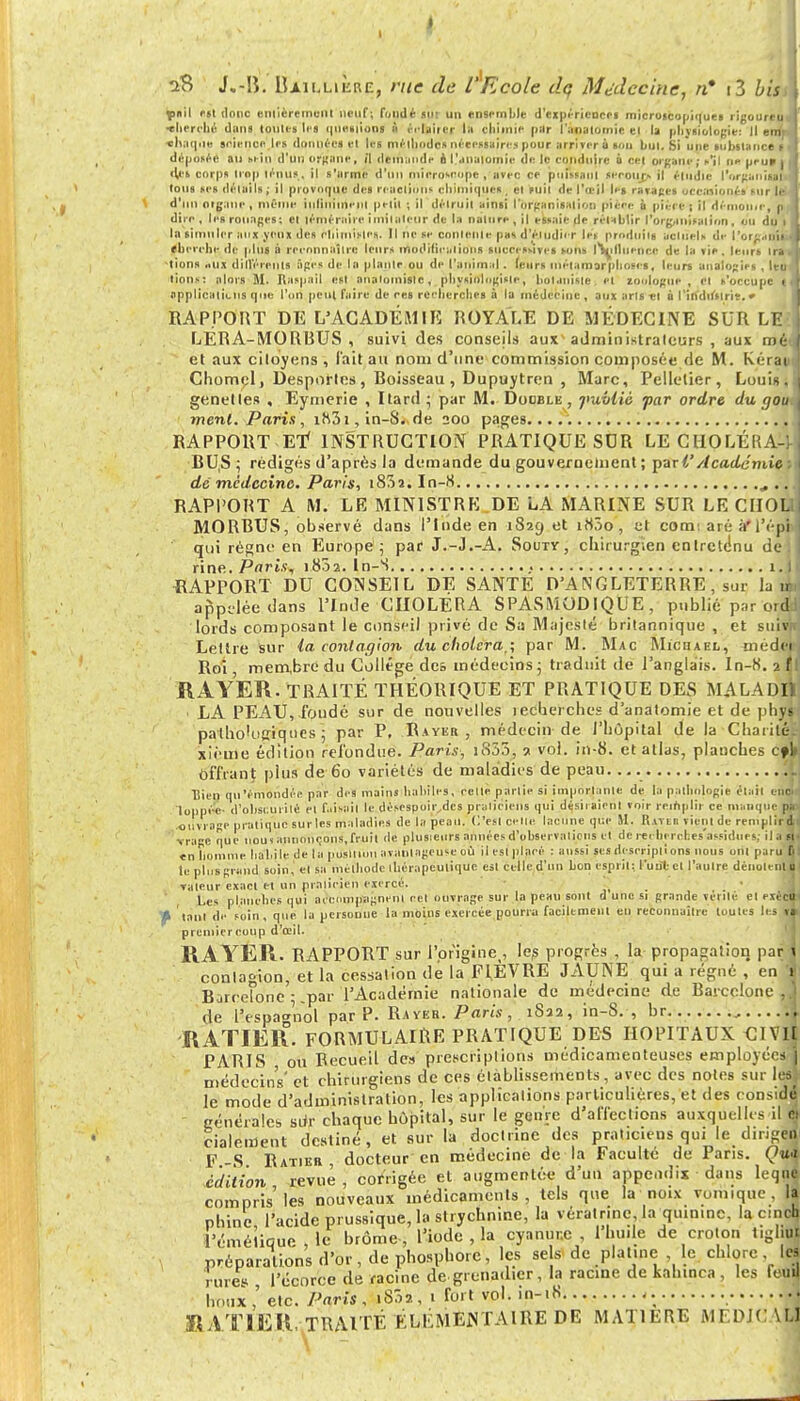 i y iV> J.-Iî. IUilliÈre, rue de rEoole dq Médecine, n* i3 biss pnil est donc entièrement neuf; fondé mit un ensemble d'expériences microscopiques rigotlreu •Iierehé dans toutes li s questions n éclairer lu chimie pur i'ànatomie ei la physiologie: Il errir «bacille science les données el les méthodes nécessaires pour arriver à son but. Si une substance s déposée an sein d'un organe, il demande o l'ànalomie de le conduire à cet organe ; ►'il ne peu* i «tes corps trop ténus, il s'urine d'un microscope , avec ce puissant secoiir» il étudie l'organisai tous ses détails ; il provoque des réactions chimique* . et suit de l'œil le» ravages oce.uionés sur let d'un organe, même inlinimem ptrl|l ; il détruit ainsi l'organisation pièce à pièce; il démonte, p dire , les rouages; et téméraire imitateur de la nature , il essaie de rétablir l'organisai ion, ou du la simuler aux yeux des chimiMes. Il ne se contente pas d'étudier les produits actuels de i'orcauii eberche de plus à reconnaître leurs modifications successives sons Influence de la vie. leurs Ira ■lions tux dillérents âges de la plante ou de l'animal. leurs métamorphoses, leurs analogies , Ito lions: alors M. Raspail est anaiomisle, physiologiste, botaniste et zoologue, et s'occupe applicaticns que l'on peul faire de ces recherches à la médecine , aux arts et à l'indifsirie. * RAPPORT DE L'ACADÉMIE ROYALE DE MÉDECINE SUR LE LÉRA-MORBUS, suivi des conseils aux administrateurs , aux mé- et aux citoyens , l'ait au nom d'une commission composée de M. Kérai Chomcl, Desporles, Boisseau , Dupuytren , Marc, Pelletier, Louis genelles , Eymerie , Itard; par M. Double , jiuviié far ordre du gou ment. Paris, i83i, in-S. de 200 pages RAPPORT Ef INSTRUCTION PRATIQUE SUR LE CHOLÉRA-] BU,S ; rédigés d'après la demande du gouveroelnent ; pari'Académie : de médecine. Paris, i85a. In-8 ... RAPPORT A M. LE MINISTRE DE LA MARINE SUR LE CIIOL MORBUS, observé dans l'Inde en 1S29 et i85o, et com: aré à*l'épi qui régné en Europe ; par J.-J.-A. Souty, chirurgien entretenu de il ri ne. Pnri.v, 1802. In-S 1.1 RAPPORT DU CONSEIL DE SANTE D'ANGLETERRE, sur la uj.i appelée dans l'Inde CHOLÉRA SPASMODIQUE, publié par ordd; lords composant le conseil privé de Sa Majesté britannique , et suivrr: Lettre sur ia contagion- du choiera,; par M. Mac Miciiael, médejrj Roi, membre du Collège dc& médecins; traduit île l'anglais. In-8. 2ÏI RAYER. TRAITÉ THÉORIQUE ET PRATIQUE DES MALADI1 1 LA PEAU, foudé sur de nouvelles îecberches d'anatomie et de phy«: pathologiques; par P. .Rayer, médecin de l'hôpital de la Charitét xième édition refondue. Paris, 1855, » vol. in-8. et atlas, planches Cfk\ offrant plus de 60 variétés de maladies de peau. '.il Dieu qu'émondée par des mains habiles, celte partie si importante de la pathologie élail étiola loppéc- d'obscurité el faisait le désespoir,des praticiens qui désiraient voir remplir ce manque pir- ouvrage pratique surles maladies de la peau. C'est celle lacune que SI. IUylh vient de remplir il trage que noui annonçons, fruit de plusieurs années d'observations et de rei hi rc r.es'assidues, ilasti «n homme haliile dé la puslti'uil avaniageusc où il esl placé : aussi ses descriptions nous ont paru fjl le plus grand soin, el sa méthode ihérapculiquc est celle d'un bon esprit; l'uiît cl l'autre dénolenlil valeur exaci et un praticien exercé. Les planches qui accompagnent cel ouvrage sur la peau sont d une si grande vérité el cxéctçi » tant de soin, que la personue la moins exercée pourra facilement eu reconnaître toutes les,lflj preniiercoup d'œil. RAYER. RAPPORT sur l'prigine,, le? progrès , la propagation par \ contagion, et la cessation de la FI.EVRE JAUNE qui a régné , en * Barcelone ; .par l'Académie nationale de médecine de Barcelone ,1 de l'espagnol par P. Rayer. Paris, 1S22, in-S. , br RATIER. FORMULAIRE PRATIQUE DES HOPITAUX CIVIl PARIS ou Recueil de» prescriptions médicamenteuses employées ! médecins' et chirurgiens de ces établissements, avec des notes sur les] le mode d'administration, les applications particulières, et des conside} générales siir chaque hôpital, sur le genre d'affections auxquellcsil S cialement destiné, et sur la doctrine des praticiens qui le dirigen F-S Ratier docteur en médecine de la Faculté de Pans. Qua édition, revue, corrigée et augmentée d'un appendix dans leqal compris les nouveaux médicaments, tels que la noix vomtque, la phinc l'acide prussique, la strychnine, la vératrme, la quinine, la emeh l'émélique , le brome , l'iode , la cynnur.c , l'huile de croton t.gljuï préparations d'or , de phosphore, les sels de platine le. chlore les rùree , l'écorce de racine de .grenadier, la racine de kalnnca , les feuM houx,' etc. Paris, 1S02, 1 fort vol. in-18 * ÏIAT1ER, TRAITÉ ÉLÉMENTAIRE DE MATIERE MF.DJC VL1