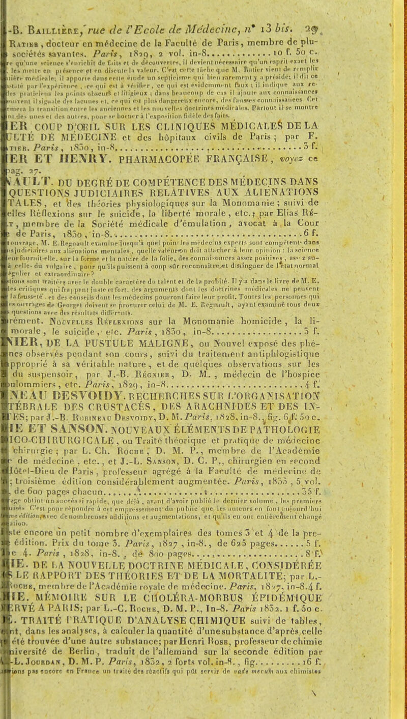 Ratikb , docteur en médecine de la Faculté de Taris, membre de plu- sociélés savantes. Paris, 1820, 2 vol. in-S 10 f. 00 c. e qu'une seirnce s'enrichit de MU '1 de W(|WWlWi il devient nécessaire qu'un esprit eiuet iM les nielle en piéscuce ri en discute la valeur. C'est dette lâche quo SI. ftalirr viral de remplit ùttr médicale; il apporte dans cette étude un scplieismc '|i Wen rURemeni ) a préside; il ilii ce Jttlê par l'expérience , -ce qui est ù véiil'ur, ce qui est éviileinim ni faux ; il indique aux re- Ih pialicicns les pc.inls obscurs «I litigieux ; dons beaucoup de cas il ajoute aux connaissances ■uiveiil iliigwl* di-s lacunes et, eeqtii est plus dangereux encore, îles finisses connaissances Or rmeia l;i transition entre les anciennes et les nouvelle* doctrine» médicales. Partout il se montre ni de» unes et des autres, pour se borner à l'exposition fidèle di s faits. EK COUP D.'OEIL SUR LES CLINIQUES MEDICALES DE LA /LTÉ DE MÉDECINE et des hôpitaux civils de Paris; par F. tikr. Paris , i83o, in-S . •• 3 f. EH ET HENRY. PHARMACOPÉE FRANÇAISE, voyez ce >ag. a7. . Al LT. DU DEGRÉ DE COMPETENCE DES MEDECINS DANS QUESTIONS JUDICIAIRES RELATIVES AUX ALIÉNATIONS TALES, et Mes théories physiologiques sur la Monomanie ; suivi de elles Réflexions sur le suicide, la liberté morale, etc.} par Elias Rb- t, membre delà Société médicale d'émulation, avocat à la Cour de Paris, i83o , in-S. 6 F. [ouvrage. 51. E.Hegnault examine jusqu'à quel point les niédeoîns experts sont compétent' dans is judiciaires ;uix aliénations mentales , quelle valeur*») doit attacher à leur opinion : la science ur fournit-elle, sur la forme et la nature de la folie, des connai-saiicrs assez posiiives , as»-1 su- cellc du tu If;» ire , pour qu'ils puissent à coup sûr rcconntiîlre/el distinguer de l*iatnormal *gn|ier et extraordinaire? liions sont traitées avec le douille caractère du talent el de la prnliilc. Il y a dans le livre de M. E. les critiques qui fra| peut juste et fort, des arguments dont les doctrines médicales ne peuvent la fausseté' et des conseils dont les médecins pourront faire leur profil. Toutes les personnes qui i-s ou vnges de Georget dnitcitl se procurer celui de M. ii. licgnault, ayant examiné tous deur questions avec des résultats différ-nls. rement. Nocvfi.lf.s Rkflexioks sur la Monomahie homicide , la li- morale, le suicide,'etc. Paris, iS3o, in-8 5 f. VIER, DE LA PUSTULE MALIGNE, ou Nouvel exposé des phé- nes observés pendant son cours, suivi du traitement antiphlogisliquc pprojirié à sa véritable nalure , et de quelques observations sur les du suspensoir, par J.-R. Régnier, D- M., médecin de l'hospice ulommiers, etc. Paris, 1S21), in-H f\ {i NE&XJ DESVOIDY. RECHERCHES SUR L'ORGANISATION TÉBRALE DFS CRUSTACÉS, DES ARACHNIDES ET DES ÉH> 'KS; par J.-B. Rhiiinbao Dksvoidv, D. M.Paris, 1H28, in-S.^lig. ^L 5o c. IE ET SANSON. NOUVEAUX ÉLÉMENTS DE PATHOLOGIE ICO-CIIIRURGICALE , ou Traité théorique et pratique de médecine elvrurgie ; par L. Ch. Roche,' D. M. P., membre de l'Académie de médecine , etc., et J.-L. Sanson, D. C. P., chirurgien en pecond lôtfl-Dicu de Paris , professeur agrégé à la Faculté de médecine de troisième édition considérablement augmentée. Paris, i<833 , 5 vol. de fioo pages chacun \ t 35 F. ije obtint un succès si rapide, que déjà , avant d'avoir publié, le dernier volume , les premiers jiaés C'est pour répondre à cet empressement'du puliiicquc les ailleurs en foui aujourd'hui ne e'diliOn,'aiec o'c nombreuses additions et augmentations, et qu'ils eu oui enlièrerntnl changé ilion. V V ite encore un petit nombre d'exemplaires dc3 tomes 3 et 4 de la pre- édition. Prix du tome 3. Paris, 1837 , in-8., de Ca5 pages 5 f. e 4- Paris, 182S, in-8., de Soo pages..... ST.X IE. DP. LA NOUVELLE DOCTRINE MÉDICALE, CONSIDÉRÉE » LE RAPPORT DES THÉORIES ET DE L\ MORTALITÉ; par L.- t'ici.'E, membre de l'Académie royale de médecine. Paris, îS'j, in-S.4 f. IE. MÉMOIRE SUR LE CHOLÉRA-MOURUS ÉPÏDÉMIQUE ÎRVÉ A PARIS; par L.-C.Rociib, D. M. P., In-8. Paris i83a. 1 f.5oc. I. TRAITÉ PRATIQUE D'ANALYSE CHIMIQUE suivi de tables, it, dans les analyses, a calculer la quantité d'unesubstance d'après celle été trouvée d'une âutre substance; par Henri Hosb, professeur de chimie liversité de Berlin , traduit de l'allemand sur la seconde édition par ■L. .1 ocrdan . D. M. P. Paris, 18Ô2, 7 forts vol. in-8., fig. 1G f. Uns pai encore en France un traité des réactifs qui pût servir de vadt merufli aux chimistes \
