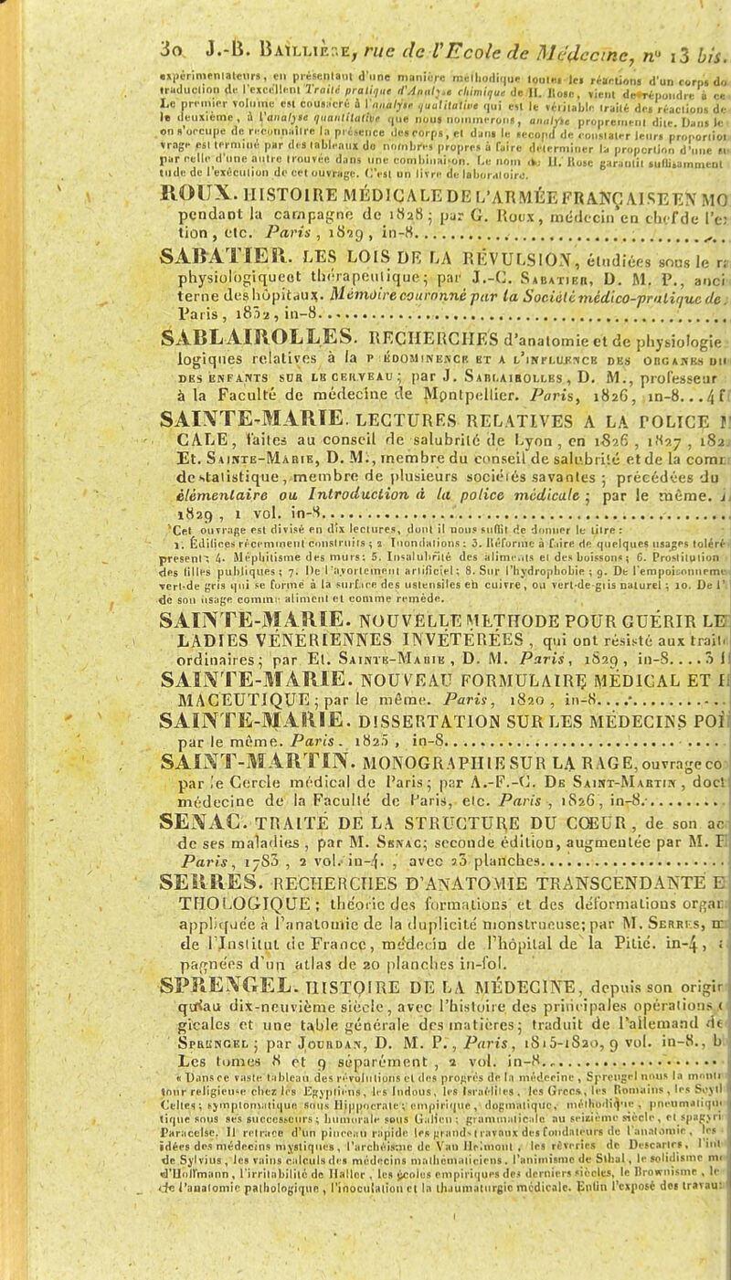 expérimentateur!, en présentant d'une manière mclbodiqur toute» le» réaction» d'un corpt do iruduclion de l'excellentTraité pratique d'Annh.t chimique de II. Iio«c, vient de*répondre à ce Le premier volume est couiacré à Ynnalyt, qualitatif qui est le véiilable Irailé de» réaclions de la deuxième, a l'analye quant,tulitie que nous nommeront, anulytc proprement dite Dans le on t'occupe de reconniitlre la présence .Je»corps, et dan» le «ecopd de cousialrr leur» proportion vragc M termine par (les tableaux do nombres propres à faire déterminer la proportion d'une »■• par rcllo d'une autre trouvée dans une combinaison. I.e nom a..- II.'Bote garantit «ullisammenl tilde de I exécution de cet ouvrage. C'est un livre de laboratoire. ROUX. HISTOIRE MÉDICALE DE L'ARMÉE FRA.NGA.ISEEX MO pendant la campagne de i«28; par G. Roux, médecin en thefde i'e: lion , etc. Paris , 1829 , in-8 , *•' SARATÎEil. LES LOIS DR LA RÉVULSION, étudiées sons le n physiologiqueot thérapeutique; par J.-C. Sabatieb, D. M. P., anci terne des hôpitaux. Mémoire couronné par la Société ttiédico-pralit/uc de ; Paris , iS?>2 , in-8 SABL AIROLL.ES. RECHERCHES d'analomie et de physiologie logiques relatives à la p edominencr kt a i/influrncb des organes un DES ENFANTS SDR LBCEItYEAU; par J. S A Bt.A IBOLLBS , D. M., piofeSSetir à la Faculté de médecine de Montpellier. Paris, 182G, in-8...4 ff SAINTE-MARIE, lectures relatives a la tolice f] CALE, laites au conseil de salubrité de Lyon, en 1-826 , 1K27 , 182- Et. Sainte-Mabie, D. Mi, membre du eonseil de salubrité et de la comr: de statistique, membre de plusieurs sociétés savantes ; précédées du élémentaire ou Introduction à la police médicale ; par le même, h 1829 , 1 vol. in-S ^Cet ouvrage est divisé en dix lectures, dont it nous suftit de donner le litre : 1. Édifices récemment construits ; s Inondations : 3. Iléfornic à faire de quelques usages toléré- présent-, Sli'pliitisme des murs: 5. Insalubrité des aliments ei des boissons ; 6. Prostilulion des lilles publiques; 7. De I:avoiicmeni artificiel; 8. Sur l'bydropbobie ; 9. De l'empoisonncrne--, déride gris qui se formé à la sui f iée des ustensiles eta cuivre, ou vcrldegiis naturel ; 10. Del' de sou usage comme aliment et comme remède. SAINTE-MARIE, nouvelle méthode pour guérir leh LADIES VÉNÉRIENNES INVÉTÉRÉES , qui ont résisté aux trait, ordinaires \ par Et. Saintk-Mabik , D. M. Paris , 1820, in-S.... 5 I SAUVTE-MARIE. NOUVEAU FORMULAIRE MÉDICAL ET If MACEUTIQUE ; par le môme. Paris, 1820, in-8 • SAINTE-MARIE. DISSERTATION sur les médecins POÏl par le même. Paris . 182.5 , in-8 .... SAINT-MARTIN. MONOGRAPHIE SUR LA RAGE, ouvrage co par le Cercle médical de l'aris; pur A.-F.-C. De Saint-Mabtiiy , docl médecine de la Faculté de Paris, eic. Paris , 1S26, in-8.- SENAC. TRAITÉ DE LA STRUCTURE DU COEUR, de son ac de ses maladies , par M. Ssnac; seconde édition, augmentée par M. F Paris, 17S0 , 1 vol/ia-^. , avec 5.3 planches SERRES. RECHERCHES B'ANATOYIIE TRANSCENDANTE E TfJOLOGIQUE ; théorie des formations et des déformations or^ai: appliq.ie'e à l'anatoniie de la duplicité monstrueuse; par M. Serrks, ie: ele ITnslilut de Fiance, médecin de Thôpital de la Pitié, in-4, ; pa^nées d'un atlas de 20 planches in-fol. SPRENGEL. HISTOIRE DE LA MÉDECINE, depuis son origir qtfiau dix-neuvième siècle, avec l'histoire des principales opérations 1 gicales et une taille générale des matières 5 traduit de l'allemand de Spbgncel; par Jocrdan, D. M. P., Paris, 1815-1820,9 vol. in-8., h Les tomes 8 et 9 séparément , 2 vol. in-8 « Dansce vaste tableau des révolutions et des progrés de fa médecine , Sprengel nous la montre IbuK religieuse chez lis Egyptiens, lrslndous, les Israélites . les Grecs», les Romains,les S-m Celles; tymptomaiiqin: sous Hiupocrnte'; empirique, dogmatique., méltipdiQ'ie j pncumaliqiii tique sous ses successeurs ; bumorale sous Giillcn ; grammaticale au seixième siècle, cl spagyri Paracclse. Il retrace d'un pinceau rapide le» grand, t ravaux des fondateurs do l'anatoroie , les idées des médecins mystiques , l'archcismc de Van llrlmonl , le» rêveries de Descarlr», 1 inl de Sylvius, le» vains calculs de» médecins mathématiciens. l'animisme de Stbal, le solidisme mi d'Uniïmann , l'irrilabililé de Ilallcr , le» jjcoios empirique! des derniers siècles, le Brownitme , le de l'aualomie palhologiquc , l'inoculation et In thaumaturgie médicale. Enfin l'exposé det travau: t