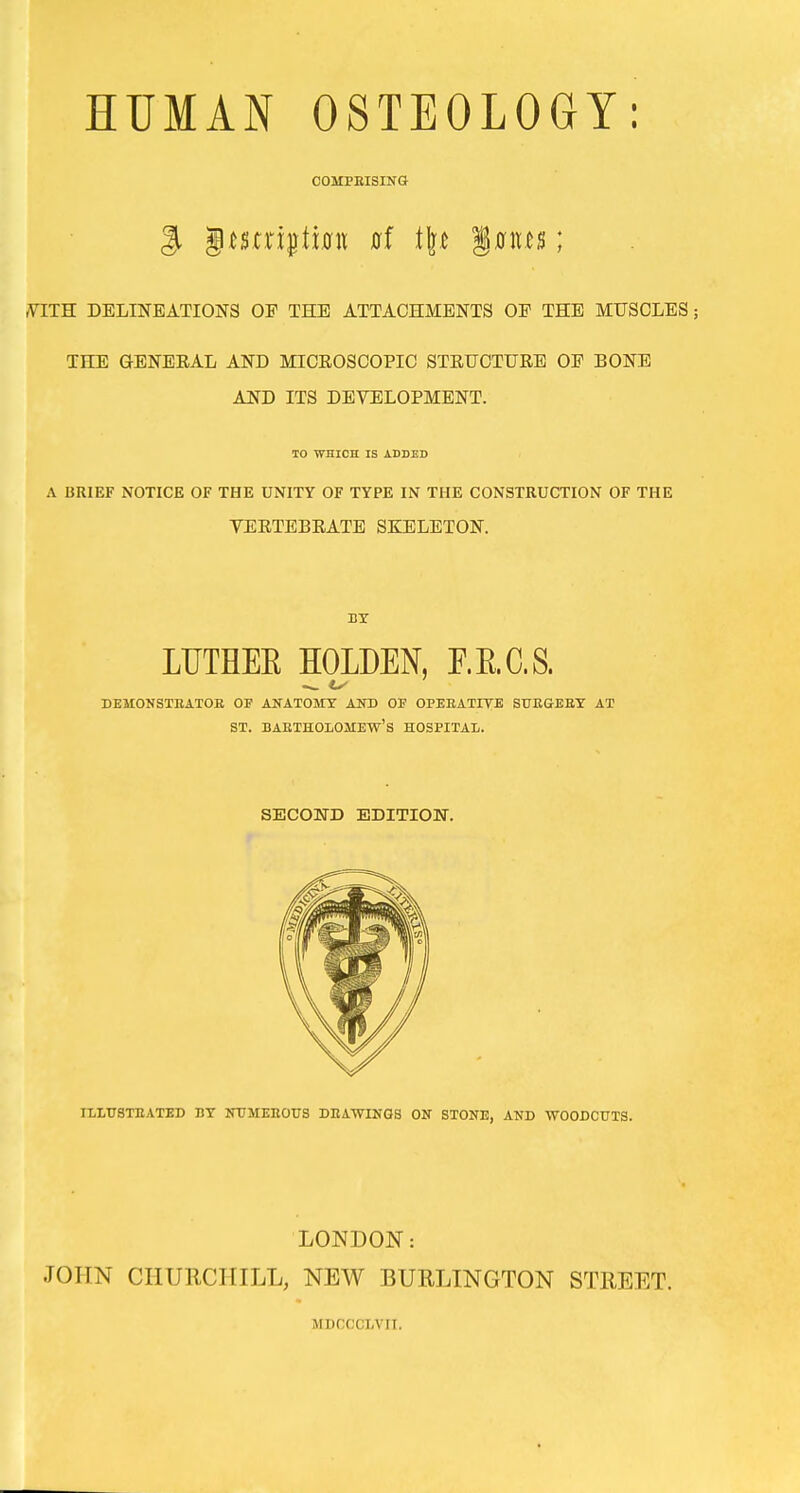 HUMAN OSTEOLOGY: COMPEISING 3i |ii5ni^ti0n 0f tl].c §0ites; m.TR DELINEATIOlSrS OF THE ATTACHMENTS OE THE MUSCLES; THE GENERAL AND MICROSCOPIC STRUCTURE OE BONE AND ITS DEVELOPMENT. TO WHICH IS ADDED A BRIEF NOTICE OF THE UNITY OF TYPE IN THE CONSTRUCTION OF THE VERTEBRATE SKELETON. BY LUTHEE HOLDEN, E.E.C.S. DEMONSTEATOB OF AlfATOMT AlTD OF OPEEATIVE STIEGEET AT ST. BAETHOLOMEW'S HOSPITAL. SECOUD EDITION. ILITTSTEATED BY NTJMEEOUS DEATONGS ON STONE, AND WOODCUTS. LONDON: JOHN CHURCHILL, NEW BURLINGTON STREET. MDCCCLVII.