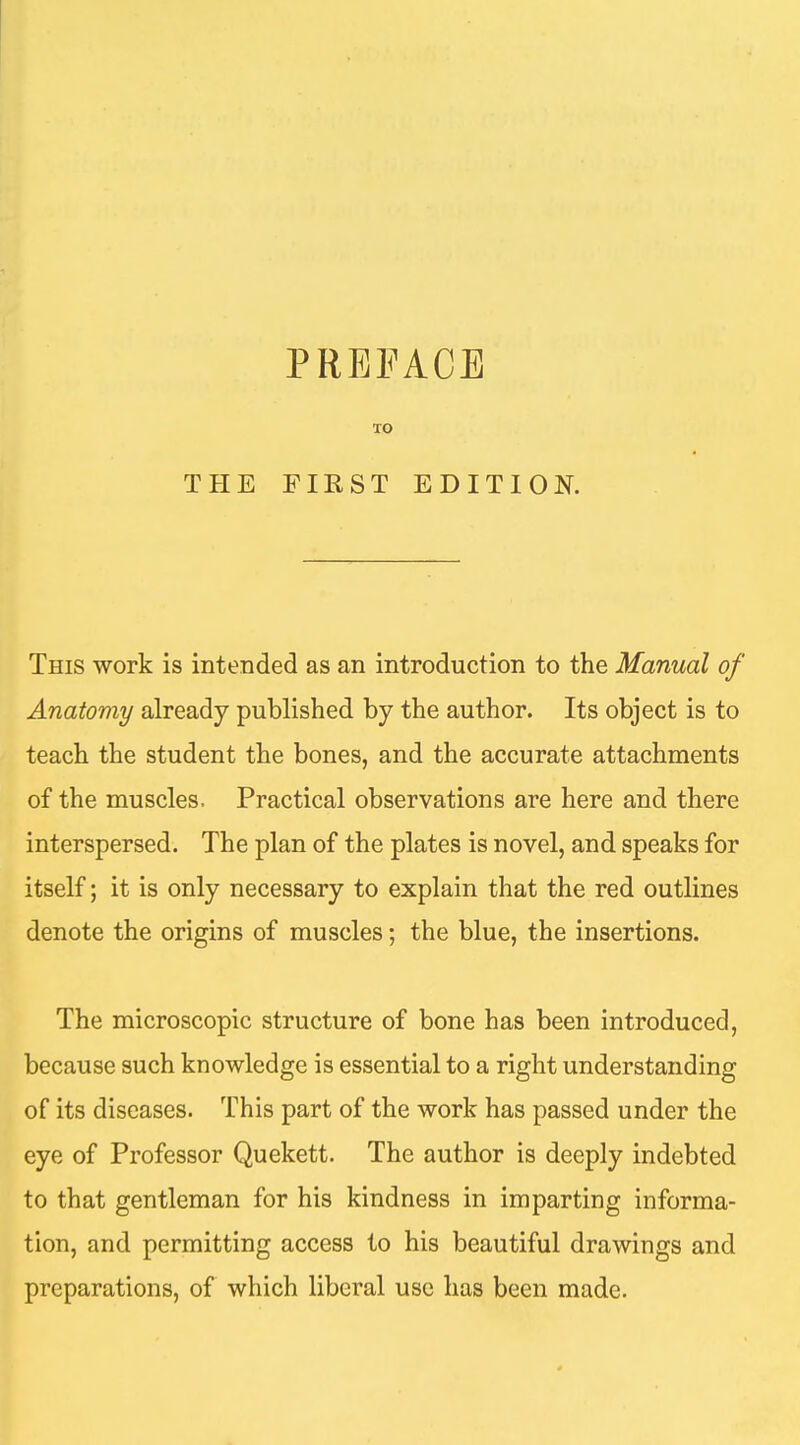 THE TO FIRST EDITION. This work is intended as an introduction to the Manual of Anatomy already published by the author. Its object is to teach the student the bones, and the accurate attachments of the muscles. Practical observations are here and there interspersed. The plan of the plates is novel, and speaks for itself; it is only necessary to explain that the red outlines denote the origins of muscles; the blue, the insertions. The microscopic structure of bone has been introduced, because such knowledge is essential to a right understanding of its diseases. This part of the work has passed under the eye of Professor Quekett. The author is deeply indebted to that gentleman for his kindness in imparting informa- tion, and permitting access to his beautiful drawings and preparations, of which liberal use has been made.