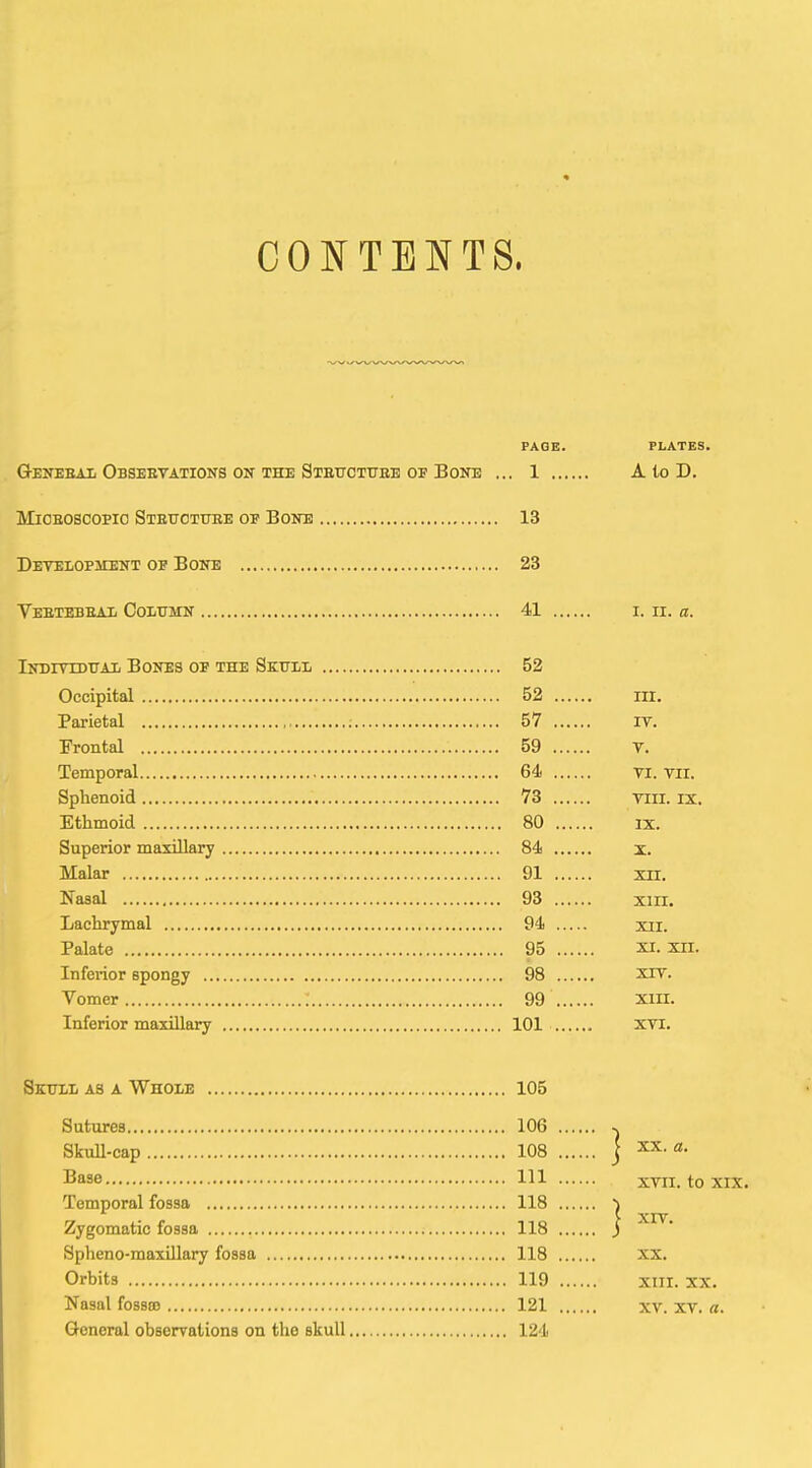 CONTENTS. PAGE. PLATES. G-ENEBAii Obseetations ON THE Stettctttbe OF Bone ... 1 A to D. lIiCEOSCOPio Stettotuee of Bone 13 Development of Bone 23 VeETEBEAIi CoiiTJKN 41 I. II. a. iNmrrDUAX Bones of the Skull 52 Occipital 52 III. Parietal ; 57 it. Trontal 59 V. Temporal 64 Ti. Tii. Sphenoid 73 Viii. iz. Ethmoid 80 ix. Superior maxiUary 84 x. Malar 91 xn. Nasal 93 xiii. Lachrymal 94 xii. Palate 95 xi. xii. Inferior spongy 98 xxv. Vomer 99 xiii. Inferior maxillary 101 xvi. Skttll as a Whole 105 Sutures 106 Skull-cap 108 j Base Ill XTii. to xix. Temporal fossa 118 i Zygomatic fossa 118 j Spheno-maxillary fossa 118 xx. Orbits 119 xiii. xx. Nasal fossBO 121 XV. xv. a. General observations on the skull 124