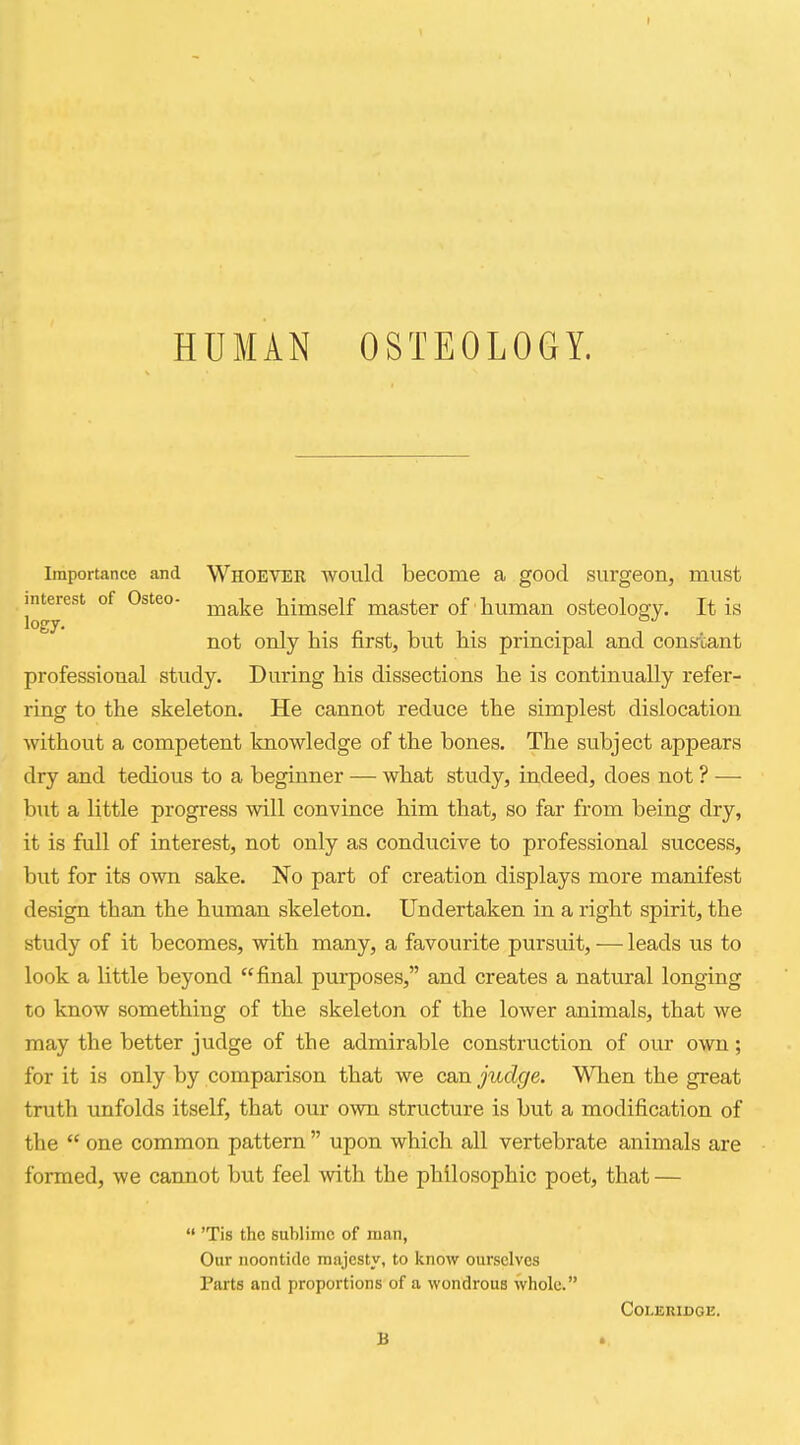 HUMAN OSTEOLOGY. Importance and WHOEVER would become a good surgeon, must interest of Osteo- ^^^^ himself master of human osteology. It is logy. . ... not only his first, but his principal and cons-cant professional study. During his dissections he is continually refer- ring to the skeleton. He cannot reduce the simplest dislocation without a competent knowledge of the bones. The subject appears dry and tedious to a beginner — what study, indeed, does not ? — but a little progress will convince him that, so far from being dry, it is full of interest, not only as conducive to professional success, but for its own sake. No part of creation displays more manifest design than the human skeleton. Undertaken in a right spirit, the study of it becomes, with many, a favourite pursuit, — leads us to look a little beyond final purposes, and creates a natural longing to know something of the skeleton of the lower animals, that we may the better judge of the admirable construction of our own; for it is only by comparison that we can judge. When the great truth unfolds itself, that our own structure is but a modification of the  one common pattern  upon which all vertebrate animals are formed, we cannot but feel with the philosophic poet, that —  'Tis the sublime of man, Our noontide majesty, to know ourselves Parts and proportions of a wondrous whole. Coleridge.