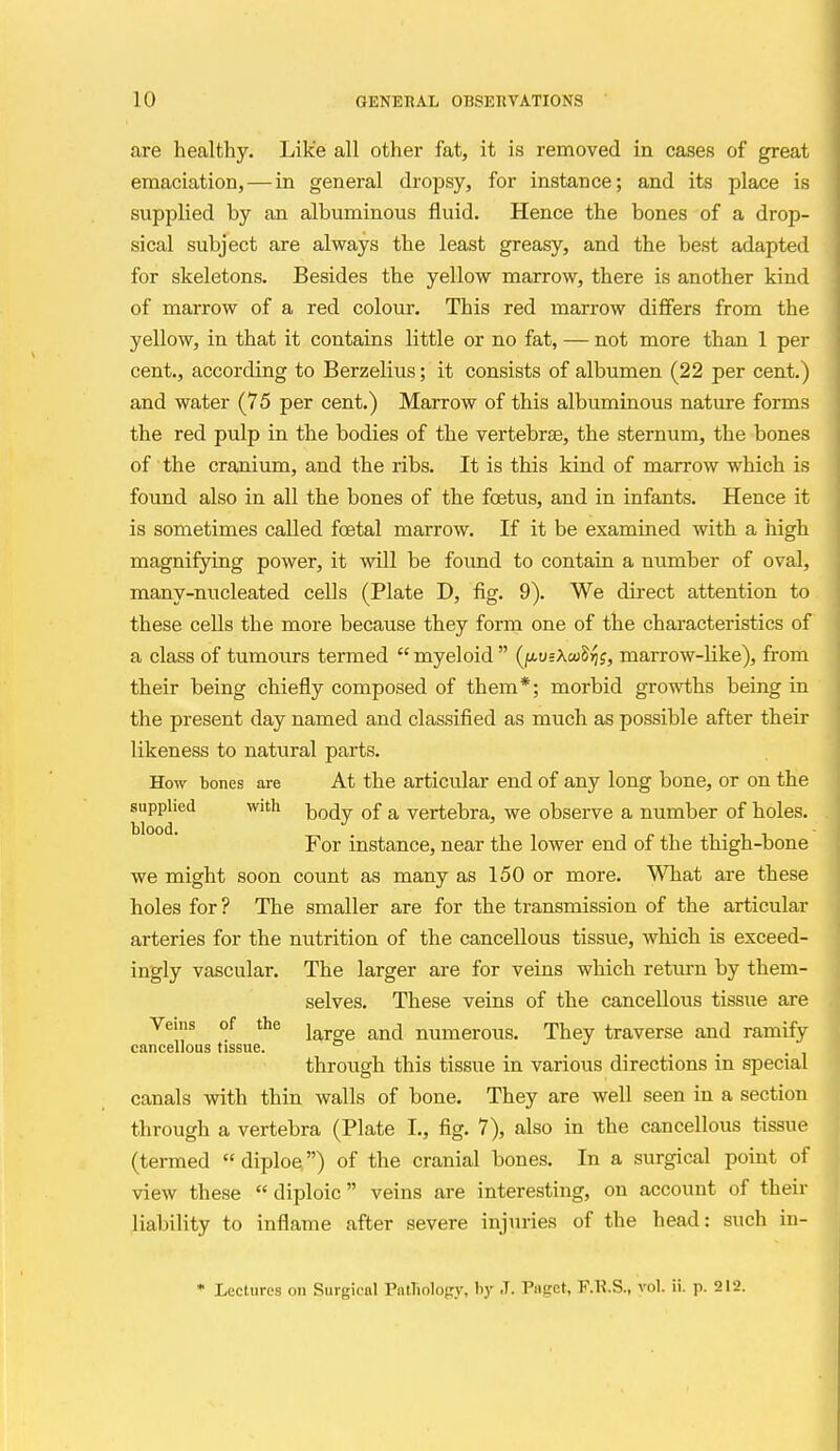 are healthy. Like all other fat, it is removed in cases of great emaciation, — in general dropsy, for instance; and its place is supplied by an albuminous fluid. Hence the bones of a drop- sical subject are always the least greasy, and the best adapted for skeletons. Besides the yellow marrow, there is another kind of marrow of a red colour. This red marrow differs from the yellow, in that it contains little or no fat, — not more than 1 per cent., according to Berzelius; it consists of albumen (22 per cent.) and water (75 per cent.) Marrow of this albuminous nature forms the red pulp in the bodies of the vertebrae, the sternum, the bones of the cranium, and the ribs. It is this kind of marrow which is found also in all the bones of the foetus, and in infants. Hence it is sometimes called foetal marrow. If it be examined with a high magnifying power, it will be found to contain a number of oval, many-nucleated cells (Plate D, fig. 9). We direct attention to these cells the more because they form one of the characteristics of a class of tumours termed  myeloid  (ju-usXcoS^j, marrow-like), from their being chiefly composed of them*; morbid growths being in the present day named and classified as much as possible after their likeness to natural parts. How bones are At the articular end of any long bone, or on the supplied with ^^(jy of a vertebra, we observe a number of holes. For instance, near the lower end of the thigh-bone we might soon count as many as 150 or more. \\T3at are these holes for ? The smaller are for the transmission of the articular arteries for the nutrition of the cancellous tissue, which is exceed- ingly vascular. The larger are for veins which return by them- selves. These veins of the cancellous tissue are Veins of the ^ ^ numerous. They traverse and ramify cancellous tissue. .... through this tissue in various directions in special canals with thin walls of bone. They are well seen in a section through a vertebra (Plate I., fig. 7), also in the cancellous tissue (termed diploe) of the cranial bones. In a surgical point of view these  diploic veins are interesting, on account of their liability to inflame after severe injuries of the head: such in- • Lectures on Surgical Patliology, hy J. Paget, F.Tl.S., vol. ii. p. 212.