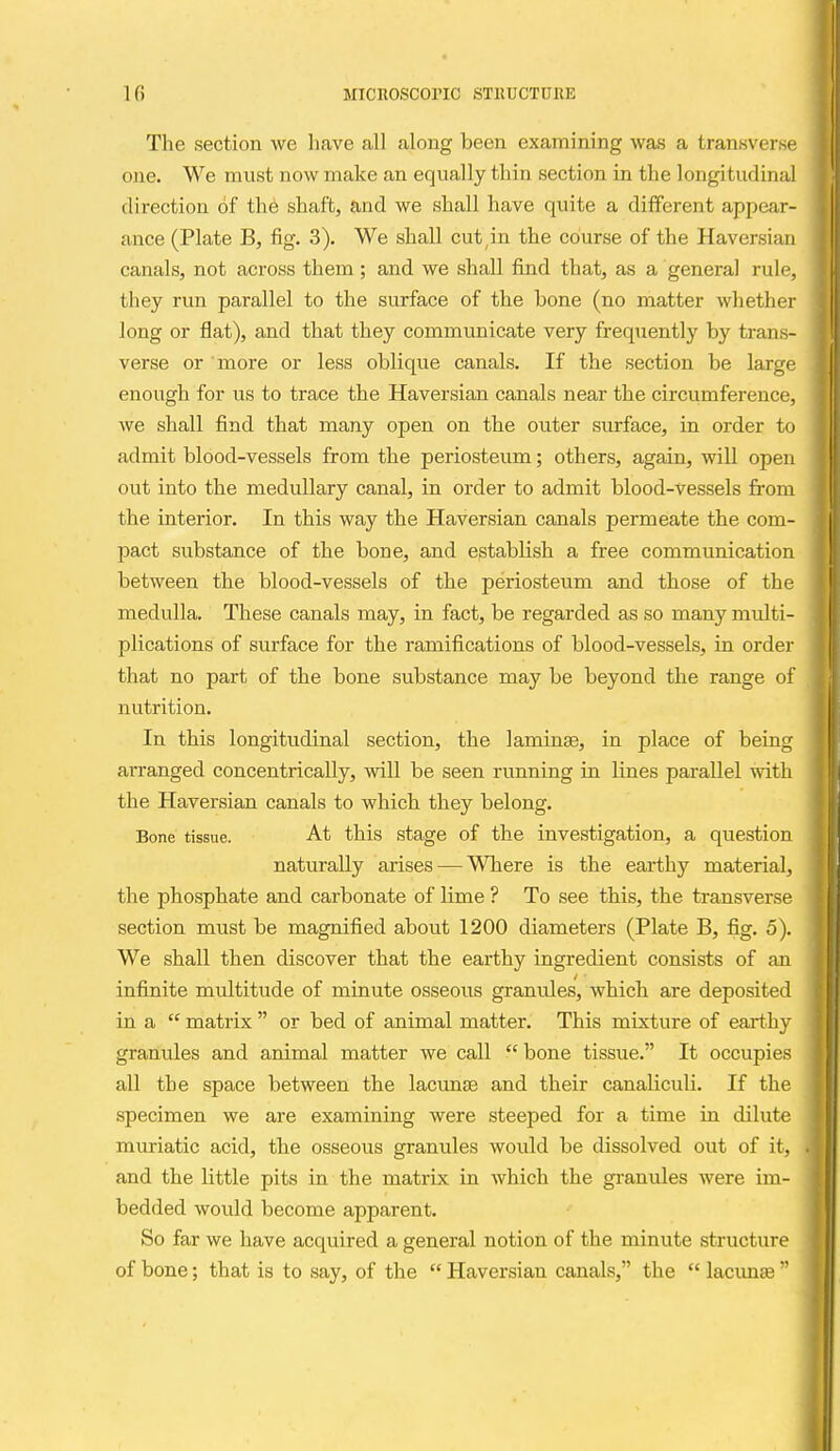 The section we liave all along been examining was a transverse one. We must now make an equally thin section in the longitudinal direction of th6 shaft, and we shall have quite a different appear- ance (Plate B, fig. 3). We shall cut,in the course of the Haversian canals, not across them; and we shall find that, as a general rule, they run parallel to the surface of the bone (no matter whether long or flat), and that they communicate very frequently by trans- verse or more or less oblique canals. If the section be large enough for us to trace the Haversian canals near the circumference, we shall find that many open on the outer surface, in order to admit blood-vessels from the periosteum; others, again, will open out into the medullary canal, in order to admit blood-vessels from the interior. In this way the Haversian canals permeate the com- pact substance of the bone, and establish a free communication between the blood-vessels of the periosteum and those of the medulla. These canals may, in fact, be regarded as so many multi- plications of surface for the ramifications of blood-vessels, in order that no part of the bone substance may be beyond the range of nutrition. In this longitudinal section, the laminse, in place of being arranged concentrically, will be seen running in lines pai-allel with the Haversian canals to which they belong. Bone tissue. At this stage of the investigation, a question naturally arises — Where is the earthy material, the phosphate and carbonate of lime ? To see this, the transverse section must be magnified about 1200 diameters (Plate B, fig. 5). We shall then discover that the eai-thy ingredient consists of an infinite multitude of minute osseous granules, which are deposited in a  matrix  or bed of animal matter. This mixture of earthy granules and animal matter we call bone tissue. It occupies all the space between the lacunae and their canaliculi. If the specimen we are examining were steeped for a time in dilute muriatic acid, the osseous granules would be dissolved out of it, and the little pits in the matrix in which the granules were im- bedded woidd become apparent. So far we have acquired a general notion of the minute structure of bone; that is to say, of the  Haversian canals, the  lacunse 