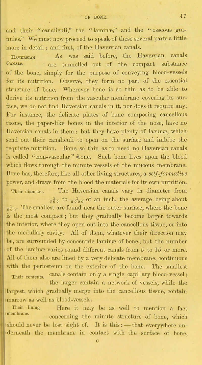 and their canaliculi, the laminge, and the osseous gra- nules. We must now proceed to speak of these several parts a little more in detail; and first, of the Haversian canals. Haversian As was said before, the Haversian canals Canals. are tunnelled out of the compact substance of the bone, simply for the purpose of conveying blood-vessels for its nutrition. Observe,. they form no part of the essential structure of bone. Wherever bone is so thin as to be able to derive its nutrition from the vascular membrane covering its sur- face, we do not find Haversian canals in it, nor does it require any. For instance, the delicate plates of bone composing cancellous tissue, the paper-like bones in the interior of the nose, have no Haversian canals in them : but they have plenty of lacunae, which send out their canaliculi to open on the surface and imbibe the requisite nutrition. Bone so thin as to need no Haversian canals is called  non-vascular  <bone. Such bone lives upon the blood which flows through the minute vessels of the mucous membrane. Bone has, therefore, like all other living structures, a self-formative power, and draws from the blood the materials for its own nutrition. Their diameter. The Haversian canals vary in diameter from ^-i-Q to 2^00 inch, the average being about g-Lg-. The smallest are found near the outer surface, where the bone is the most compact; but they gradually become larger towards the interior, where they open out into the cancellous tissue, or into the medullary cavity. All of them, whatever their direction may be, are surrounded by concentric laminae of bone; but the number • of the laminae varies round different canals from 5 to 15 or more. All of them also are lined by a very delicate membrane, continuous •with the periosteum on the exterior of the bone. The smallest Their contents ^^^^^^ contain only a single capillary blood-vessel; the larger contain a network of vessels, while the Uargest, which gradually merge into the cancellous tissue, contain 1 marrow as well as blood-vessels. Their lining Here it may be as well to mention a fact imembrane. • j.t_ • j. . . r ^ i • i concerning the minute structure of bone, which !should never be lost sight of. It is this: — that everywhere un- «derneath the membrane in contact with the surface of bone.