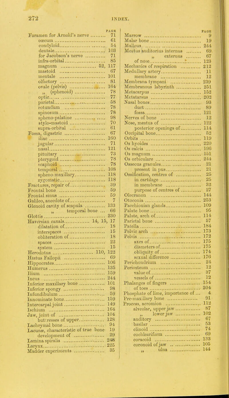 I'Aan Foramen for Arnold's nerve 71 ccocum 61 condyloid 51 dentale 103 for Jacobson's nervo 71 infra-orbital 85 magnum 52, 117 mastoid 67 mentale 101 olfactory 81 ovale (pelvis) 164 „ (sphenoid) 78 optic 77 parietal 58 rotundum 78 spinosum 78 spheno-palatine , 98 Btylo-mastoid 70 supra-orbital 61 Fossa, digastric 67 iliac 160 jugular 71 iiasal 121 pituitary 73 pterygoid 78 scaphoid 78 temporal 108 spheno-maxillary 118 zygomatic 118 Fractures, repair of 39 Frontal bone 59 Frontal sinus 59 Galileo, anecdote of 7 Q-lenoid cavity of scapula 133 „ temporal bone ... 66 Glottis 230 Haversian canals 14, 15, 17 dilatation of 18 intei-spaces 15 obhteration of 18 spaces 22 system 15 Herodotus 110, 122 Hiatus FaUopii 69 Hippocrates 106 Humerus 135 Hium 159 Incus 244 Inferior maxillary bone 101 Inferior spongy 98 Infundibulum 59 Innominate bone 159 Intercarpal joint 149 Ischium 164 Jaw, joint of 104 but!resses of upper 128 Lachrymal bone 94 Lacuna;, characteristic of true bone 19 development of 29 Lamina spirahs 248 Larynx 225 Madder experiments 35 PAGE Marrow 9 Malar bone 19 Malleus 244 Meatus auditorius internus 69 „ extern us 67 of nose .* 123 Meclianics of respiration 212 Medullary artery 11 membrane 12 Membrana tympani 239 Membranous labyrinth 251 Metacarpus 152 Metatarsus 203 Nasal bones 93 duct 89 fossa 121 Nerves of bone 12 Nose, meatus of 122 posterior openings of 114 Occipital bone 52 Orbits 119 Os hyoides 220 Os calcis 196 Os magnum 151 Os orbiculare 244 Osseous granules 21 present in pus 21 Ossification, centres of 25 in cartilage 25 in membrane 32 purpose of centres of 27 Olecranon 144 Otoconia 253 Pacchionian glands 109 Palate bone 95 Palate, arch of 114 Parietal bone 57 Patella 184 Pelvic arch 173 Pelvis 172 axes of 175 diameters of 175 obliquity of 174 sexual difference 176 Perichondrium 24 Periosteum 12 value of 37 ■vessels of 12 P]ialanges of fingers 154 of toes 204 Phosphate of lime, importance of ... 4 Pre-maxillary bone 91 Process, acromion 112 alveolar, upper jaw 87 „ lower jaw 102 auditory 67 basilar 53 clinoid 74 cochleariform 69 coracoid 133 coronoid of jaw 105 iilna 144